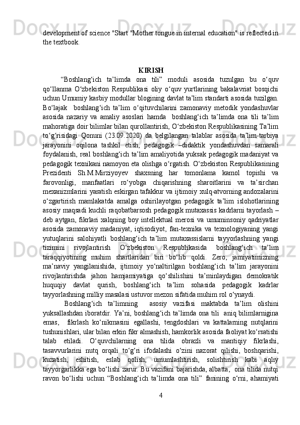 development of science "Start "Mother tongue in internal education" is reflected in
the textbook.
                                     
                                            
                                                              KIRISH
“Boshlang ‘ ich   ta’limda   ona   tili”   modul i   asosida   tuzulgan   bu   o‘quv
qo‘llanma   O zbekiston   Respublikasi   oliy   o quv   yurtlarining   bakalavriat   bosqichiʻ ʻ
uchun Umumiy kasbiy  modul lar   blogining davlat ta’lim standarti asosida tuzilgan.
B o lajak  	
ʻ   boshlang ‘ ich   ta’lim   o qituvchilar	ʻ i ni   zamonaviy   metodik   yondashuvlar
asosida   nazariy   va   amal iy   asoslari   hamda     boshlang ‘ ich   ta’limda   ona   tili   ta’lim
mahoratiga doir bilimlar bilan qurollantirish, O zbekiston Respublikasining Ta lim	
ʻ ʼ
to g risidagi   Qonuni	
ʻ ʻ   (23.09.2020)   da   belgilangan   talablar   asosida   ta lim-tarbiya	ʼ
jarayonini   oqilona   tashkil   etish,   pedagogik   –didaktik   yondashuvdan   samarali
foydalanish, real   boshlang ‘ ich ta’lim   amaliyotida yuksak pedagogik madaniyat va
pedagogik  texnikani namoyon eta olishga o rgatish.	
ʻ  O‘zbekiston Respublikasining
Prezidenti   Sh.M.Mirziyoyev   shaxsning   har   tomonlama   kamol   topishi   va
farovonligi,   manfaatlari   ro‘yobga   chiqarishning   sharoitlarini   va   ta’sirchan
mexanizmlarini yaratish eskirgan tafakkur va ijtimoiy xulq-atvorning andozalarini
o‘zgartirish   mamlakatda   amalga   oshirilayotgan   pedagogik   ta’lim   islohotlar i ning
asosiy maqsadi  kuchli raqobatbarsosh pedagogik mutaxassis  kadrlarni tayorlash –
deb  aytgan,   fikrlari   xalqning  boy   intellektual   merosi   va   umuminsoniy   qadriyatlar
asosida   zamonaviy   madaniyat,   iqtisodiyot,   fan-texnika   va   texnologiyaning   yangi
yutuqlarini   salohiyatli   boshlang ‘ ich   ta’lim   mutaxassislarni   tayyorlashning   yangi
tizimini   rivojlantirish   O‘zbekiston   Respublikasida   boshlang ‘ ich   ta’lim
taraqqiyotining   muhim   shartlaridan   biri   bo‘lib   qoldi.   Zero,   jamiyatimizning
ma’naviy   yangilanishida,   ijtimoiy   yo‘naltirilgan   boshlang ‘ ich   ta’lim   jarayonini
rivojlantirishda   jahon   hamjamiyatiga   qo‘shilishini   ta’minlaydigan   demokratik
huquqiy   davlat   qurish,   boshlang ‘ ich   ta’lim   sohasida   pedagogik   kadrlar
tayyorlashning milliy masalasi ustuvor mezon sifatida muhim rol o‘ynaydi. 
Boshlang ‘ ich   ta’limning     asosiy   vazifasi   maktabda   ta’lim   olishini
yuksallashdan iboratdir. Ya’ni,   boshlang ‘ ich ta’limda ona tili     aniq bilimlarnigina
emas,     fikrlash   ko‘nikmasini   egallashi,   tengdoshlari   va   kattalarning   nutqlarini
tushunishlari, ular bilan erkin fikr almashish, hamkorlik asosida faoliyat ko‘rsatishi
talab   etiladi.   O ‘ quvchilarning   ona   tilida   obrazli   va   mantiqiy   fikrlashi,
tasavvurlarini   nutq   orqali   to‘g‘ri   ifodalashi   o‘zini   nazorat   qilishi,   boshqarishi,
kuzatish,   eshitish,   eslab   qolish,   umumlashtirish,   solishtirish   kabi   aqliy
tayyorgarlikka ega bo‘lishi zarur. Bu vazifani bajarishda, albatta,   ona tilida nutqi
ravon   bo ‘ lishi   uchun   “Boshlang ‘ ich   ta’limda   ona   tili”   fanining   o‘rni,   ahamiyati
4 