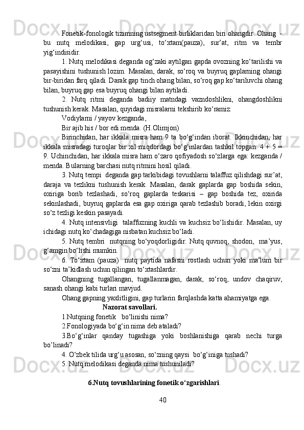 Fonetik-fonologik tizimning ustsegment birliklaridan biri ohangdir. Ohang  -
bu   nutq   melodikasi,   gap   urg‘usi,   to‘xtam(pauza),   sur’at,   ritm   va   tembr
yig‘indisidir.  
1. Nutq melodikasi deganda og‘zaki aytilgan gapda ovozning ko‘tarilishi va
pasayishini  tushunish lozim. Masalan,  darak, so‘roq va buyruq gaplarning ohangi
bir-biridan farq qiladi. Darak gap tinch ohang bilan, so‘roq gap ko‘tariluvchi ohang
bilan, buyruq gap esa buyruq ohangi bilan aytiladi.
2.   Nutq   ritmi   deganda   badiiy   matndagi   vazndoshlikni,   ohangdoshlikni
tushunish kerak. Masalan, quyidagi misralarni tekshirib ko‘ramiz: 
Vodiylarni / yayov kezganda,
Bir ajib his / bor edi menda. (H.Olimjon)
Birinchidan,   har   ikkala   misra   ham   9   ta   bo‘g‘indan   iborat.   Ikkinchidan,   har
ikkala misradagi turoqlar bir xil miqdordagi bo‘g‘inlardan tashkil topgan: 4 + 5 =
9. Uchinchidan, har ikkala misra ham o‘zaro qofiyadosh so‘zlarga ega: kezganda /
menda. Bularning barchasi nutq ritmini hosil qiladi.
3. Nutq tempi  deganda gap tarkibidagi tovushlarni talaffuz qilishdagi sur’at,
daraja   va   tezlikni   tushunish   kerak.   Masalan,   darak   gaplarda   gap   boshida   sekin,
oxiriga   borib   tezlashadi,   so‘roq   gaplarda   teskarisi   –   gap   boshida   tez,   oxirida
sekinlashadi, buyruq gaplarda esa gap oxiriga qarab tezlashib boradi, lekin oxirgi
so‘z tezligi keskin pasayadi. 
4. Nutq intensivligi   talaffuzning kuchli va kuchsiz bo‘lishidir. Masalan, uy
ichidagi nutq ko‘chadagiga nisbatan kuchsiz bo‘ladi. 
5. Nutq tembri    nutqning bo‘yoqdorligidir. Nutq quvnoq, shodon,   ma’yus,
g‘amgin bo‘lishi mumkin. 
6.   To‘xtam   (pauza)     nutq   paytida   nafasni   rostlash   uchun   yoki   ma’lum   bir
so‘zni ta’kidlash uchun qilingan to‘xtashlardir. 
Ohangning   tugallangan,   tugallanmagan,   darak,   so‘roq,   undov   chaqiruv,
sanash ohangi kabi turlari mavjud. 
Ohang gapning yaxlitligini, gap turlarin farqlashda katta ahamiyatga ega.
                                 Nazorat savollari.
1.Nutqning fonetik   bo‘linishi nima?  
2.Fonologiyada bo‘g‘in nima deb ataladi?
3.Bo‘g‘inlar   qanday   tugashiga   yoki   boshlanishiga   qarab   nechi   turga
bo’linadi?
4. O‘zbek tilida urg‘u asosan, so‘zning qaysi  bo‘g‘iniga tushadi?
5. Nutq melodikasi deganda nima tushuniladi? 
 
                          6.Nutq tovushlarining fonetik o‘zgarishlari . 
40 