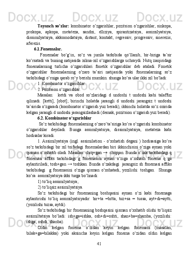Tayanch   so’zlar:   kombinator   o’zgarishlar,   pozitsion   o’zgarishlar,   sinkopa,
prokopa,   apkopa,   metateza,   sandxi,   elliziya,   spirantizatsiya,   assimilyatsiya,
dissimilyatsiya,   akkomodatsiya,   distant,   kontakt,   regressiv,   progressiv,   sinerezis,
aferezis.
       6.1.Fonemalar.
  Fonemalar   bo‘g‘in,   so‘z   va   jumla   tarkibida   qo‘llanib,   bir-biriga   ta’sir
ko‘rsatadi va buning natijasida xilma-xil o‘zgarishlarga uchraydi. Nutq zanjiridagi
fonemalarning   turlicha   o‘zgarishlari   fonetik   o‘zgarishlar   deb   ataladi.   Fonetik
o‘zgarishlar   fonemalarning   o‘zaro   ta’siri   natijasida   yoki   fonemalarning   so‘z
tarkibidagi o‘rniga qarab ro‘y berishi mumkin. shunga ko‘ra ular ikki xil bo‘ladi: 
1. Kombinator o‘zgarishlar.
2. Pozitsion o‘zgarishlar.
Masalan:     ketdi   va   obod   so‘zlaridagi   d   undoshi   t   undoshi   kabi   talaffuz
qilinadi.   [ketti],   [obot];   birinchi   holatda   jarangli   d   undoshi   jarangsiz   t   undoshi
ta’sirida o‘zgaradi (kombinator o‘zgarish yuz beradi); ikkinchi holatda so‘z oxirida
kelgan jarangli d undoshi jarangsizlashadi (demak, pozitsion o‘zgarish yuz beradi).
6.2. Kombinator o‘zgarishlar
 So‘z tarkibidagi fonemalarning o‘zaro‘ta’siriga ko‘ra o‘zgarishi kombinator
o‘zgarishlar   deyiladi.   Bunga   assimilyatsiya,   dissimilyatsiya,   metateza   kabi
hodisalar kiradi.
1.   Assimilyatsiya   (ingl.   assimilation   -   o‘xshatish   degani   )   hodisasiga   ko‘ra
so‘z tarkibidagi bir xil toifadagi  fonemalardan biri ikkinchisini o‘ziga aynan yoki
qisman o‘xshatib oladi. Masalan: chiq+gan →  chiqqan. Bunda o‘zak tarkibadagi q
fonemasi   affiks   tarkibidagi   g   fonemasini   aynan   o‘ziga   o‘xshash   fonema   q   ga
aylantiriladi; tosh+gan → toshkan. Bunda o‘zakdagi   jarangsiz sh fonemasi affiks
tarkibidagi     g   fonemasini   o‘ziga   qisman   o‘xshatadi,   yozilishi:   toshgan.     Shunga
ko‘ra  assimilyatsiya ikki turga bo‘linadi: 
1) to‘liq assimilyatsiya; 
2) to‘liqsiz assimilyatsiya.
So‘z   tarkibidagi   bir   fonemaning   boshqasini   aynan   o‘zi   kabi   fonemaga
aylantirishi   to‘liq   assimilyatsiyadir:   bir+ta   =bitta,   tuz+sa   =   tussa,   ayt+di=aytti,
(yozilishi tuzsa, aytdi).
So‘z tarkibidagi bir fonemaning boshqasini qisman o‘xshatib olishi to‘liqsiz
assimiltatsiya   bo‘ladi:   ish+ga=ishka,   osh+di=oshti,   shan+ba=shamba,   (yozilishi:
ishga, oshdi, shanba).
Oldin   kelgan   fonema   o‘zidan   keyin   kelgan   fonemani   (masalan,
bilak+ga=bilakka)   yoki   aksincha   keyin   kelgan   fonema   o‘zidan   oldin   kelgan
41 