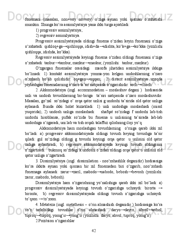 fonemani   (masalan,   non+voy   novvoy)   o‘ziga   aynan   yoki   qisman   o‘xshatishi
mumkin. Shunga ko‘ra assimilyatsiya yana ikki turga ajratiladi: 
1) progressiv assimilyatsiya;
2) regressiv assimilyatsiya.
Progressiv   assimilyatsiyada   oldingi   fonema   o‘zidan   keyin   fonemani   o‘ziga
o‘xshatadi: qishloq+ga→qishloqqa, idish+da→idishta, ko‘k+ga→ko‘kka (yozilishi
qishloqqa, idishda, ko‘kka).
Regressiv assimilyatsiyada keyingi fonema o‘zidan oldingi fonemani o‘ziga
o‘xshatadi: tanbur→tambur, mazkur→maskur, (yozilishi:  tanbur, mazkur).
O‘zgargan   fonemalar   orasidagi     masofa   jihatidan   assimilyatsiya   ikkiga
bo‘linadi:   1)   kontakt   assimilyatsiya   yonma-yon   kelgan   undoshlarning   o‘zaro
o‘xshash   bo‘lib   qolishidir:   oq+gan→oqqan;     2)   distant   assimilyatsiya   uzoqda
joylashgan fonemalarning o‘zaro ta’sir natijasida o‘zgarishidir: soch→choch.
2.  Akkomodatsiya   (ingl.  accommodation   –   moslashuv   degani   )     hodisasida
unli   va   undosh   tovushlarning   bir-biriga     ta’siri   natijasida   o‘zaro   moslashuvidir.
Masalan, go‘zal  so‘zidagi o‘ orqa qator unlisi g undoshi ta’sirida old qator unliga
aylanadi.   Bunda   ikki   holat   kuzatiladi:   1)   unli   undoshga   moslashadi   (misol
yuqorida);   2)   undosh   unliga   moslashadi:       shafqat   so‘zidagi   f   undoshi   lab-tish
undoshi   hisoblansa,   pufak   so‘zida   bu   fonema   u   unlisining   ta’sirada   lab-lab
undoshiga o‘zgaradi, uni lab va tish orqali talaffuz qilishning iloji yo‘q. 
    Akkomodatsiya   ham   moslashgan   tovushlarning     o‘rniga   qarab   ikki   xil
bo‘ladi:   a)   progressiv   akkomodatsiyada   oldingi   tovush   keying   tovushga   ta’sir
qiladi:   gul   so‘zidagi   oldingi   g   tovushi   keyingi   orqa   qator     u   unlisini   old   qator
unliga   aylantiradi;   b)   regressiv   akkomodatsiyada   keyingi   tovush   oldingisini
o‘zgartiradi:   bukmoq so‘zidagi k undoshi o‘zidan oldingi orqa qator u unlisini old
qator unliga o‘zgartiradi.   
3. Dissimilyatsiya (ingl. dissimilation - noo‘xshashlik deganidir) hodisasiga
ko‘ra   ikkita   aynan   yoki   qisman   bir   xil   fonemadan   biri   o‘zgarib,   noo‘xshash
fonemaga   aylanadi:   zarur→zaril,   mabodo→nabodo,   bebosh→bevosh   (yozilishi:
zarur, mabodo, bebosh).
Dissimilyatsiya   ham   o‘zgarishning   yo‘nalishiga   qarab   ikki   xil   bo‘ladi:   a)
progressiv   dissimilyatsiyada   keyingi   tovush   o‘zgarishga   uchraydi:   birorta   →
bironta;     b)   regressiv   dissimilyatsiyada   oldingi   tovush   o‘zgarishga   uchraydi:
to‘qson → to‘xson.
4. Metateza (ingl. metathesis – o‘rin almashish deganidir ) hodisasiga ko‘ra
so‘z   tarkibidagi   tovushlar   o‘rin   almashadi:   daryo→dayro,   ahvol→avhol,
tuproq→turpoq, yomg‘ir→yong‘ir (yozilishi: daryo, ahvol, tuproq, yomg‘ir)
2.Pozitsion o‘zgarishlar
42 