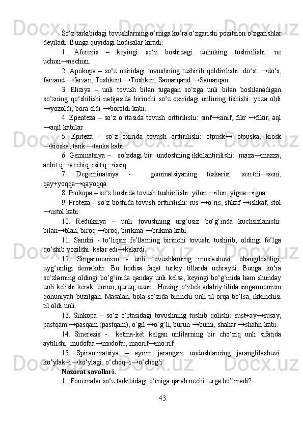 So‘z tarkibidagi tovushlarning o‘rniga ko‘ra o‘zgarishi pozitsion o‘zgarishlar
deyiladi. Bunga quyidagi hodisalar kiradi:
1.   Aferezis   –   keyingi   so‘z   boshidagi   unlinking   tushirilishi:   ne
uchun→nechun.   
2.   Apokopa   –   so‘z   oxiridagi   tovushning   tushirib   qoldirilishi:   do‘st   →do‘s,
farzand →farzan, Toshkent →Toshken, Samarqand →Samarqan.
3.   Eliziya   –   unli   tovush   bilan   tugagan   so‘zga   unli   bilan   boshlanadigan
so‘zning   qo‘shilishi   natijasida   birinchi   so‘z   oxiridagi   unlining   tishishi:   yoza   oldi
→yozoldi, bora oldi →boroldi kabi. 
4.   Epenteza   –   so‘z   o‘rtasida   tovush   orttirilishi:   sinf→sinif,   fikr   →fikir,   aql
→aqil kabilar.
5.   Epiteza   –   so‘z   oxirida   tovush   orttirilishi:   otpusk→   otpuska,   kiosk
→kioska, tank →tanka kabi.
6. Geminatsiya –     so‘zdagi bir   undoshning ikkilantirilishi:   maza→mazza,
achi+q→acchiq, isi+q→issiq. 
7.   Degeminatsiya   -     geminatsiyaning   teskarisi:   sen+ni→seni,
qay+yoqqa→qayoqqa.
8. Prokopa – so‘z boshida tovush tushirilishi: yilon →ilon, yigna→igna.
9. Proteza – so‘z boshida tovush orttirilishi: rus →o‘ris, shkaf →ishkaf, stol
→ustol kabi.
10.   Reduksiya   –   unli   tovushning   urg‘usiz   bo‘g‘inda   kuchsizlanishi:
bilan→blan, biroq →broq, birikma →brikma kabi.
11.   Sandxi   -   to‘liqsiz   fe’llarning   birinchi   tovushi   tushirib,   oldingi   fe’lga
qo‘shib yozilshi: kelar edi→kelardi. 
12.   Singarmonizm   -   unli   tovushlarning   moslashuvi,   ohangdoshligi,
uyg‘unligi   demakdir.   Bu   hodisa   faqat   turkiy   tillarda   uchraydi.   Bunga   ko‘ra
so‘zlarning oldingi bo‘g‘inida qanday unli kelsa, keyingi bo‘g‘inida ham shunday
unli kelishi kerak: burun, quruq, uzun.  Hozirgi o‘zbek adabiy tilida singarmonizm
qonuniyati buzilgan. Masalan, bola so‘zida birinchi unli til orqa bo‘lsa, ikkinchisi
til oldi unli.
13.   Sinkopa   –   so‘z   o‘rtasidagi   tovushning   tushib   qolishi:   sust+ay→susay,
pastqam →pasqam (pastqam), o‘gil →o‘g‘li, burun →burni, shahar →shahri kabi.
14.   Sinerezis   -     ketma-ket   kelgan   unlilarning   bir   cho‘ziq   unli   sifatida
aytilishi: mudofaa→mudofa:, maorif→mo:rif. 
15.   Spirantizatsiya   –   ayrim   jarangsiz   undoshlarning   jaranglilashuvi:
ko‘ylak+i→ko‘ylagi, o‘choq+i→o‘chog‘i. 
Nazorat savollari.
1. Fonemalar so‘z tarkibidagi o‘rniga qarab nechi turga bo’linadi?
43 