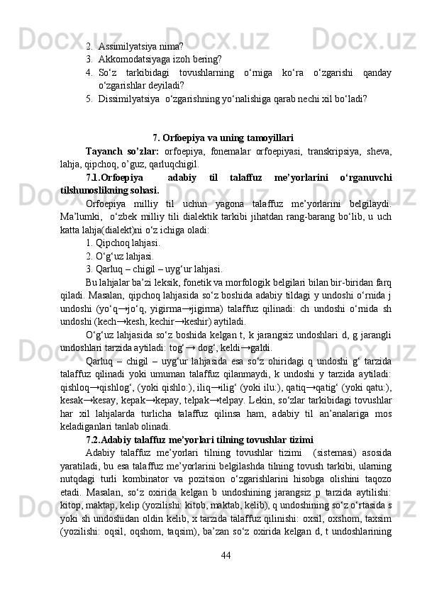2. Assimilyatsiya nima?
3. Akkomodatsiyaga izoh bering?
4. So‘z   tarkibidagi   tovushlarning   o‘rniga   ko‘ra   o‘zgarishi   qanday
o‘zgarishlar deyiladi?
5. Dissimilyatsiya  o‘zgarishning yo‘nalishiga qarab nechi xil bo‘ladi?
    
                                     7. Orfoepiya va uning tamoyillari
Tayanch   so’zlar:   orfoepiya,   fonemalar   orfoepiyasi,   transkripsiya,   sheva,
lahja, qipchoq, o’guz, qarluqchigil.
7.1.Orfoepiya     adabiy   til   talaffuz   me’yorlarini   o‘rganuvchi
tilshunoslikning sohasi.  
Orfoepiya   milliy   til   uchun   yagona   talaffuz   me’yorlarini   belgilaydi.
Ma’lumki,     o‘zbek   milliy   tili   dialektik   tarkibi   jihatdan   rang-barang   bo‘lib,   u   uch
katta lahja(dialekt)ni o‘z ichiga oladi: 
1. Qipchoq lahjasi.
2. O‘g‘uz lahjasi.
3. Qarluq – chigil – uyg‘ur lahjasi.
Bu lahjalar ba’zi leksik, fonetik va morfologik belgilari bilan bir-biridan farq
qiladi. Masalan, qipchoq lahjasida so‘z boshida adabiy tildagi y undoshi o‘rnida j
undoshi   (yo‘q→jo‘q,   yigirma→jigirma)   talaffuz   qilinadi:   ch   undoshi   o‘rnida   sh
undoshi (kech→kesh, kechir→keshir) aytiladi.
O‘g‘uz lahjasida  so‘z boshida  kelgan t, k jarangsiz undoshlari  d, g jarangli
undoshlari tarzida aytiladi: tog‘→ dog‘, keldi→galdi.
Qarluq   –   chigil   –   uyg‘ur   lahjasida   esa   so‘z   ohiridagi   q   undoshi   g‘   tarzida
talaffuz   qilinadi   yoki   umuman   talaffuz   qilanmaydi,   k   undoshi   y   tarzida   aytiladi:
qishloq→qishlog‘, (yoki qishlo:), iliq→ilig‘ (yoki ilu:), qatiq→qatig‘ (yoki qatu:),
kesak→kesay,  kepak→kepay, telpak→telpay. Lekin, so‘zlar tarkibidagi  tovushlar
har   xil   lahjalarda   turlicha   talaffuz   qilinsa   ham,   adabiy   til   an’analariga   mos
keladiganlari tanlab olinadi.
7.2.Adabiy talaffuz me’yorlari tilning tovushlar tizimi   
Adabiy   talaffuz   me’yorlari   tilning   tovushlar   tizimi     (sistemasi)   asosida
yaratiladi, bu esa talaffuz me’yorlarini belgilashda tilning tovush tarkibi, ularning
nutqdagi   turli   kombinator   va   pozitsion   o‘zgarishlarini   hisobga   olishini   taqozo
etadi.   Masalan,   so‘z   oxirida   kelgan   b   undoshining   jarangsiz   p   tarzida   aytilishi:
kitop, maktap, kelip (yozilishi: kitob, maktab, kelib), q undoshining so‘z o‘rtasida s
yoki sh undoshidan oldin kelib, x tarzida talaffuz qilinishi: oxsil, oxshom, taxsim
(yozilishi:   oqsil,   oqshom,   taqsim),  ba’zan   so‘z   oxirida   kelgan   d,  t   undoshlarining
44