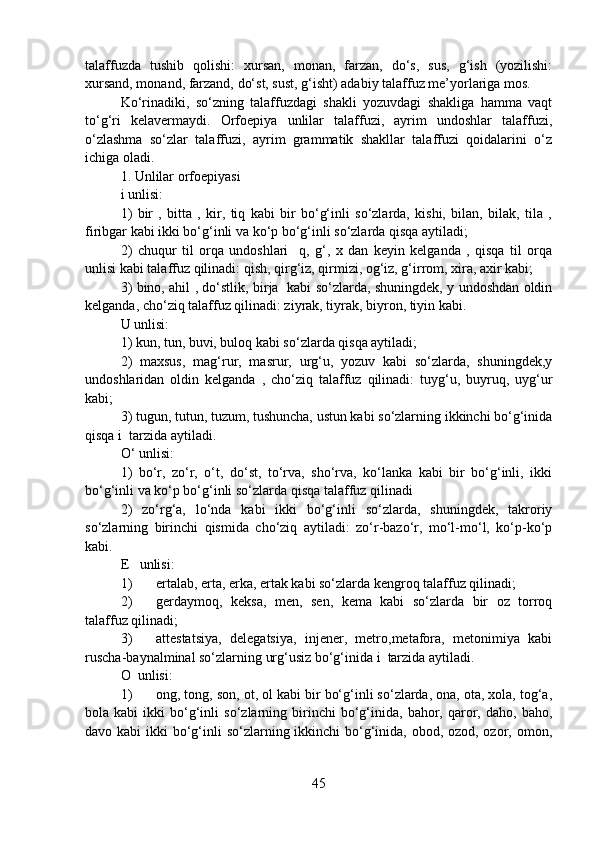 talaffuzda   tushib   qolishi:   xursan,   monan,   farzan,   do‘s,   sus,   g‘ish   (yozilishi:
xursand, monand, farzand, do‘st, sust, g‘isht) adabiy talaffuz me’yorlariga mos.
Ko‘rinadiki,   so‘zning   talaffuzdagi   shakli   yozuvdagi   shakliga   hamma   vaqt
to‘g‘ri   kelavermaydi.   Orfoepiya   unlilar   talaffuzi,   ayrim   undoshlar   talaffuzi,
o‘zlashma   so‘zlar   talaffuzi,   ayrim   grammatik   shakllar   talaffuzi   qoidalarini   o‘z
ichiga oladi.
1. Unlilar orfoepiyasi
i unlisi: 
1)   bir   ,   bitta   ,   kir,   tiq   kabi   bir   bo‘g‘inli   so‘zlarda,   kishi,   bilan,   bilak,   tila   ,
firibgar kabi ikki bo‘g‘inli va ko‘p bo‘g‘inli so‘zlarda qisqa aytiladi;
2)   chuqur   til   orqa   undoshlari     q,   g‘,   x   dan   keyin   kelganda   ,   qisqa   til   orqa
unlisi kabi talaffuz qilinadi: qish, qirg‘iz, qirmizi, og‘iz, g‘irrom, xira, axir kabi;
3) bino, ahil , do‘stlik, birja   kabi so‘zlarda, shuningdek, y undoshdan oldin
kelganda, cho‘ziq talaffuz qilinadi: ziyrak, tiyrak, biyron, tiyin kabi.
U unlisi:
1) kun, tun, buvi, buloq kabi so‘zlarda qisqa aytiladi;
2)   maxsus,   mag‘rur,   masrur,   urg‘u,   yozuv   kabi   so‘zlarda,   shuningdek,y
undoshlaridan   oldin   kelganda   ,   cho‘ziq   talaffuz   qilinadi:   tuyg‘u,   buyruq,   uyg‘ur
kabi;
3) tugun, tutun, tuzum, tushuncha, ustun kabi so‘zlarning ikkinchi bo‘g‘inida
qisqa i  tarzida aytiladi.
O‘ unlisi:
1)   bo‘r,   zo‘r,   o‘t,   do‘st,   to‘rva,   sho‘rva,   ko‘lanka   kabi   bir   bo‘g‘inli,   ikki
bo‘g‘inli va ko‘p bo‘g‘inli so‘zlarda qisqa talaffuz qilinadi
2)   zo‘rg‘a,   lo‘nda   kabi   ikki   bo‘g‘inli   so‘zlarda,   shuningdek,   takroriy
so‘zlarning   birinchi   qismida   cho‘ziq   aytiladi:   zo‘r-bazo‘r,   mo‘l-mo‘l,   ko‘p-ko‘p
kabi.
E   unlisi:
1) ertalab, erta, erka, ertak kabi so‘zlarda kengroq talaffuz qilinadi;
2) gerdaymoq,   keksa,   men,   sen,   kema   kabi   so‘zlarda   bir   oz   torroq
talaffuz qilinadi;
3) attestatsiya,   delegatsiya,   injener,   metro,metafora,   metonimiya   kabi
ruscha-baynalminal so‘zlarning urg‘usiz bo‘g‘inida i  tarzida aytiladi. 
O  unlisi:
1) ong, tong, son, ot, ol kabi bir bo‘g‘inli so‘zlarda, ona, ota, xola, tog‘a,
bola  kabi   ikki   bo‘g‘inli   so‘zlarning  birinchi   bo‘g‘inida,   bahor,   qaror,   daho,  baho,
davo kabi  ikki bo‘g‘inli  so‘zlarning ikkinchi  bo‘g‘inida, obod, ozod, ozor, omon,
45 