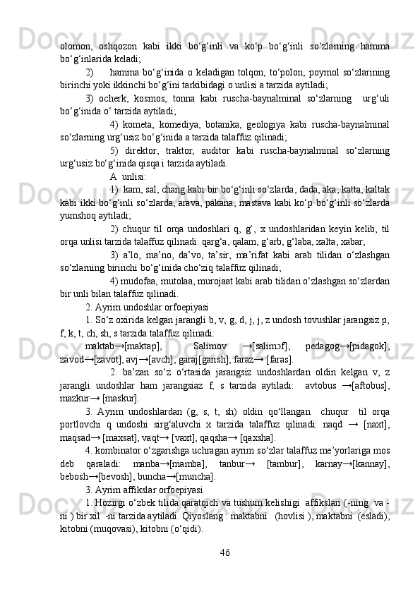 olomon,   oshqozon   kabi   ikki   bo‘g‘inli   va   ko‘p   bo‘g‘inli   so‘zlarning   hamma
bo‘g‘inlarida keladi;   
2) hamma   bo‘g‘inida   o   keladigan   tolqon,   to‘polon,   poymol   so‘zlarining
birinchi yoki ikkinchi bo‘g‘ini tarkibidagi o unlisi a tarzida aytiladi;
3)   ocherk,   kosmos,   tonna   kabi   ruscha-baynalminal   so‘zlarning     urg‘uli
bo‘g‘inida o‘ tarzida aytiladi; 
4)   kometa,   komediya,   botanika,   geologiya   kabi   ruscha-baynalminal
so‘zlarning urg‘usiz bo‘g‘inida a tarzida talaffuz qilinadi;
5)   direktor,   traktor,   auditor   kabi   ruscha-baynalminal   so‘zlarning
urg‘usiz bo‘g‘inida qisqa i tarzida aytiladi.  
A  unlisi:
1)  kam, sal, chang kabi bir bo‘g‘inli so‘zlarda, dada, aka, katta, kaltak
kabi ikki bo‘g‘inli so‘zlarda, arava, pakana, mastava kabi ko‘p bo‘g‘inli so‘zlarda
yumshoq aytiladi; 
2)   chuqur   til   orqa   undoshlari   q,   g‘,   x   undoshlaridan   keyin   kelib,   til
orqa unlisi tarzida talaffuz qilinadi: qarg‘a, qalam, g‘arb, g‘laba, xalta, xabar;
3)   a’lo,   ma’no,   da’vo,   ta’sir,   ma’rifat   kabi   arab   tilidan   o‘zlashgan
so‘zlarning birinchi bo‘g‘inida cho‘ziq talaffuz qilinadi;  
4) mudofaa, mutolaa, murojaat kabi arab tilidan o‘zlashgan so‘zlardan
bir unli bilan talaffuz qilinadi. 
2. Ayrim undoshlar orfoepiyasi
1. So‘z oxirida kelgan jarangli b, v, g, d, j, j, z undosh tovushlar jarangsiz p,
f, k, t, ch, sh, s tarzida talaffuz qilinadi: 
maktab→[maktap],     Salimov   →[salim f],   pedagog→[pidagok],ɔ
zavod→[zavot], avj→[avch], garaj[garish], faraz→ [faras].
2.   ba’zan   so‘z   o‘rtasida   jarangsiz   undoshlardan   oldin   kelgan   v,   z
jarangli   undoshlar   ham   jarangsiaz   f,   s   tarzida   aytiladi:     avtobus   →[aftobus],
mazkur→ [maskur].
3.   Ayrim   undoshlardan   (g,   s,   t,   sh)   oldin   qo‘llangan     chuqur     til   orqa
portlovchi   q   undoshi   sirg‘aluvchi   x   tarzida   talaffuz   qilinadi:   naqd   →   [naxt],
maqsad→ [maxsat], vaqt→ [vaxt], qaqsha→ [qaxsha].
4. kombinator o‘zgarishga uchragan ayrim so‘zlar talaffuz me’yorlariga mos
deb   qaraladi:   manba→[mamba],   tanbur→   [tambur],   karnay→[kannay],
bebosh→[bevosh], buncha→[muncha].
3. Ayrim affikslar orfoepiyasi
1. Hozirgi o‘zbek tilida qaratqich va tushum kelishigi  affikslari (-ning  va -
ni ) bir xil  -ni tarzida aytiladi. Qiyoslang : maktabni   (hovlisi ), maktabni  (esladi),
kitobni (muqovasi), kitobni (o‘qidi).
46 