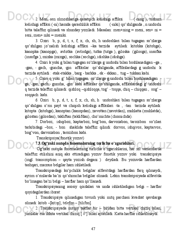 2.   Men,   sen   olmoshlariga   qaratqich   kelishigi   affiksi               (-ning   ),   tushum
kelishigi affiksi (-ni) hamda qarashlilik affiksi         (-niki) qo‘shilganda , n undoshi
bitta talaffuz qilinadi va shunday yoziladi. Masalan:  men+ning = meni, sen+ ni =
seni, men+ niki = meniki.
3.   Oxiri     b,   p,   d,   t,   s,   f,   x,   ch,   sh,   h   undoshlari   bilan   tugagan   so‘zlarga
qo‘shilgan   jo‘nalish   kelishigi   affiksi   –ka   tarzida     aytiladi:   kitobka   (kitobga),
kanopka (kanopga),   avlotka   (avlodga), tutka (tutga ), giloska   (gilosga), insofka
(insofga ), mixka (mixga), sochka (sochga), idishka (idishga).
4. Oxiri k yoki g bilan tugagan so‘zlarga g undoshi bilan boshlanadigan –ga ,
-gan,   -   gach,   -guncha,   -gin     affikslar     qo‘shilganda,   affikslardagi   g   undoshi     k
tarzida aytiladi : etak-etakka , barg - barkka , ek - ekkan ,  tug – tukkan kabi.
5. Oxiri q yoki g‘ bilan tugagan   so‘zlarga g undoshi bilan boshlanadigan   -
ga, -gan, gach,- gunsha, -gin   kabi affikslar qo‘shilganda, affikslardagi g‘ undoshi
q tarzida talaffuz qilinadi: qishloq –qishloqqa, tog‘ - toqqa, chiq – chiqqan ,  sog‘ –
soqqach  kabi.
6.   Oxiri     b,   p,   d,   t,   s,   f,   x,   ch,   sh,   h     undoshlari   bilan   tugagan   so‘zlarga
qo‘shilgan   o‘rin   payt   va   chiqish   kelishigi   affikslari   -ta   ,   -tan     tarzida   aytiladi:
kitopta  (kitobga), kanoptan (kanopdan), zavottan (zavotdan), muhlatta (muhlatda),
gilostan (gilosdan), takliftan (taklifdan), cho‘michta (chomichda).
7.   Dorboz,     ishqiboz,   kaptarboz,   bog‘bon,   darvozabon,   tarozibon     so‘zlari
tarkibidagi   –bos,   -   bon     shaklida   talaffuz   qilindi:   dorvos,   ishqivos,   kaptarvos,
bog‘von, darvozabon , tarozibon kabi.
 Transkripsiya(fonetik yozuv)
7.3.Og‘zaki nutqda fonemalarning turlicha o‘zgarishlari.
  Og‘zaki   nutqda  fonemalarning  turlicha  o‘zgarishlarini,  har  xil   variantlarda
talaffuz   etilishini   aniq   aks   ettiradigan   yozuv   fonetik   yozuv   yoki     transkripsiya
(ingl.   transcription   –   qayta   yozish   degani   )     deyiladi.   Bu   yozuvda   harflardan
tashqari, maxsus belgilar ham ishlatiladi.
Transkripsadagi   ko‘pchilik   belgilar   alfavitdagi   harflardan   farq   qilmaydi,
ayrim o‘rinlarda ba’zi qo‘shimcha belgilar olinadi. Lekin transkripsiyada alfavitda
bo‘lmagan ba’zi belgi – harflar ham qo‘llanadi.
Transkripsiyaning   asosiy   qoidalari   va   unda   ishlatiladigan   belgi   –   harflar
quyidagilardan iborat:
1.   Transkripsiya   qilinadigan   tovush   yoki   nutq   parchasi   kvadrat   qavslarga
olinadi: kitob –[kit p], telefon – [tilifon].ɔ
2.   Transkripsiyada   nutqiy   taktlar   bir   –   biridan   bitta   vertikal   chiziq   bilan,
jumlalar esa ikkita vertikal chiziq [ // ] bilan ajratiladi. Katta harflar ishlatilmaydi.
47 