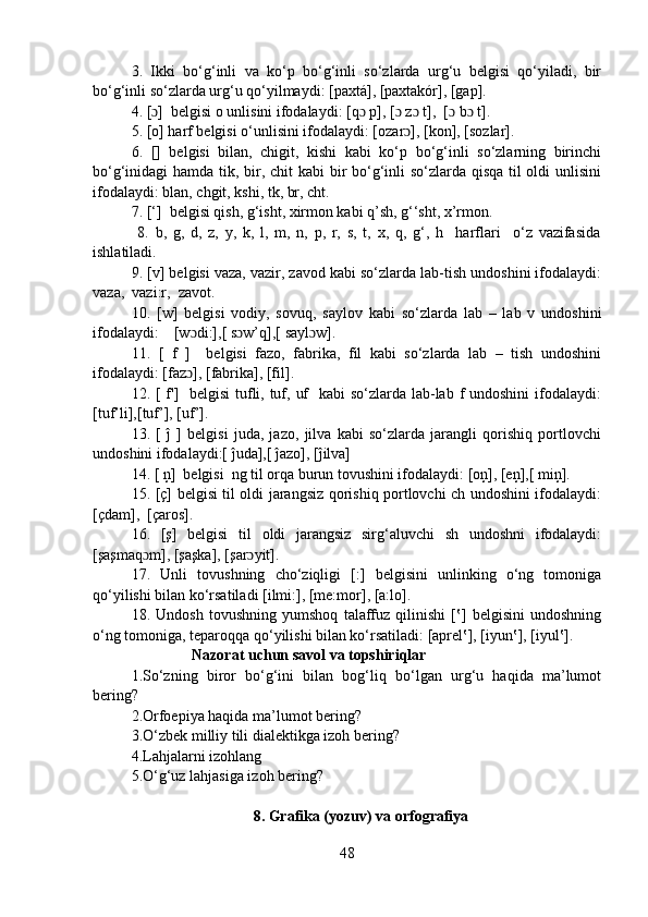 3.   Ikki   bo‘g‘inli   va   ko‘p   bo‘g‘inli   so‘zlarda   urg‘u   belgisi   qo‘yiladi,   bir
bo‘g‘inli so‘zlarda urg‘u qo‘yilmaydi: [paxtá], [paxtakór], [gap].
4. [ ]  belgisi o unlisini ifodalaydi: [q  p], [  z  t],  [  b  t].ɔ ɔ ɔ ɔ ɔ ɔ
5. [o] harf belgisi o‘unlisini ifodalaydi: [ozar ], [kon], [sozlar].	
ɔ
6.   []   belgisi   bilan,   chigit,   kishi   kabi   ko‘p   bo‘g‘inli   so‘zlarning   birinchi
bo‘g‘inidagi hamda tik, bir, chit  kabi  bir  bo‘g‘inli so‘zlarda qisqa til  oldi  unlisini
ifodalaydi: blan, chgit, kshi, tk, br, cht.
7. [‘]  belgisi qish, g‘isht, xirmon kabi q’sh, g‘‘sht, x’rmon.
  8.   b,   g,   d,   z,   y,   k,   l,   m,   n,   p,   r,   s,   t,   x,   q,   g‘,   h     harflari     o‘z   vazifasida
ishlatiladi.
9. [v] belgisi vaza, vazir, zavod kabi so‘zlarda lab-tish undoshini ifodalaydi:
vaza,  vazi:r,  zavot.
10.   [w]   belgisi   vodiy,   sovuq,   saylov   kabi   so‘zlarda   lab   –   lab   v   undoshini
ifodalaydi:    [w di:],[ s w’q],[ sayl w].	
ɔ ɔ ɔ
11.   [   f   ]     belgisi   fazo,   fabrika,   fil   kabi   so‘zlarda   lab   –   tish   undoshini
ifodalaydi: [faz ], [fabrika], [fil].
ɔ
12. [ f']   belgisi  tufli, tuf, uf    kabi  so‘zlarda lab-lab f undoshini ifodalaydi:
[tuf’li],[tuf’], [uf’].
13.   [   ĵ   ]   belgisi   juda,   jazo,   jilva   kabi   so‘zlarda   jarangli   qorishiq   portlovchi
undoshini ifodalaydi:[ ĵuda],[ ĵazo], [ĵilva]
14. [ ņ]  belgisi  ng til orqa burun tovushini ifodalaydi: [oņ], [eņ],[ miņ].
15. [ç] belgisi til oldi jarangsiz qorishiq portlovchi ch undoshini ifodalaydi:
[çdam],  [çaros].
16.   [ş]   belgisi   til   oldi   jarangsiz   sirg‘aluvchi   sh   undoshni   ifodalaydi:
[şaşmaq m], [şaşka], [şar yit].	
ɔ ɔ
17.   Unli   tovushning   cho‘ziqligi   [:]   belgisini   unlinking   o‘ng   tomoniga
qo‘yilishi bilan ko‘rsatiladi [ilmi:], [me:mor], [a:lo].
18.   Undosh   tovushning   yumshoq   talaffuz   qilinishi   [‛]   belgisini   undoshning
o‘ng tomoniga, teparoqqa qo‘yilishi bilan ko‘rsatiladi: [aprel‛], [iyun‛], [iyul‛].
                           Nazorat uchun savol va topshiriqlar 
1.So‘zning   biror   bo‘g‘ini   bilan   bog‘liq   bo‘lgan   urg‘u   haqida   ma’lumot
bering? 
2.Orfoepiya haqida ma’lumot bering?
3.O‘zbek milliy tili dialektikga izoh bering? 
4.Lahjalarni izohlang
5.O‘g‘uz lahjasiga izoh bering?
                                8. Grafika (yozuv) va orfografiya
48 