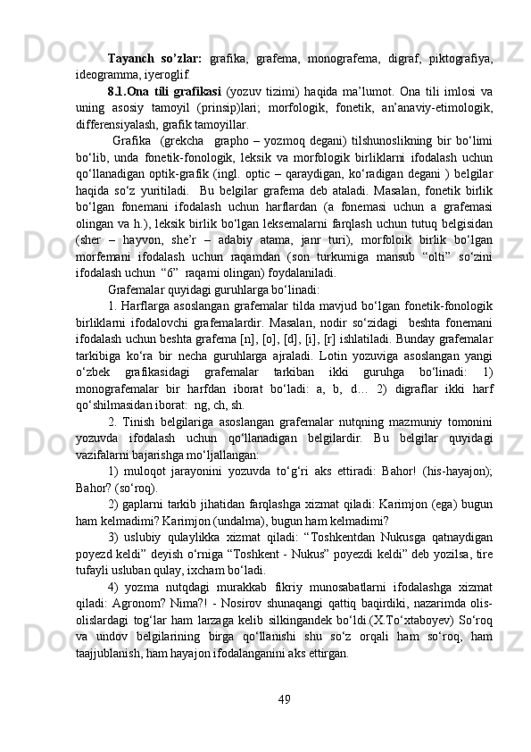Tayanch   so’zlar:   grafika,   grafema,   monografema,   digraf,   piktografiya,
ideogramma, iyeroglif.
8.1.Ona   tili   grafikasi   (yozuv   tizimi)   haqida   ma’lumot.   Ona   tili   imlosi   va
uning   asosiy   tamoyil   (prinsip)lari;   morfologik,   fonetik,   an’anaviy-etimologik,
differensiyalash, grafik tamoyillar.
  Grafika     (grekcha     grapho   –   yozmoq   degani)   tilshunoslikning   bir   bo‘limi
bo‘lib,   unda   fonetik-fonologik,   leksik   va   morfologik   birliklarni   ifodalash   uchun
qo‘llanadigan   optik-grafik   (ingl.   optic   –   qaraydigan,   ko‘radigan   degani   )   belgilar
haqida   so‘z   yuritiladi.     Bu   belgilar   grafema   deb   ataladi.   Masalan,   fonetik   birlik
bo‘lgan   fonemani   ifodalash   uchun   harflardan   (a   fonemasi   uchun   a   grafemasi
olingan  va  h.),  leksik  birlik  bo‘lgan  leksemalarni  farqlash  uchun   tutuq  belgisidan
(sher   –   hayvon,   she’r   –   adabiy   atama,   janr   turi),   morfoloik   birlik   bo‘lgan
morfemani   ifodalash   uchun   raqamdan   (son   turkumiga   mansub   “olti”   so‘zini
ifodalash uchun  “6”  raqami olingan) foydalaniladi.
Grafemalar quyidagi guruhlarga bo‘linadi:
1.   Harflarga   asoslangan   grafemalar   tilda   mavjud   bo‘lgan   fonetik-fonologik
birliklarni   ifodalovchi   grafemalardir.   Masalan,   nodir   so‘zidagi     beshta   fonemani
ifodalash uchun beshta grafema [n], [o], [d], [i], [r] ishlatiladi. Bunday grafemalar
tarkibiga   ko‘ra   bir   necha   guruhlarga   ajraladi.   Lotin   yozuviga   asoslangan   yangi
o‘zbek   grafikasidagi   grafemalar   tarkiban   ikki   guruhga   bo‘linadi:   1)
monografemalar   bir   harfdan   iborat   bo‘ladi:   a,   b,   d…   2)   digraflar   ikki   harf
qo‘shilmasidan iborat:  ng, ch, sh.
2.   Tinish   belgilariga   asoslangan   grafemalar   nutqning   mazmuniy   tomonini
yozuvda   ifodalash   uchun   qo‘llanadigan   belgilardir.   Bu   belgilar   quyidagi
vazifalarni bajarishga mo‘ljallangan: 
1)   muloqot   jarayonini   yozuvda   to‘g‘ri   aks   ettiradi:   Bahor!   (his-hayajon);
Bahor? (so‘roq). 
2)  gaplarni  tarkib jihatidan farqlashga xizmat qiladi: Karimjon (ega) bugun
ham kelmadimi? Karimjon (undalma), bugun ham kelmadimi?
3)   uslubiy   qulaylikka   xizmat   qiladi:   “Toshkentdan   Nukusga   qatnaydigan
poyezd keldi” deyish o‘rniga “Toshkent - Nukus” poyezdi keldi” deb yozilsa, tire
tufayli usluban qulay, ixcham bo‘ladi.
4)   yozma   nutqdagi   murakkab   fikriy   munosabatlarni   ifodalashga   xizmat
qiladi:   Agronom?   Nima?!   -   Nosirov   shunaqangi   qattiq   baqirdiki,   nazarimda   olis-
olislardagi   tog‘lar   ham   larzaga   kelib   silkingandek   bo‘ldi.(X.To‘xtaboyev)   So‘roq
va   undov   belgilarining   birga   qo‘llanishi   shu   so‘z   orqali   ham   so‘roq,   ham
taajjublanish, ham hayajon ifodalanganini aks ettirgan.
49 
