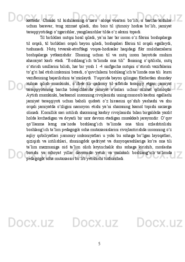 kattadir.   Chunki   til   kishilarning   o‘zaro     aloqa   vositasi   bo‘lib,   u   barcha   kishilar
uchun   baravar,   teng   xizmat   qiladi,   shu   bois   til   ijtimoiy   hodisa   bo‘lib,   jamiyat
taraqqiyotidagi o‘zgarishlar, yangilanishlar tilda o‘z aksini topadi.
Til birliklari nutqni hosil qiladi, ya’ni har bir inson o‘z fikrini boshqalarga
til   orqali,   til   birliklari   orqali   bayon   qiladi,   boshqalari   fikrini   til   orqali   egallaydi,
tushunadi.   Nutq   tevarak-atrofdagi   voqea-hodisalar   haqidagi   fikr   mulohazalarni
boshqalarga   yetkazishdir.   Shuning   uchun   til   va   nutq   inson   hayotida   muhim
ahamiyat   kasb   etadi.   “Boshlang ‘ ich   ta’limda   ona   tili”   fanining   o‘qitilishi,   nutq
o‘stirish usullarini bilish, har bir  yosh 1 -4 sinfgacha nutqini  o‘stirish vazifalarini
to‘g‘ri hal etish imkonini beradi, o‘quvchilarni  boshlang ‘ ich ta’limda ona tili   kursi
vazifasining bajarilishini ta’minlaydi. Yuqorida bayon qilingan fikrlardan shunday
xulosa   qilish   mumkinki,   o‘zbek   tili   qadimiy   til   sifatida   taraqqiy   etgan,   jamiyat
taraqqiyotining   barcha   bosqichlarida   jamiyat   a’zolari   uchun   xizmat   qilmoqda.
Aytish mumkinki, barkamol insonning  rivoj lanishi uning munosib kasb ni  egallashi
jamiyat   taraqqiyoti   uchun   baholi   qudrati   o‘z   hissasini   qo‘shib   yashashi   va   shu
orqali   jamiyatda   o‘zligini   namoyon   etishi   ya’ni   shaxsning   kamol   topishi   nazarga
olinadi. Komillik sari  intilish shaxsning kasbiy   rivoj lanishi bilan birgalikda yaxlit
holda kechadigan va deyarli bir umr davom etadigan murakkab jarayondir.   O‘quv
qo‘llanma   k eng   ma’noda   boshlang ‘ ich   ta’limda   ona   tilini   ozlashtirilishi
boshlang ‘ ich ta’lim  pedagogik soha mutaxassislarini rivojlantirishda insonning o‘z
aqliy   qobiliyatlari   jismoniy   imkoniyatlari   u   yoki   bu   sohaga   bo‘lgan   layoqatlari,
qiziqish   va   intilishlari,   shuningdek   qadriyat   va   dunyoqarashlariga   ko‘ra   ona   tili
ta’lim   mazmuniga   oid   ta’lim   olish   keyinchalik   shu   sohaga   kirishib,   moslasha
borishi   va   nihoyat   yillar   davomida   yetuk   va   malakali   boshlang ‘ ich   ta’limda
pedagogik soha mutaxassis bo‘lib yetishishi tushuniladi. 
5 