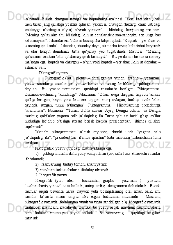 jo‘natadi.   Bunda   chavgon   tayog‘i   va   koptokning   ma’nosi:   “Sen,   Iskandar   ,   hali
men bilan jang qilishga yoshlik  qilasan, yaxshisi,  chavgon  (hozirgi  chim  ustidagi
xokkeyga   o‘xshagan   o‘yin)   o‘ynab   yuraver”.     Idishdagi   kunjutning   ma’nosi:
“Mening   qo‘shinim   shu   idishdagi   kunjut   donalaridek   son-sanoqsiz,   sen   unga   bas
kelolmaysan”. Iskandar esa bularni boshqacha talqin qiladi: “Koptok  - yer shari va
u mening qo‘limda”.  Iskandar, shunday deya, bir necha tovuq keltirishni buyuradi
va   ular   kunjut   donalarini   bitta   qo‘ymay   yeb   tugatishadi.   Ma’nosi:   “Mening
qo‘shinim senikini bitta qoldirmay qirib tashlaydi”.   Bu yerda har bir narsa ramziy
ma’noga ega: koptok va chavgon – o‘yin yoki koptok – yer shari; kunjut donalari –
askarlar va h. 
1. Piktografik yozuv
Piktografik   (lot.     pictus   –   chizilgan   va   yunon.   grapho   –   yozaman)
yozuv   rasmlarga   asoslangan   yozuv   turidir   va   uning   birliklariga   piktogramma
deyiladi.   Bu   yozuv   namunalari   quyidagi   rasmlarda   berilgan:   Piktogramma.
Eskimos-ovchining   “kundaligi”.   Mazmuni:   “Odam   ovga   chiqqan,   hayvon   terisini
qo‘lga   kiritgan,   keyin   yana   bittasini   topgan,   morj   ovlagan,   boshqa   ovchi   bilan
qayiqda   suzgan,   tunni   o‘tkazgan”.   Piktogramma.     Hindularning   prezidentga
“arznomasi”.   Mazmuni:   “Turna,   Uchta   suvsar,   Ayiq,   Dengiz   odami     va   Dengiz
mushugi   qabilalari   yagona   qalb   jo‘shqinligi   ila   Turna   qabilasi   boshlig‘iga   ko‘llar
hududiga   ko‘chib   o‘tishga   ruxsat   berish   haqida   prezidentdan     iltimos   qilishni
topshiradi”.
Ikkinchi   piktogrammani   o‘qish   qiyinroq,   chunki   unda   “yagona   qalb
jo‘shqinligi  ila”,   “prezidentdan     iltimos   qilishni”  kabi  mavhum  tushunchalar   ham
berilgan.  
Piktografik  yozuv quyidagi xususiyatlarga ega:
1)    piktogrammalarda hayotiy vaziyatlarni (ov, safar) aks ettiruvchi rasmlar
ifodalanadi; 
2)   rasmlarning  badiiy tomoni ahamiyatsiz;
3)  mavhum tushunchalarni ifodalay olmaydi;
2. Ideografik yozuv
Ideografik   (yun.   idea   –   tushuncha;   grapho   -   yozaman   )     yozuvni
“tushunchaviy yozuv” desa bo‘ladi, uning birligi ideogramma deb ataladi.   Bunda
rasmlar   orqali   bevosita   narsa,   hayvon   yoki   boshqalarning   o‘zi   emas,   balki   shu
rasmlar   ta’sirida   inson   ongida   aks   etgan   tushuncha   muhimdir.     Masalan,
piktografik yozuvda ifodalangan yurak va unga sanchilgan o‘q  ideografik yozuvda
muhabbat   ma’nosini   ifadalaydi.   Demak,   bu   yozuv   orqali   mavhum   tushunchalarni
ham   ifodalash   imkoniyati   paydo   bo‘ladi.       Bu   yozuvning         quyidagi   belgilari
mavjud:
51