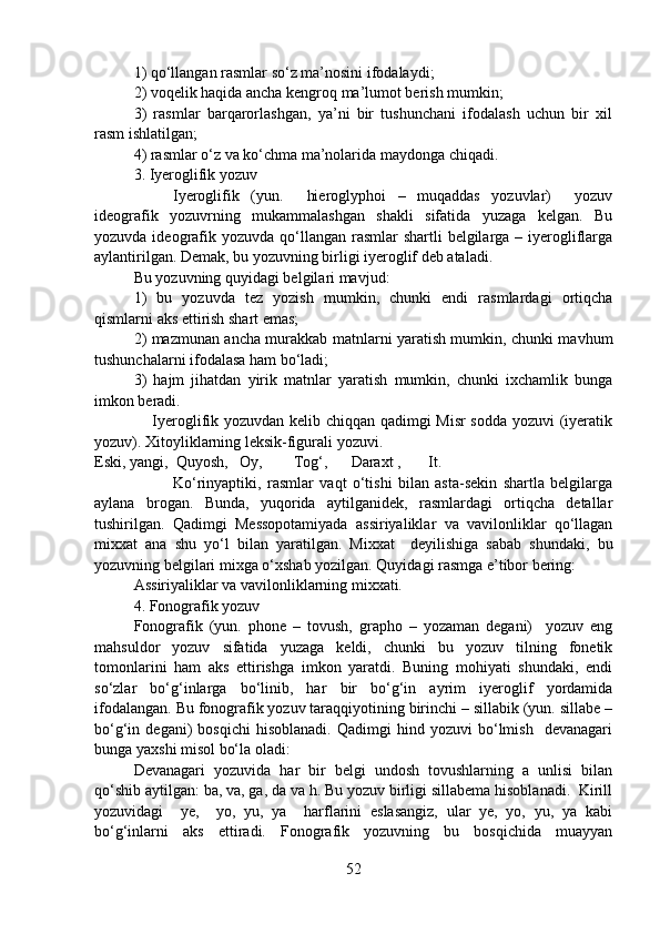 1) qo‘llangan rasmlar so‘z ma’nosini ifodalaydi;
2) voqelik haqida ancha kengroq ma’lumot berish mumkin;
3)   rasmlar   barqarorlashgan,   ya’ni   bir   tushunchani   ifodalash   uchun   bir   xil
rasm ishlatilgan;
4) rasmlar o‘z va ko‘chma ma’nolarida maydonga chiqadi.
3. Iyeroglifik yozuv
Iyeroglifik   (yun.     hieroglyphoi   –   muqaddas   yozuvlar)     yozuv
ideografik   yozuvrning   mukammalashgan   shakli   sifatida   yuzaga   kelgan.   Bu
yozuvda ideografik yozuvda  qo‘llangan  rasmlar  shartli  belgilarga – iyerogliflarga
aylantirilgan. Demak, bu yozuvning birligi iyeroglif deb ataladi. 
Bu yozuvning quyidagi belgilari mavjud:
1)   bu   yozuvda   tez   yozish   mumkin,   chunki   endi   rasmlardagi   ortiqcha
qismlarni aks ettirish shart emas;
2) mazmunan ancha murakkab matnlarni yaratish mumkin, chunki mavhum
tushunchalarni ifodalasa ham bo‘ladi;
3)   hajm   jihatdan   yirik   matnlar   yaratish   mumkin,   chunki   ixchamlik   bunga
imkon beradi.
                     Iyeroglifik yozuvdan kelib chiqqan qadimgi Misr sodda yozuvi (iyeratik
yozuv). Xitoyliklarning leksik-figurali yozuvi.
Eski, yangi,  Quyosh,   Oy,        Tog‘,      Daraxt ,       It.
   Ko‘rinyaptiki,   rasmlar   vaqt   o‘tishi   bilan   asta-sekin   shartla   belgilarga
aylana   brogan.   Bunda,   yuqorida   aytilganidek,   rasmlardagi   ortiqcha   detallar
tushirilgan.   Qadimgi   Messopotamiyada   assiriyaliklar   va   vavilonliklar   qo‘llagan
mixxat   ana   shu   yo‘l   bilan   yaratilgan.   Mixxat     deyilishiga   sabab   shundaki,   bu
yozuvning belgilari mixga o‘xshab yozilgan. Quyidagi rasmga e’tibor bering: 
Assiriyaliklar va vavilonliklarning mixxati.
4. Fonografik yozuv
Fonografik   (yun.   phone   –   tovush,   grapho   –   yozaman   degani)     yozuv   eng
mahsuldor   yozuv   sifatida   yuzaga   keldi,   chunki   bu   yozuv   tilning   fonetik
tomonlarini   ham   aks   ettirishga   imkon   yaratdi.   Buning   mohiyati   shundaki,   endi
so‘zlar   bo‘g‘inlarga   bo‘linib,   har   bir   bo‘g‘in   ayrim   iyeroglif   yordamida
ifodalangan. Bu fonografik yozuv taraqqiyotining birinchi – sillabik (yun. sillabe –
bo‘g‘in  degani)   bosqichi   hisoblanadi.   Qadimgi   hind   yozuvi   bo‘lmish     devanagari
bunga yaxshi misol bo‘la oladi:
Devanagari   yozuvida   har   bir   belgi   undosh   tovushlarning   a   unlisi   bilan
qo‘shib aytilgan: ba, va, ga, da va h. Bu yozuv birligi sillabema hisoblanadi.  Kirill
yozuvidagi     ye,     yo,   yu,   ya     harflarini   eslasangiz,   ular   ye,   yo,   yu,   ya   kabi
bo‘g‘inlarni   aks   ettiradi.   Fonografik   yozuvning   bu   bosqichida   muayyan
52 