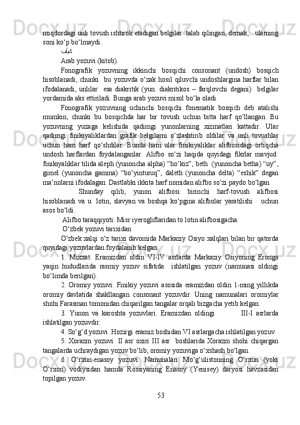 miqdordagi unli tovush ishtirok etadigan belgilar  talab qilingan, demak,   ularning
soni ko‘p bo‘lmaydi.  
ﺐﺂﻴﮐ
Arab yozuvi (kitob).
Fonografik   yozuvning   ikkinchi   bosqichi   consonant   (undosh)   bosqich
hisoblanadi,   chunki     bu   yozuvda   o‘zak   hosil   qiluvchi   undoshlargina   harflar   bilan
ifodalanadi,   unlilar     esa   diakritik   (yun.   diakritikos   –   farqlovchi   degani)     belgilar
yordamida aks ettiriladi. Bunga arab yozuvi misol bo‘la oladi. 
Fonografik   yozuvning   uchinchi   bosqichi   fonematik   bosqich   deb   atalishi
mumkin,   chunki   bu   bosqichda   har   bir   tovush   uchun   bitta   harf   qo‘llangan.   Bu
yozuvning   yuzaga   kelishida   qadimgi   yunonlarning   xizmatlari   kattadir.   Ular
qadimgi   finikiyaliklardan   grafik   belgilarni   o‘zlashtirib   oldilar   va   unli   tovushlar
uchun   ham   harf   qo‘shdilar.   Bunda   ham   ular   finikiyaliklar   alifbosidagi   ortiqcha
undosh   harflardan   foydalanganlar.   Alifbo   so‘zi   haqida   quyidagi   fikrlar   mavjud:
finikiyaliklar tilida aleph (yunoncha alpha) “ho‘kiz”, beth  (yunoncha betha) “uy”,
gimel   (yunoncha   gamma)   “bo‘yinturuq”,   daleth   (yunoncha   delta)   “eshik”   degan
ma’nolarni ifodalagan. Dastlabki ikkita harf nomidan alifbo so‘zi paydo bo‘lgan.  
Shunday   qilib,   yunon   alifbosi   birinchi   harf-tovush   alifbosi
hisoblanadi   va   u     lotin,   slavyan   va   boshqa   ko‘pgina   alifbolar   yaratilishi       uchun
asos bo‘ldi. 
 Alifbo taraqqiyoti: Misr iyerogliflaridan to lotin alifbosigacha.  
 O‘zbek yozuvi tarixidan
O‘zbek xalqi o‘z tarixi davomida Markaziy Osiyo xalqlari bilan bir qatorda
quyidagi yozuvlardan foydalanib kelgan:
1.   Mixxat.   Eramizdan   oldin   VI-IV   asrlarda   Markaziy   Osiyoning   Eronga
yaqin   hududlarida   rasmiy   yozuv   sifatida     ishlatilgan   yozuv   (namunasi   oldingi
bo‘limda berilgan). 
2.   Oromiy   yozuvi.   Finikiy   yozuvi   asosida   eramizdan   oldin   1-ming   yillikda
oromiy   davlatida   shakllangan   consonant   yozuvdir.   Uning   namunalari   oromiylar
shohi Farasman tomonidan chiqarilgan tangalar orqali bizgacha yetib kelgan. 
3.   Yunon   va   karoshta   yozuvlari.   Eramizdan   oldingi                 III-I   asrlarda
ishlatilgan yozuvdir.  
4. So‘g‘d yozuvi. Hozirgi eramiz boshidan VI asrlargacha ishlatilgan yozuv. 
5.   Xorazm   yozuvi.   II   asr   oxiri   III   asr     boshlarida   Xorazm   shohi   chiqargan
tangalarda uchraydigan yozuv bo‘lib, oromiy yozuviga o‘xshash bo‘lgan.  
6.   O‘rxun-enasoy   yozuvi.   Namunalari   Mo‘g‘ulistonning   O‘rxun   (yoki
O‘rxon)   vodiysidan   hamda   Rossiyaning   Enasoy   (Yenisey)   daryosi   havzasidan
topilgan yozuv. 
53 