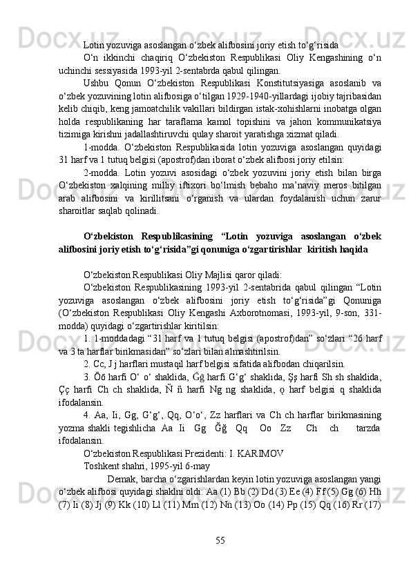 Lotin yozuviga asoslangan o‘zbek alifbosini joriy etish to‘g‘risida
O‘n   ikkinchi   chaqiriq   O‘zbekiston   Respublikasi   Oliy   Kengashining   o‘n
uchinchi sessiyasida 1993-yil 2-sentabrda qabul qilingan.
Ushbu   Qonun   O‘zbekiston   Respublikasi   Konstitutsiyasiga   asoslanib   va
o‘zbek yozuvining lotin alifbosiga o‘tilgan 1929-1940-yillardagi ijobiy tajribasidan
kelib chiqib, keng jamoatchilik vakillari bildirgan istak-xohishlarni inobatga olgan
holda   respublikaning   har   taraflama   kamol   topishini   va   jahon   kommunikatsiya
tizimiga kirishni jadallashtiruvchi qulay sharoit yaratishga xizmat qiladi.
1-modda.   O‘zbekiston   Respublikasida   lotin   yozuviga   asoslangan   quyidagi
31 harf va 1 tutuq belgisi (apostrof)dan iborat o‘zbek alifbosi joriy etilsin: 
2-modda.   Lotin   yozuvi   asosidagi   o‘zbek   yozuvini   joriy   etish   bilan   birga
O‘zbekiston   xalqining   milliy   iftixori   bo‘lmish   bebaho   ma’naviy   meros   bitilgan
arab   alifbosini   va   kirillitsani   o‘rganish   va   ulardan   foydalanish   uchun   zarur
sharoitlar saqlab qolinadi.
O‘zbekiston   Respublikasining   “Lotin   yozuviga   asoslangan   o‘zbek
alifbosini joriy etish to‘g‘risida”gi qonuniga o‘zgartirishlar  kiritish haqida
O‘zbekiston Respublikasi Oliy Majlisi qaror qiladi:
O‘zbekiston   Respublikasining   1993-yil   2-sentabrida   qabul   qilingan   “Lotin
yozuviga   asoslangan   o‘zbek   alifbosini   joriy   etish   to‘g‘risida”gi   Qonuniga
(O‘zbekiston   Respublikasi   Oliy   Kengashi   Axborotnomasi,   1993-yil,   9-son,   331-
modda) quyidagi o‘zgartirishlar kiritilsin:
1. 1-moddadagi “31 harf va 1 tutuq belgisi (apostrof)dan” so‘zlari “26 harf
va 3 ta harflar birikmasidan” so‘zlari bilan almashtirilsin.
2. Cc, J j harflari mustaqil harf belgisi sifatida alifbodan chiqarilsin.
3. Ōō harfi O‘ o‘ shaklida,   harfi G‘g‘ shaklida, Şş harfi Sh sh shaklida,Ḡḡ
Çç   harfi   Ch   ch   shaklida,   Ñ   ñ   harfi   Ng   ng   shaklida,     harf   belgisi   q   shaklida	
ǫ
ifodalansin.
4.   Aa,   Ii,   Gg,   G‘g‘,   Qq,   O‘o‘,   Zz   harflari   va   Ch   ch   harflar   birikmasining
yozma shakli tegishlicha   Aa   Ii     Gg     Ğğ     Qq       Oo     Zz         Ch       ch           tarzda
ifodalansin.
O‘zbekiston Respublikasi Prezidenti: I. KARIMOV
Toshkent shahri, 1995-yil 6-may
Demak, barcha o‘zgarishlardan keyin lotin yozuviga asoslangan yangi
o‘zbek alifbosi quyidagi shaklni oldi: Aa (1) Bb (2) Dd (3) Ee (4) Ff (5) Gg (6) Hh
(7) Ii (8) Jj (9) Kk (10) Ll (11) Mm (12) Nn (13) Oo (14) Pp (15) Qq (16) Rr (17)
55 