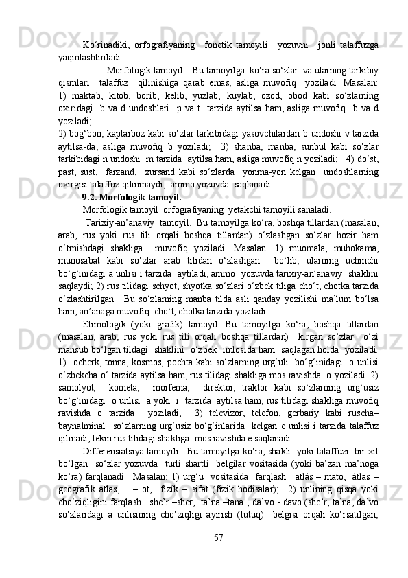 Ko‘rinadiki,   orfografiyaning     fonetik   tamoyili     yozuvni     jonli   talaffuzga
yaqinlashtiriladi. 
   Morfologik tamoyil.   Bu tamoyilga  ko‘ra so‘zlar  va ularning tarkibiy
qismlari     talaffuz     qilinishiga   qarab   emas,   asliga   muvofiq     yoziladi.   Masalan:
1)   maktab,   kitob,   borib,   kelib,   yuzlab,   kuylab,   ozod,   obod   kabi   so‘zlarning
oxiridagi     b   va   d   undoshlari     p   va   t     tarzida   aytilsa   ham,   asliga   muvofiq     b   va   d
yoziladi;              
2) bog‘bon, kaptarboz kabi so‘zlar tarkibidagi yasovchilardan b undoshi v tarzida
aytilsa-da,   asliga   muvofiq   b   yoziladi;     3)   shanba,   manba,   sunbul   kabi   so‘zlar
tarkibidagi n undoshi  m tarzida  aytilsa ham, asliga muvofiq n yoziladi;   4) do‘st,
past,   sust,     farzand,     xursand   kabi   so‘zlarda     yonma-yon   kelgan     undoshlarning
oxirgisi talaffuz qilinmaydi,  ammo yozuvda  saqlanadi.
          9.2. Morfologik tamoyil.
Morfologik tamoyil  orfografiyaning  yetakchi tamoyili sanaladi.
 Tarixiy-an’anaviy  tamoyil.  Bu tamoyilga ko‘ra, boshqa tillardan (masalan,
arab,   rus   yoki   rus   tili   orqali   boshqa   tillardan)   o‘zlashgan   so‘zlar   hozir   ham
o‘tmishdagi   shakliga     muvofiq   yoziladi.   Masalan:   1)   muomala,   muhokama,
munosabat   kabi   so‘zlar   arab   tilidan   o‘zlashgan     bo‘lib,   ularning   uchinchi
bo‘g‘inidagi a unlisi i tarzida  aytiladi, ammo  yozuvda tarixiy-an’anaviy  shaklini
saqlaydi; 2) rus tilidagi schyot, shyotka so‘zlari o‘zbek tiliga cho‘t, chotka tarzida
o‘zlashtirilgan.     Bu   so‘zlarning   manba   tilda   asli   qanday   yozilishi   ma’lum   bo‘lsa
ham, an’anaga muvofiq  cho‘t, chotka tarzida yoziladi. 
Etimologik   (yoki   grafik)   tamoyil.   Bu   tamoyilga   ko‘ra,   boshqa   tillardan
(masalan,   arab,   rus   yoki   rus   tili   orqali   boshqa   tillardan)     kirgan   so‘zlar     o‘zi
mansub bo‘lgan tildagi   shaklini   o‘zbek   imlosida ham   saqlagan holda   yoziladi.
1)    ocherk, tonna, kosmos,  pochta  kabi  so‘zlarning urg‘uli    bo‘g‘inidagi    o unlisi
o‘zbekcha o‘ tarzida aytilsa ham, rus tilidagi shakliga mos ravishda  o yoziladi. 2)
samolyot,     kometa,     morfema,     direktor,   traktor   kabi   so‘zlarning   urg‘usiz
bo‘g‘inidagi   o unlisi   a yoki  i  tarzida  aytilsa ham, rus tilidagi shakliga muvofiq
ravishda   o   tarzida     yoziladi;     3)   televizor,   telefon,   gerbariy   kabi   ruscha–
baynalminal     so‘zlarning   urg‘usiz   bo‘g‘inlarida     kelgan   e   unlisi   i   tarzida   talaffuz
qilinadi, lekin rus tilidagi shakliga  mos ravishda e saqlanadi.
Differensiatsiya tamoyili.   Bu tamoyilga ko‘ra, shakli   yoki talaffuzi   bir xil
bo‘lgan     so‘zlar   yozuvda     turli   shartli     belgilar   vositasida   (yoki   ba’zan   ma’noga
ko‘ra) farqlanadi.   Masalan:  1)  urg‘u   vositasida   farqlash:    atlás – mato,   átlas  –
geografik   atlas,       –   ot,     fizík   –   sifat   (fizik   hodisalar);     2)   unlining   qisqa   yoki
cho‘ziqligini farqlash : she’r –sher,   ta’na –tana , da’vo - davo (she’r, ta’na, da’vo
so‘zlaridagi   a   unlisining   cho‘ziqligi   ayirish   (tutuq)     belgisi   orqali   ko‘rsatilgan;
57 
