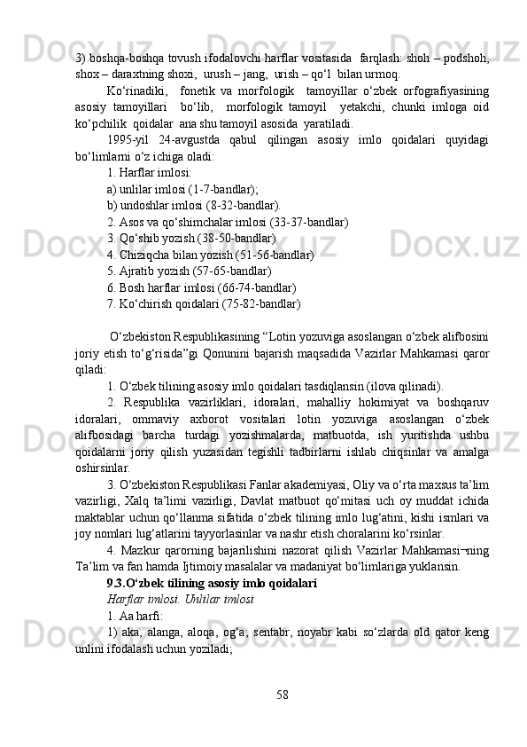 3) boshqa-boshqa tovush ifodalovchi harflar vositasida   farqlash: shoh – podshoh,
shox – daraxtning shoxi,  urush – jang,  urish – qo‘l  bilan urmoq.  
Ko‘rinadiki,     fonetik   va   morfologik     tamoyillar   o‘zbek   orfografiyasining
asosiy   tamoyillari     bo‘lib,     morfologik   tamoyil     yetakchi,   chunki   imloga   oid
ko‘pchilik  qoidalar  ana shu tamoyil asosida  yaratiladi.   
1995-yil   24-avgustda   qabul   qilingan   asosiy   imlo   qoidalari   quyidagi
bo‘limlarni o‘z ichiga oladi: 
1. Harflar imlosi:
a) unlilar imlosi (1-7-bandlar);  
b) undoshlar imlosi (8-32-bandlar).
2. Asos va qo‘shimchalar imlosi (33-37-bandlar)
3. Qo‘shib yozish (38-50-bandlar)
4. Chiziqcha bilan yozish (51-56-bandlar)
5. Ajratib yozish (57-65-bandlar)
6. Bosh harflar imlosi (66-74-bandlar)
7. Ko‘chirish qoidalari (75-82-bandlar)
 O‘zbekiston Respublikasining “Lotin yozuviga asoslangan o‘zbek alifbosini
joriy   etish   to‘g‘risida”gi   Qonunini   bajarish   maqsadida   Vazirlar   Mahkamasi   qaror
qiladi:
1. O‘zbek tilining asosiy imlo qoidalari tasdiqlansin (ilova qilinadi).
2.   Respublika   vazirliklari,   idoralari,   mahalliy   hokimiyat   va   boshqaruv
idoralari,   ommaviy   axborot   vositalari   lotin   yozuviga   asoslangan   o‘zbek
alifbosidagi   barcha   turdagi   yozishmalarda,   matbuotda,   ish   yuritishda   ushbu
qoidalarni   joriy   qilish   yuzasidan   tegishli   tadbirlarni   ishlab   chiqsinlar   va   amalga
oshirsinlar.
3. O‘zbekiston Respublikasi Fanlar akademiyasi, Oliy va o‘rta maxsus ta’lim
vazirligi,   Xalq   ta’limi   vazirligi,   Davlat   matbuot   qo‘mitasi   uch   oy   muddat   ichida
maktablar uchun qo‘llanma sifatida o‘zbek tilining imlo lug‘atini, kishi ismlari va
joy nomlari lug‘atlarini tayyorlasinlar va nashr etish choralarini ko‘rsinlar.
4.   Mazkur   qarorning   bajarilishini   nazorat   qilish   Vazirlar   Mahkamasi¬ning
Ta’lim va fan hamda Ijtimoiy masalalar va madaniyat bo‘limlariga yuklansin.
9.3.O‘zbek tilining asosiy imlo qoidalari
Harflar imlosi. Unlilar imlosi
1. Aa harfi:
1)   aka,   alanga,   aloqa,   og‘a;   sentabr,   noyabr   kabi   so‘zlarda   old   qator   keng
unlini ifodalash uchun yoziladi;
58 