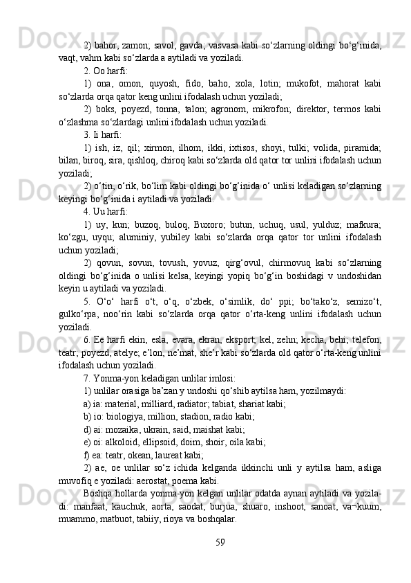 2) bahor, zamon; savol, gavda; vasvasa kabi so‘zlarning oldingi bo‘g‘inida,
vaqt, vahm kabi so‘zlarda a aytiladi va yoziladi.
2. Oo harfi:
1)   ona,   omon,   quyosh,   fido,   baho,   xola,   lotin;   mukofot,   mahorat   kabi
so‘zlarda orqa qator keng unlini ifodalash uchun yoziladi;
2)   boks,   poyezd,   tonna,   talon;   agronom,   mikrofon;   direktor,   termos   kabi
o‘zlashma so‘zlardagi unlini ifodalash uchun yoziladi.
3. Ii harfi:
1)   ish,   iz,   qil;   xirmon,   ilhom,   ikki,   ixtisos,   shoyi,   tulki;   volida,   piramida;
bilan, biroq, sira, qishloq, chiroq kabi so‘zlarda old qator tor unlini ifodalash uchun
yoziladi;
2) o‘tin, o‘rik, bo‘lim kabi oldingi bo‘g‘inida o‘ unlisi keladigan so‘zlarning
keyingi bo‘g‘inida i aytiladi va yoziladi.
4. Uu harfi:
1)   uy,   kun;   buzoq,   buloq,   Buxoro;   butun,   uchuq,   usul,   yulduz;   mafkura;
ko‘zgu,   uyqu;   aluminiy,   yubiley   kabi   so‘zlarda   orqa   qator   tor   unlini   ifodalash
uchun yoziladi;
2)   qovun,   sovun,   tovush,   yovuz,   qirg‘ovul,   chirmovuq   kabi   so‘zlarning
oldingi   bo‘g‘inida   o   unlisi   kelsa,   keyingi   yopiq   bo‘g‘in   boshidagi   v   undoshidan
keyin u aytiladi va yoziladi.
5.   O‘o‘   harfi   o‘t,   o‘q,   o‘zbek,   o‘simlik,   do‘   ppi;   bo‘tako‘z,   semizo‘t,
gulko‘rpa,   noo‘rin   kabi   so‘zlarda   orqa   qator   o‘rta-keng   unlini   ifodalash   uchun
yoziladi.
6. Ee harfi ekin, esla, evara, ekran, eksport; kel, zehn; kecha, behi; telefon,
teatr; poyezd, atelye; e’lon, ne’mat, she’r kabi so‘zlarda old qator o‘rta-keng unlini
ifodalash uchun yoziladi.
7. Yonma-yon keladigan unlilar imlosi:
1) unlilar orasiga ba’zan y undoshi qo‘shib aytilsa ham, yozilmaydi: 
a) ia: material, milliard, radiator; tabiat, shariat kabi; 
b) io: biologiya, million, stadion, radio kabi;
d) ai: mozaika, ukrain, said, maishat kabi;
e) oi: alkoloid, ellipsoid, doim, shoir, oila kabi;
f) ea: teatr, okean, laureat kabi;
2)   ae,   oe   unlilar   so‘z   ichida   kelganda   ikkinchi   unli   y   aytilsa   ham,   asliga
muvofiq e yoziladi: aerostat, poema kabi.
Boshqa hollarda yonma-yon kelgan unlilar odatda aynan aytiladi va yozila-
di:   manfaat,   kauchuk,   aorta,   saodat,   burjua,   shuaro,   inshoot,   sanoat,   va¬kuum,
muammo, matbuot, tabiiy, rioya va boshqalar.
59 