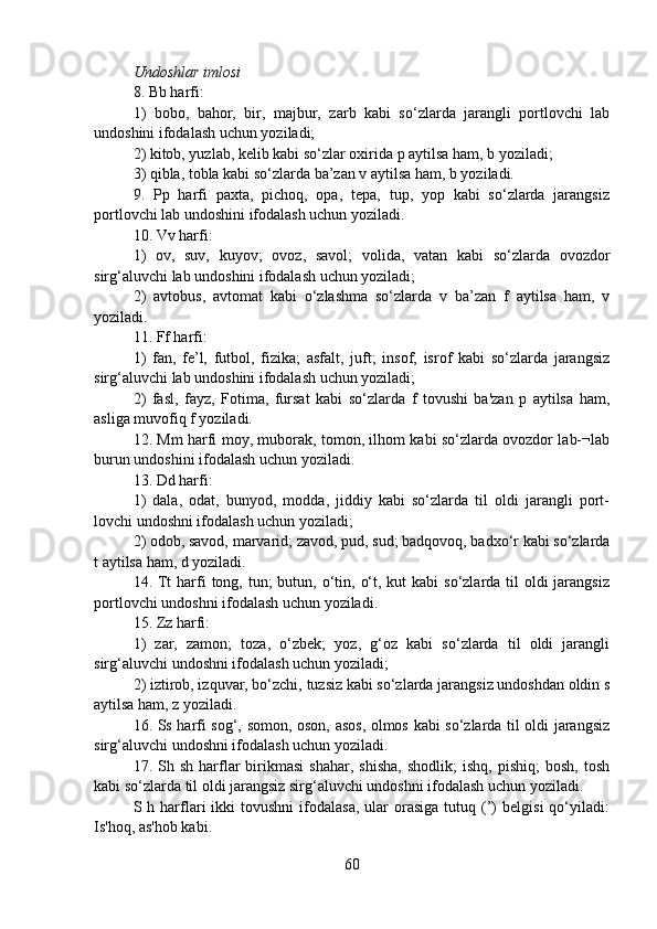 Undoshlar imlosi
8. Bb harfi:
1)   bobo,   bahor,   bir,   majbur,   zarb   kabi   so‘zlarda   jarangli   portlovchi   lab
undoshini ifodalash uchun yoziladi;
2) kitob, yuzlab, kelib kabi so‘zlar oxirida p aytilsa ham, b yoziladi; 
3) qibla, tobla kabi so‘zlarda ba’zan v aytilsa ham, b yoziladi.
9.   Pp   harfi   paxta,   pichoq,   opa,   tepa,   tup,   yop   kabi   so‘zlarda   jarangsiz
portlovchi lab undoshini ifodalash uchun yoziladi.
10. Vv harfi:
1)   ov,   suv,   kuyov;   ovoz,   savol;   volida,   vatan   kabi   so‘zlarda   ovozdor
sirg‘aluvchi lab undoshini ifodalash uchun yoziladi;
2)   avtobus,   avtomat   kabi   o‘zlashma   so‘zlarda   v   ba’zan   f   aytilsa   ham,   v
yoziladi.
11. Ff harfi:
1)   fan,   fe’l,   futbol,   fizika;   asfalt,   juft;   insof,   isrof   kabi   so‘zlarda   jarangsiz
sirg‘aluvchi lab undoshini ifodalash uchun yoziladi;
2)   fasl,   fayz,   Fotima,   fursat   kabi   so‘zlarda   f   tovushi   ba'zan   p   aytilsa   ham,
asliga muvofiq f yoziladi.
12. Mm harfi moy, muborak, tomon, ilhom kabi so‘zlarda ovozdor lab-¬lab
burun undoshini ifodalash uchun yoziladi.
13. Dd harfi:
1)   dala,   odat,   bunyod,   modda,   jiddiy   kabi   so‘zlarda   til   oldi   jarangli   port-
lovchi undoshni ifodalash uchun yoziladi;
2) odob, savod, marvarid; zavod, pud, sud; badqovoq, badxo‘r kabi so‘zlarda
t aytilsa ham, d yoziladi.
14. Tt  harfi  tong, tun;  butun, o‘tin, o‘t, kut  kabi  so‘zlarda til  oldi  jarangsiz
portlovchi undoshni ifodalash uchun yoziladi.
15. Zz harfi:
1)   zar,   zamon;   toza,   o‘zbek;   yoz,   g‘oz   kabi   so‘zlarda   til   oldi   jarangli
sirg‘aluvchi undoshni ifodalash uchun yoziladi;
2) iztirob, izquvar, bo‘zchi, tuzsiz kabi so‘zlarda jarangsiz undoshdan oldin s
aytilsa ham, z yoziladi.
16. Ss harfi sog‘, somon, oson, asos, olmos kabi so‘zlarda til oldi jarangsiz
sirg‘aluvchi undoshni ifodalash uchun yoziladi.
17.  Sh  sh  harflar  birikmasi  shahar,  shisha,   shodlik;   ishq,  pishiq;  bosh,   tosh
kabi so‘zlarda til oldi jarangsiz sirg‘aluvchi undoshni ifodalash uchun yoziladi.
S  h  harflari   ikki  tovushni   ifodalasa,  ular   orasiga  tutuq  (’)   belgisi  qo‘yiladi:
Is'hoq, as'hob kabi.
60 