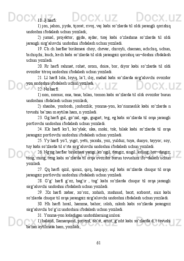 18. Jj harfi:
1) jon, jahon, jiyda, tijorat; rivoj, vaj kabi so‘zlarda til oldi jarangli qorishiq
undoshni ifodalash uchun yoziladi;
2)   jurnal,   projektor;   gijda,   ajdar,   tiraj   kabi   o‘zlashma   so‘zlarda   til   oldi
jarangli sirg‘aluvchi undoshni ifodalash uchun yoziladi.
19. Ch ch harflar birikmasi choy, chevar, chiroyli, chaman; achchiq, uchun,
bichiqchi; kuch, kech kabi so‘zlarda til oldi jarangsiz qorishiq un¬doshni ifodalash
uchun yoziladi.
20.   Rr   harfi   rahmat,   rohat,   orom,   doira,   bor,   diyor   kabi   so‘zlarda   til   oldi
ovozdor titroq undoshni ifodalash uchun yoziladi.
21. Ll harfi lola, loyiq, la’l; iloj, mahal kabi so‘zlarda sirg‘aluvchi  ovozdor
yon undoshni ifodalash uchun yoziladi.
22. Nn harfi:
1) non, nomus; ona, tana; bilan, tomon kabi so‘zlarda til oldi ovozdor burun
undoshini ifodalash uchun yoziladi;
2)   shanba,   yonbosh,   jonbozlik;   yonma-yon,   ko‘rinmaslik   kabi   so‘zlarda   n
tovushi ba’zan m aytilsa ham, n yoziladi.
23. Gg harfi gul, go‘zal; ega, gugurt; teg, eg kabi so‘zlarda til orqa jarangli
portlovchi undoshni ifodalash uchun yoziladi.
24.   Kk   harfi   ko‘l,   ko‘ylak;   uka,   moki;   tok,   bilak   kabi   so‘zlarda   til   orqa
jarangsiz portlovchi undoshni ifodalash uchun yoziladi.
25. Yy harfi yo‘l, yigit, yetti, yaxshi, yoz, yulduz; tuya, dunyo, tayyor; soy,
tuy kabi so‘zlarda til o‘rta sirg‘aluvchi undoshni ifodalash uchun yoziladi.
26. Ng ng harflar birikmasi yangi, ko‘ngil, dengiz, singil, keling, bor¬dingiz;
tong, ming, teng kabi so‘zlarda til orqa ovozdor burun tovushini ifo¬dalash uchun
yoziladi.
27.   Qq   harfi   qizil,   qimiz,   qirq,   haqiqiy,   aql   kabi   so‘zlarda   chuqur   til   orqa
jarangsiz portlovchi undoshni ifodalash uchun yoziladi.
28.   G‘g‘   harfi   g‘oz,   bag‘ir   ,   tog‘   kabi   so‘zlarda   chuqur   til   orqa   jarangli
sirg‘aluvchi undoshni ifodalash uchun yoziladi.
29.   Xx   harfi   xabar,   xo‘roz,   xohish,   xushnud,   baxt,   axborot,   mix   kabi
so‘zlarda chuqur til orqa jarangsiz sirg‘aluvchi undoshni ifodalash uchun yoziladi.
30.   Hh   harfi   hosil,   hamma,   bahor;   isloh,   nikoh   kabi   so‘zlarda   jarangsiz
sirg‘aluvchi bo‘g‘iz undoshini ifodalash uchun yoziladi.
31. Yonma-yon keladigan undoshlarning imlosi:
1) baland, Samarqand, poyezd; do‘st, artist, g‘isht kabi so‘zlarda d, t tovushi
ba'zan aytilmasa ham, yoziladi;
61 