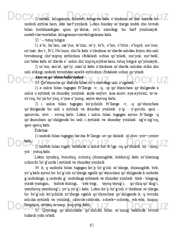 2)   metall,   kilogramm,   kilovatt,   kongress   kabi   o‘zlashma   so‘zlar   oxirida   bir
undosh   aytilsa   ham,   ikki   harf   yoziladi.   Lekin   bunday   so‘zlarga   xuddi   shu   tovush
bilan   boshlanadigan   qism   qo‘shilsa,   so‘z   oxiridagi   bir   harf   yozilmaydi:
metall+lar=metallar, kilogramm+mi=kilogrammi kabi.
32.’ – tutuq belgisi:
1)   a’lo,   ba’zan,   ma’yus,   ta’zim,   ra’y,   ta’b;   e’lon,   e’tibor,   e’tiqod,   me’mor,
ne’mat, she’r, fe’l; Nu’mon, shu’la kabi o‘zlashma so‘zlarda unlidan keyin shu unli
tovushning   cho‘ziqroq   aytilishini   ifodalash   uchun   qo‘yiladi;   mo‘jiza,   mo‘tadil,
mo‘tabar kabi so‘zlarda o‘ unlisi cho‘ziqroq aytilsa ham, tutuq belgisi qo‘yilmaydi;
2)  in’om, san’at, qat’iy, mas’ul  kabi  o‘zlashma  so‘zlarda unlidan oldin shu
unli oldingi undosh tovushdan ajratib aytilishini ifodalash uchun qo‘yiladi.
Asos va qo‘shimchalar imlosi
33. Qo‘shimcha qo‘shilishi bilan so‘z oxiridagi unli o‘zgaradi:
1)   a   unlisi   bilan   tugagan   fe’llarga   -v,   -q,   -qi   qo‘shimchasi   qo‘shilganda   a
unlisi o aytiladi va shunday yoziladi: sayla-saylov, sina-sinov, aya-ayovsiz; so‘ra-
so‘roq, bo‘ya-bo‘yoq; o‘yna-o‘ynoqi, sayra-sayroqi kabi;
2)   i   unlisi   bilan   tugagan   ko‘pchilik   fe’llarga   -v,   -q   qo‘shimchasi
qo‘shilganda   bu   unli   u   aytiladi   va   shunday   yoziladi:   o‘qi   -   o‘quvchi,   qazi   -
qazuvchi,   sovi   -   sovuq   kabi.   Lekin   i   unlisi   bilan   tugagan   ayrim   fe’llarga   -q
qo‘shimchasi   qo‘shilganda   bu   unli   i   aytiladi   va   shunday   yoziladi:   og‘ri-og‘riq,
qavi-qaviq kabi.
Eslatma:
1) undosh bilan tugagan barcha fe’llarga -uv qo‘shiladi: ol-oluv, yoz¬-yozuv
kabi;
2) undosh bilan tugab, tarkibida u unlisi bor fe’lga -uq qo‘shiladi: uz - uzuq,
yut - yutuq kabi.
Lekin   uyushiq,   burushiq,   uchuriq   (shuningdek,   bulduriq)   kabi   so‘zlarning
uchinchi bo‘g‘inida i aytiladi va shunday yoziladi.
34.   k,   q   undoshi   bilan   tugagan   ko‘p   bo‘g‘inli   so‘zlarga,   shuningdek,   bek,
yo‘q kabi ayrim bir bo‘g‘inli so‘zlarga egalik qo‘shimchasi qo‘shilganda k undoshi
g undoshiga, q undoshi g‘ undoshiga aylanadi va shunday yoziladi: tilak - tilaging,
yurak-yuragim,   kubok-kubogi,   bek-begi;   tayoq-tayog‘i,   qo‘shiq-qo‘shig‘i,
yaxshiroq-yaxshirog‘i, yo‘q-yo‘g‘i kabi. Lekin ko‘p bo‘g‘inli o‘zlashma so‘zlarga,
bir   bo‘g‘inli   ko‘pchilik   so‘zlarga   egalik   qo‘shimchasi   qo‘shilganda   k,   q   tovushi
aslicha   aytiladi   va   yoziladi:   ishtirok-ishtiroki,   ocherk¬-ocherki,   erk-erki,   huquq-
huquqim, ravnaq-ravnaqi, yuq-yuqi kabi.
35.   Quyidagi   qo‘shimchalar   qo‘shilishi   bilan   so‘zning   tarkibida   tovush
tushadi yoki ortadi:
62 