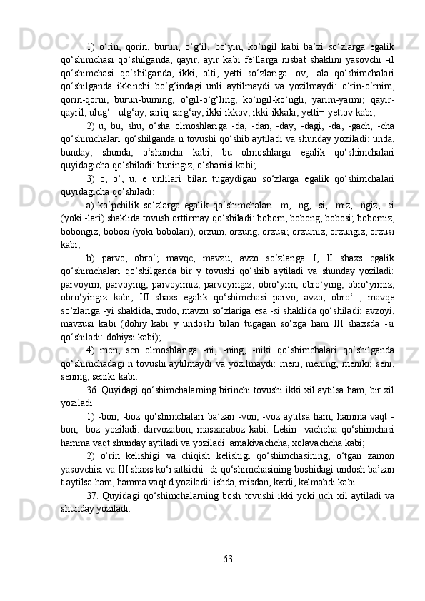 1)   o‘rin,   qorin,   burun,   o‘g‘il,   bo‘yin,   ko‘ngil   kabi   ba’zi   so‘zlarga   egalik
qo‘shimchasi   qo‘shilganda,   qayir,   ayir   kabi   fe’llarga   nisbat   shaklini   yasovchi   -il
qo‘shimchasi   qo‘shilganda,   ikki,   olti,   yetti   so‘zlariga   -ov,   -ala   qo‘shimchalari
qo‘shilganda   ikkinchi   bo‘g‘indagi   unli   aytilmaydi   va   yozilmaydi:   o‘rin-o‘rnim,
qorin-qorni,   burun-burning,   o‘gil-o‘g‘ling,   ko‘ngil-ko‘ngli,   yarim-yarmi;   qayir-
qayril, ulug‘ - ulg‘ay, sariq-sarg‘ay, ikki-ikkov, ikki-ikkala, yetti¬-yettov kabi;
2)   u,   bu,   shu,   o‘sha   olmoshlariga   -da,   -dan,   -day,   -dagi,   -da,   -gach,   -cha
qo‘shimchalari qo‘shilganda n tovushi qo‘shib aytiladi va shunday yoziladi: unda,
bunday,   shunda,   o‘shancha   kabi;   bu   olmoshlarga   egalik   qo‘shimchalari
quyidagicha qo‘shiladi: buningiz, o‘shanisi kabi;
3)   o,   o‘,   u,   e   unlilari   bilan   tugaydigan   so‘zlarga   egalik   qo‘shimchalari
quyidagicha qo‘shiladi:
a)   ko‘pchilik   so‘zlarga   egalik   qo‘shimchalari   -m,   -ng,   -si;   -miz,   -ngiz,   -si
(yoki -lari) shaklida tovush orttirmay qo‘shiladi: bobom, bobong, bobosi; bobomiz,
bobongiz, bobosi (yoki bobolari); orzum, orzung, orzusi; orzumiz, orzungiz, orzusi
kabi;
b)   parvo,   obro‘;   mavqe,   mavzu,   avzo   so‘zlariga   I,   II   shaxs   egalik
qo‘shimchalari   qo‘shilganda   bir   y   tovushi   qo‘shib   aytiladi   va   shunday   yoziladi:
parvoyim,   parvoying;   parvoyimiz,   parvoyingiz;   obro‘yim,   obro‘ying;   obro‘yimiz,
obro‘yingiz   kabi;   III   shaxs   egalik   qo‘shimchasi   parvo,   avzo,   obro‘   ;   mavqe
so‘zlariga -yi shaklida, xudo, mavzu so‘zlariga esa -si shaklida qo‘shiladi: avzoyi,
mavzusi   kabi   (dohiy   kabi   y   undoshi   bilan   tugagan   so‘zga   ham   III   shaxsda   -si
qo‘shiladi: dohiysi kabi);
4)   men,   sen   olmoshlariga   -ni,   -ning,   -niki   qo‘shimchalari   qo‘shilganda
qo‘shimchadagi  n tovushi  aytilmaydi  va  yozilmaydi:  meni, mening, meniki;  seni,
sening, seniki kabi.
36. Quyidagi qo‘shimchalarning birinchi tovushi ikki xil aytilsa ham, bir xil
yoziladi:
1)   -bon,   -boz   qo‘shimchalari   ba’zan   -von,   -voz   aytilsa   ham,   hamma   vaqt   -
bon,   -boz   yoziladi:   darvozabon,   masxaraboz   kabi.   Lekin   -vachcha   qo‘shimchasi
hamma vaqt shunday aytiladi va yoziladi: amakivachcha, xolavachcha kabi;
2)   o‘rin   kelishigi   va   chiqish   kelishigi   qo‘shimchasining,   o‘tgan   zamon
yasovchisi va III shaxs ko‘rsatkichi -di qo‘shimchasining boshidagi undosh ba’zan
t aytilsa ham, hamma vaqt d yoziladi: ishda, misdan, ketdi, kelmabdi kabi.
37.   Quyidagi   qo‘shimchalarning   bosh   tovushi   ikki   yoki   uch   xil   aytiladi   va
shunday yoziladi:
63 