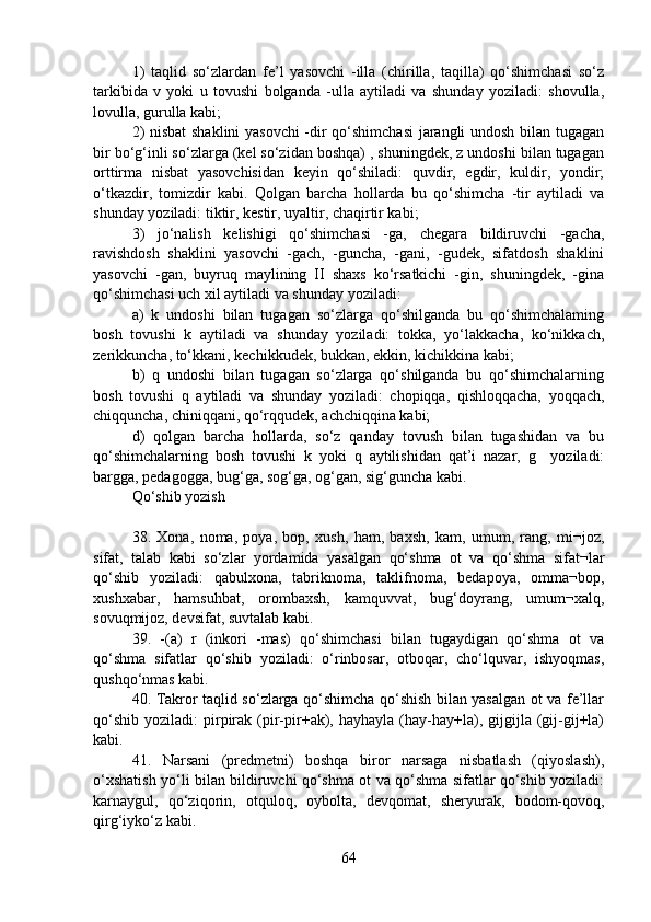 1)   taqlid   so‘zlardan   fe’l   yasovchi   -illa   (chirilla,   taqilla)   qo‘shimchasi   so‘z
tarkibida   v   yoki   u   tovushi   bolganda   -ulla   aytiladi   va   shunday   yoziladi:   shovulla,
lovulla, gurulla kabi;
2) nisbat  shaklini yasovchi  -dir qo‘shimchasi  jarangli undosh bilan tugagan
bir bo‘g‘inli so‘zlarga (kel so‘zidan boshqa) , shuningdek, z undoshi bilan tugagan
orttirma   nisbat   yasovchisidan   keyin   qo‘shiladi:   quvdir,   egdir,   kuldir,   yondir;
o‘tkazdir,   tomizdir   kabi.   Qolgan   barcha   hollarda   bu   qo‘shimcha   -tir   aytiladi   va
shunday yoziladi: tiktir, kestir, uyaltir, chaqirtir kabi;
3)   jo‘nalish   kelishigi   qo‘shimchasi   -ga,   chegara   bildiruvchi   -gacha,
ravishdosh   shaklini   yasovchi   -gach,   -guncha,   -gani,   -gudek,   sifatdosh   shaklini
yasovchi   -gan,   buyruq   maylining   II   shaxs   ko‘rsatkichi   -gin,   shuningdek,   -gina
qo‘shimchasi uch xil aytiladi va shunday yoziladi:
a)   k   undoshi   bilan   tugagan   so‘zlarga   qo‘shilganda   bu   qo‘shimchalaming
bosh   tovushi   k   aytiladi   va   shunday   yoziladi:   tokka,   yo‘lakkacha,   ko‘nikkach,
zerikkuncha, to‘kkani, kechikkudek, bukkan, ekkin, kichikkina kabi;
b)   q   undoshi   bilan   tugagan   so‘zlarga   qo‘shilganda   bu   qo‘shimchalarning
bosh   tovushi   q   aytiladi   va   shunday   yoziladi:   chopiqqa,   qishloqqacha,   yoqqach,
chiqquncha, chiniqqani, qo‘rqqudek, achchiqqina kabi;
d)   qolgan   barcha   hollarda,   so‘z   qanday   tovush   bilan   tugashidan   va   bu
qo‘shimchalarning   bosh   tovushi   k   yoki   q   aytilishidan   qat’i   nazar,   g     yoziladi:
bargga, pedagogga, bug‘ga, sog‘ga, og‘gan, sig‘guncha kabi.
Qo‘shib yozish
38.   Xona,   noma,   poya,   bop,   xush,   ham,   baxsh,   kam,   umum,   rang,   mi¬joz,
sifat,   talab   kabi   so‘zlar   yordamida   yasalgan   qo‘shma   ot   va   qo‘shma   sifat¬lar
qo‘shib   yoziladi:   qabulxona,   tabriknoma,   taklifnoma,   bedapoya,   omma¬bop,
xushxabar,   hamsuhbat,   orombaxsh,   kamquvvat,   bug‘doyrang,   umum¬xalq,
sovuqmijoz, devsifat, suvtalab kabi.
39.   -(a)   r   (inkori   -mas)   qo‘shimchasi   bilan   tugaydigan   qo‘shma   ot   va
qo‘shma   sifatlar   qo‘shib   yoziladi:   o‘rinbosar,   otboqar,   cho‘lquvar,   ishyoqmas,
qushqo‘nmas kabi.
40. Takror taqlid so‘zlarga qo‘shimcha qo‘shish bilan yasalgan ot va fe’llar
qo‘shib   yoziladi:   pirpirak  (pir-pir+ak),  hayhayla  (hay-hay+la),  gijgijla  (gij-gij+la)
kabi.
41.   Narsani   (predmetni)   boshqa   biror   narsaga   nisbatlash   (qiyoslash),
o‘xshatish yo‘li bilan bildiruvchi qo‘shma ot va qo‘shma sifatlar qo‘shib yoziladi:
karnaygul,   qo‘ziqorin,   otquloq,   oybolta,   devqomat,   sheryurak,   bodom-qovoq,
qirg‘iyko‘z kabi.
64 