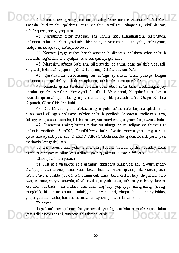 42. Narsani uning rangi, mazasi, o‘zidagi biror narsasi va shu kabi belgilari
asosida   bildiruvchi   qo‘shma   otlar   qo‘shib   yoziladi:   olaqarg‘a,   qizil¬ishton,
achchiqtosh, mingoyoq kabi.
43.   Narsaning   biror   maqsad,   ish   uchun   mo‘ljallanganligini   bildiruvchi
qo‘shma   otlar   qo‘shib   yoziladi:   kirsovun,   qiymataxta,   tokqaychi,   oshrayhon,
molqo‘ra, nosqovoq, ko‘zoynak kabi.
44.   Narsani   joyga   nisbat   berish   asosida   bildiruvchi   qo‘shma   otlar   qo‘shib
yoziladi: tog‘olcha, cho‘lyalpiz, suvilon, qashqargul kabi.
45.   Marosim,   afsona   kabilarni   bildiruvchi   qo‘shma   otlar   qo‘shib   yoziladi:
kiryuvdi, kelintushdi, qoryog‘di, Urto‘qmoq, Ochildasturxon kabi.
46.   Qaratuvchili   birikmaning   bir   so‘zga   aylanishi   bilan   yuzaga   kelgan
qo‘shma otlar qo‘shib yoziladi: mingboshi, so‘zboshi, olmaqoqi kabi.
47.   Ikkinchi   qismi   turdosh   ot   bilan   yoki   obod   so‘zi   bilan   ifodalangan   joy
nomlari qo‘shib yoziladi: Yangiyo‘l, To‘rtko‘l, Mirzaobod, Xalqobod kabi. Lekin
ikkinchi qismi atoqli ot bo‘lgan joy nomlari ajratib yoziladi: O‘rta Osiyo, Ko‘hna
Urganch, O‘rta Chirchiq kabi.
48.   Rus   tilidan   aynan   o‘zlashtirilgan   yoki   so‘ma-so‘z   tarjima   qilish   yo‘li
bilan   hosil   qilingan   qo‘shma   so‘zlar   qo‘shib   yoziladi:   kinoteatr,   radiostan¬siya,
fotoapparat, elektrotexnika, teleko‘rsatuv, yarimavtomat, bayramoldi, suvosti kabi.
49.   Qisqartmalaming   barcha   turlari   va   ularga   qo‘shiladigan   qo‘shimchalar
qo‘shib   yoziladi:   SamDU,   ToshDUning   kabi.   Lekin   yonma-yon   kelgan   ikki
qisqartma ajratib yoziladi: O‘zXDP  MK (O‘zbekiston Xalq demokratik parti¬yasi
markaziy kengashi) kabi.
50.   Bir   tovush   ikki   yoki   undan   ortiq   tovush   tarzida   aytilsa,   bunday   holat
harfni takror yozish bilan ko‘rsatiladi: yo‘o‘q , nimaa, himm, ufff  kabi.
Chiziqcha bilan yozish
51. Juft so‘z va takror so‘z qismlari chiziqcha bilan yoziladi: el-yurt, mehr-
shafqat,   qovun-tarvuz,   omon-eson,   kecha-kunduz,   yozin-qishin,   asta¬-sekin,   uch-
to‘rt,  o‘n-o‘n  beshta  (10-15  ta),  bilinar-bilinmas,   bordi-keldi,  kuy¬di-pishdi,  don-
dun, oz-moz, mayda-chuyda, aldab-suldab, o‘ylab-netib, so‘ramay-netmay, kiyim-
kechak,   adi-badi,   ikir-chikir,   duk-duk,   taq-tuq,   yop-qop,   ming-ming   (ming-
minglab),   bitta-bitta   (bitta-bittalab),   baland¬-baland,   chopa-chopa,   ishlay-ishlay,
yaqin-yaqinlargacha, hamma-hamma¬si, uy-uyiga, ich-ichidan kabi.
Eslatma:
1) juft so‘zdan qo‘shimcha yordamida yasalgan so‘zlar ham chiziqcha bilan
yoziladi: baxt-saodatli, xayr-xo‘shlashmoq kabi;
65 
