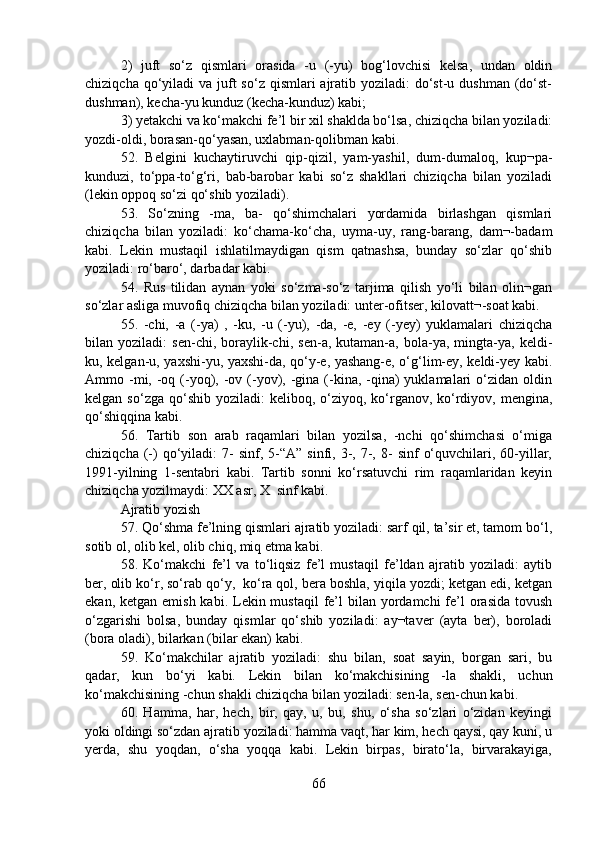2)   juft   so‘z   qismlari   orasida   -u   (-yu)   bog‘lovchisi   kelsa,   undan   oldin
chiziqcha qo‘yiladi  va juft  so‘z  qismlari  ajratib yoziladi:  do‘st-u dushman (do‘st-
dushman), kecha-yu kunduz (kecha-kunduz) kabi;
3) yetakchi va ko‘makchi fe’l bir xil shaklda bo‘lsa, chiziqcha bilan yoziladi:
yozdi-oldi, borasan-qo‘yasan, uxlabman-qolibman kabi.
52.   Belgini   kuchaytiruvchi   qip-qizil,   yam-yashil,   dum-dumaloq,   kup¬pa-
kunduzi,   to‘ppa-to‘g‘ri,   bab-barobar   kabi   so‘z   shakllari   chiziqcha   bilan   yoziladi
(lekin oppoq so‘zi qo‘shib yoziladi).
53.   So‘zning   -ma,   ba-   qo‘shimchalari   yordamida   birlashgan   qismlari
chiziqcha   bilan   yoziladi:   ko‘chama-ko‘cha,   uyma-uy,   rang-barang,   dam¬-badam
kabi.   Lekin   mustaqil   ishlatilmaydigan   qism   qatnashsa,   bunday   so‘zlar   qo‘shib
yoziladi: ro‘baro‘, darbadar kabi.
54.   Rus   tilidan   aynan   yoki   so‘zma-so‘z   tarjima   qilish   yo‘li   bilan   olin¬gan
so‘zlar asliga muvofiq chiziqcha bilan yoziladi: unter-ofitser, kilovatt¬-soat kabi.
55.   -chi,   -a   (-ya)   ,   -ku,   -u   (-yu),   -da,   -e,   -ey   (-yey)   yuklamalari   chiziqcha
bilan   yoziladi:   sen-chi,   boraylik-chi,   sen-a,   kutaman-a,   bola-ya,   mingta-ya,   keldi-
ku, kelgan-u, yaxshi-yu, yaxshi-da, qo‘y-e, yashang-e, o‘g‘lim-ey, keldi-yey kabi.
Ammo -mi, -oq (-yoq), -ov  (-yov),  -gina  (-kina,  -qina)  yuklamalari   o‘zidan  oldin
kelgan  so‘zga qo‘shib  yoziladi:  keliboq,  o‘ziyoq, ko‘rganov,  ko‘rdiyov,  mengina,
qo‘shiqqina kabi.
56.   Tartib   son   arab   raqamlari   bilan   yozilsa,   -nchi   qo‘shimchasi   o‘miga
chiziqcha  (-)  qo‘yiladi:  7-  sinf,  5-“A”  sinfi,  3-,  7-,  8-   sinf   o‘quvchilari,  60-yillar,
1991-yilning   1-sentabri   kabi.   Tartib   sonni   ko‘rsatuvchi   rim   raqamlaridan   keyin
chiziqcha yozilmaydi: XX asr, X  sinf kabi.
Ajratib yozish
57. Qo‘shma fe’lning qismlari ajratib yoziladi: sarf qil, ta’sir et, tamom bo‘l,
sotib ol, olib kel, olib chiq, miq etma kabi.
58.   Ko‘makchi   fe’l   va   to‘liqsiz   fe’l   mustaqil   fe’ldan   ajratib   yoziladi:   aytib
ber, olib ko‘r, so‘rab qo‘y,  ko‘ra qol, bera boshla, yiqila yozdi; ketgan edi, ketgan
ekan, ketgan emish  kabi. Lekin mustaqil  fe’l  bilan yordamchi  fe’l  orasida tovush
o‘zgarishi   bolsa,   bunday   qismlar   qo‘shib   yoziladi:   ay¬taver   (ayta   ber),   boroladi
(bora oladi), bilarkan (bilar ekan) kabi.
59.   Ko‘makchilar   ajratib   yoziladi:   shu   bilan,   soat   sayin,   borgan   sari,   bu
qadar,   kun   bo‘yi   kabi.   Lekin   bilan   ko‘makchisining   -la   shakli,   uchun
ko‘makchisining -chun shakli chiziqcha bilan yoziladi: sen-la, sen-chun kabi.
60.   Hamma,   har,   hech,   bir,   qay,   u,   bu,   shu,   o‘sha   so‘zlari   o‘zidan   keyingi
yoki oldingi so‘zdan ajratib yoziladi: hamma vaqt, har kim, hech qaysi, qay kuni, u
yerda,   shu   yoqdan,   o‘sha   yoqqa   kabi.   Lekin   birpas,   birato‘la,   birvarakayiga,
66 