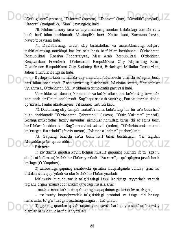 “Qutlug‘ qon” (roman), “Dilorom” (op¬era), “Tanovar” (kuy), “Ozodlik” (haykal),
“Jasorat” (yodgorlik), “Sino” (sovutgich) kabi.
70.   Muhim   tarixiy   sana   va   bayramlarning   nomlari   tarkibidagi   birinchi   so‘z
bosh   harf   bilan   boshlanadi:   Mustaqillik   kuni,   Xotira   kuni,   Ramazon   hayiti,
Navro‘z bayrami kabi.
71.   Davlatlarning,   davlat   oliy   tashkilotlari   va   mansablarining,   xalqaro
tashkilotlarning   nomidagi   har   bir   so‘z   bosh   harf   bilan   boshlanadi:   O‘zbekiston
Respublikasi,   Rossiya   Federatsiyasi,   Misr   Arab   Respublikasi,   O‘zbekison
Respublikasi   Prezidenti,   O‘zbekiston   Respublikasi   Oliy   Majlisining   Raisi,
O‘zbekiston   Respublikasi   Oliy   Sudining   Raisi,   Birlashgan   Millatlar   Tashki¬loti,
Jahon Tinchlik Kengashi kabi.
Boshqa   tarkibli   nomlarda   oliy   mansabni   bildiruvchi   birinchi   so‘zgina   bosh
harf   bilan   boshlanadi:   Bosh   vazirning   o‘rinbosari;   Mudofaa   vaziri,   Yozuvchilar
uyushmasi, O‘zbekiston Milliy tiklanish demokratik partiyasi kabi.
Vazirliklar va idoralar, korxonalar va tashkilotlar nomi tarkibidagi bi¬rinchi
so‘z bosh harf bilan boshlanadi: Sog‘liqni saqlash vazirligi, Fan va texnika davlat
qo‘mitasi, Fanlar akademiyasi, Tilshunosl instituti kabi.
72. Davlatning oliy darajali mukofoti nomi tarkibidagi har bir so‘z bosh harf
bilan   boshlanadi:   “O‘zbekiston   Qahramoni”   (unvon),   “Oltin   Yul¬duz”   (medal).
Boshqa   mukofotlar,   faxriy   unvonlar,   nishonlar   nomidagi   birin¬chi   so‘zgina   bosh
harf   bilan   boshlanadi:   “Sog‘lom   avlod   uchun”   (orden),   “O‘zbekistonda   xizmat
ko‘rsatgan fan arbobi” (faxriy unvon), “Matbaa a’lochisi” (nishon) kabi.
73.   Gapning   birinchi   so‘zi   bosh   harf   bilan   boshlanadi:   Yer   tagidan
Muqaddasga bir qarab oldim. 
Eslatma:
1)   ko‘chirma   gapdan   keyin   kelgan   muallif   gapining   birinchi   so‘zi   (agar   u
atoqli ot bo‘lmasa) kichik harf bilan yoziladi: “Bu men”, – qo‘rqibgina javob berdi
ko‘laga (O.Yoqubov);
2)   xatboshiga   gapning   sanaluvchi   qismlari   chiqarilganda   bunday   qism¬lar
oldidan chiziq qo‘yiladi va ular kichik harf bilan yoziladi:
Ma’muriy   huquqbuzarlik   to‘g‘risidagi   ishni   ko‘rishga   tayyorlash   vaqtida
tegishli organ (mansabdor shaxs) quyidagi masalalarni:
– mazkur ishni ko‘rib chiqish uning huquq doirasiga kirish-kirmasligini;
–   ma’muriy   huquqbuzarlik   to‘g‘risidagi   protokol   va   ishga   oid   boshqa
materiallar to‘g‘ri tuzilgan-tuzilmaganligini ... hal qiladi;
3)   gapning  qismlari   qavsli   raqam   yoki   qavsli   harf   qo‘yib  sanalsa,   bun¬day
qismlar ham kichik harf bilan yoziladi:
68 