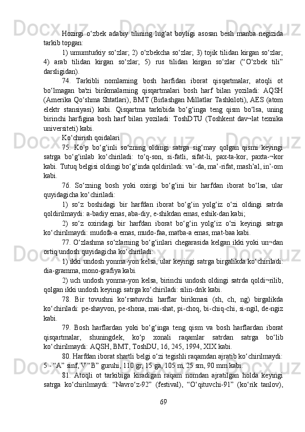 Hozirgi   o‘zbek   adabiy   tilining   lug‘at   boyligi   asosan   besh   manba   negizida
tarkib topgan:
1) umumturkiy so‘zlar; 2) o‘zbekcha so‘zlar; 3) tojik tilidan kirgan so‘zlar;
4)   arab   tilidan   kirgan   so‘zlar;   5)   rus   tilidan   kirgan   so‘zlar   (“O‘zbek   tili”
darsligidan).
74.   Tarkibli   nomlarning   bosh   harfidan   iborat   qisqartmalar,   atoqli   ot
bo‘lmagan   ba'zi   birikmalarning   qisqartmalari   bosh   harf   bilan   yoziladi:   AQSH
(Amerika Qo‘shma Shtatlari), BMT  (Birlashgan  Millatlar  Tashkiloti), AES (atom
elektr   stansiyasi)   kabi.   Qisqartma   tarkibida   bo‘g‘inga   teng   qism   bo‘lsa,   uning
birinchi   harfigina   bosh   harf   bilan   yoziladi:   ToshDTU   (Toshkent   dav¬lat   texnika
universiteti) kabi.
Ko‘chirish qoidalari
75.   Ko‘p   bo‘g‘inli   so‘zning   oldingi   satrga   sig‘may   qolgan   qismi   keyingi
satrga   bo‘g‘inlab   ko‘chiriladi:   to‘q-son,   si-fatli,   sifat-li,   pax-ta-kor,   paxta-¬kor
kabi. Tutuq belgisi oldingi bo‘g‘inda qoldiriladi: va’-da, ma’-rifat, mash’al, in’-om
kabi.
76.   So‘zning   bosh   yoki   oxirgi   bo‘g‘ini   bir   harfdan   iborat   bo‘lsa,   ular
quyidagicha ko‘chiriladi:
1)   so‘z   boshidagi   bir   harfdan   iborat   bo‘g‘in   yolg‘iz   o‘zi   oldingi   satrda
qoldirilmaydi: a-badiy emas, aba-diy, e-shikdan emas, eshik-dan kabi;
2)   so‘z   oxiridagi   bir   harfdan   iborat   bo‘g‘in   yolg‘iz   o‘zi   keyingi   satrga
ko‘chirilmaydi: mudofa-a emas, mudo-faa, matba-a emas, mat-baa kabi.
77. O‘zlashma so‘zlarning bo‘g‘inlari  chegarasida kelgan ikki yoki  un¬dan
ortiq undosh quyidagicha ko‘chiriladi:
1) ikki undosh yonma-yon kelsa, ular keyingi satrga birgalikda ko‘chiriladi:
dia-gramma, mono-grafiya kabi.
2)  uch undosh yonma-yon kelsa, birinchi undosh oldingi  satrda qoldi¬rilib,
qolgan ikki undosh keyingi satrga ko‘chiriladi: silin-drik kabi.
78.   Bir   tovushni   ko‘rsatuvchi   harflar   birikmasi   (sh,   ch,   ng)   birgalikda
ko‘chiriladi: pe-shayvon, pe-shona, mai-shat, pi-choq, bi-chiq-chi, si-ngil, de-ngiz
kabi.
79.   Bosh   harflardan   yoki   bo‘g‘inga   teng   qism   va   bosh   harflardan   iborat
qisqartmalar,   shuningdek,   ko‘p   xonali   raqamlar   satrdan   satrga   bo‘lib
ko‘chirilmaydi: AQSH, BMT, ToshDU, 16, 245, 1994, XIX kabi.
80. Harfdan iborat shartli belgi o‘zi tegishli raqamdan ajratib ko‘chirilmaydi:
5 - “A” sinf, V “B” guruhi, 110 gr, 15 ga, 105 m, 25 sm, 90 mm kabi.
81.   Atoqli   ot   tarkibiga   kiradigan   raqam   nomdan   ajratilgan   holda   keyingi
satrga   ko‘chirilmaydi:   “Navro‘z-92”   (festival),   “O‘qituvchi-91”   (ko‘rik   tanlov),
69 