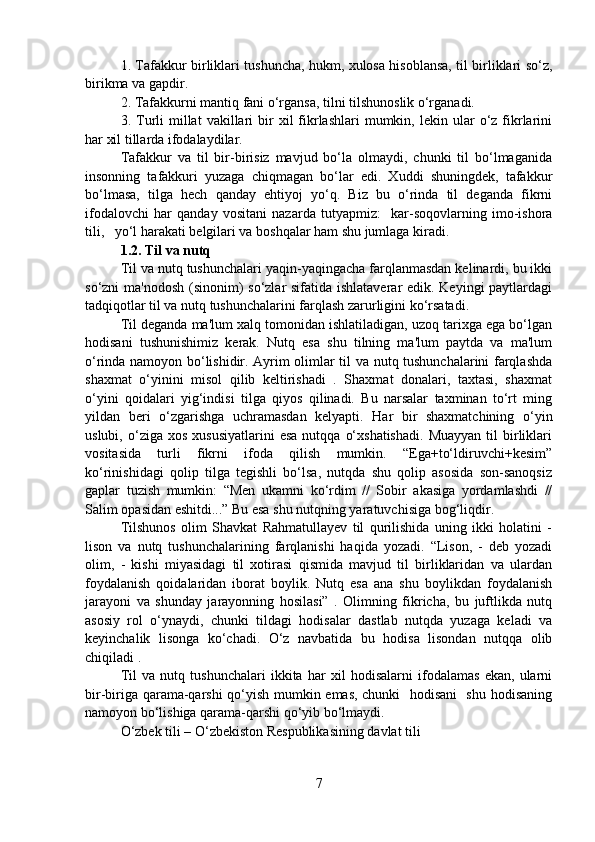1. Tafakkur birliklari tushuncha, hukm, xulosa hisoblansa, til birliklari so‘z,
birikma va gapdir. 
2. Tafakkurni mantiq fani o‘rgansa, tilni tilshunoslik o‘rganadi.
3.  Turli   millat  vakillari  bir   xil  fikrlashlari   mumkin,  lekin  ular  o‘z  fikrlarini
har xil tillarda ifodalaydilar. 
Tafakkur   va   til   bir-birisiz   mavjud   bo‘la   olmaydi,   chunki   til   bo‘lmaganida
insonning   tafakkuri   yuzaga   chiqmagan   bo‘lar   edi.   Xuddi   shuningdek,   tafakkur
bo‘lmasa,   tilga   hech   qanday   ehtiyoj   yo‘q.   Biz   bu   o‘rinda   til   deganda   fikrni
ifodalovchi   har   qanday   vositani   nazarda   tutyapmiz:     kar-soqovlarning   imo-ishora
tili,   yo‘l harakati belgilari va boshqalar ham shu jumlaga kiradi.  
1.2. Til va nutq
Til va nutq tushunchalari yaqin-yaqingacha farqlanmasdan kelinardi, bu ikki
so‘zni ma'nodosh (sinonim)  so‘zlar  sifatida ishlataverar  edik. Keyingi  paytlardagi
tadqiqotlar til va nutq tushunchalarini farqlash zarurligini ko‘rsatadi. 
Til deganda ma'lum xalq tomonidan ishlatiladigan, uzoq tarixga ega bo‘lgan
hodisani   tushunishimiz   kerak.   Nutq   esa   shu   tilning   ma'lum   paytda   va   ma'lum
o‘rinda namoyon bo‘lishidir. Ayrim olimlar til va nutq tushunchalarini farqlashda
shaxmat   o‘yinini   misol   qilib   keltirishadi   .   Shaxmat   donalari,   taxtasi,   shaxmat
o‘yini   qoidalari   yig‘indisi   tilga   qiyos   qilinadi.   Bu   narsalar   taxminan   to‘rt   ming
yildan   beri   o‘zgarishga   uchramasdan   kelyapti.   Har   bir   shaxmatchining   o‘yin
uslubi,  o‘ziga  xos  xususiyatlarini   esa   nutqqa  o‘xshatishadi.   Muayyan  til  birliklari
vositasida   turli   fikrni   ifoda   qilish   mumkin.   “Ega+to‘ldiruvchi+kesim”
ko‘rinishidagi   qolip   tilga   tegishli   bo‘lsa,   nutqda   shu   qolip   asosida   son-sanoqsiz
gaplar   tuzish   mumkin:   “Men   ukamni   ko‘rdim   //   Sobir   akasiga   yordamlashdi   //
Salim opasidan eshitdi...” Bu esa shu nutqning yaratuvchisiga bog‘liqdir. 
Tilshunos   olim   Shavkat   Rahmatullayev   til   qurilishida   uning   ikki   holatini   -
lison   va   nutq   tushunchalarining   farqlanishi   haqida   yozadi.   “Lison,   -   deb   yozadi
olim,   -   kishi   miyasidagi   til   xotirasi   qismida   mavjud   til   birliklaridan   va   ulardan
foydalanish   qoidalaridan   iborat   boylik.   Nutq   esa   ana   shu   boylikdan   foydalanish
jarayoni   va   shunday   jarayonning   hosilasi”   .   Olimning   fikricha,   bu   juftlikda   nutq
asosiy   rol   o‘ynaydi,   chunki   tildagi   hodisalar   dastlab   nutqda   yuzaga   keladi   va
keyinchalik   lisonga   ko‘chadi.   O‘z   navbatida   bu   hodisa   lisondan   nutqqa   olib
chiqiladi . 
Til   va   nutq   tushunchalari   ikkita   har   xil   hodisalarni   ifodalamas   ekan,   ularni
bir-biriga qarama-qarshi qo‘yish mumkin emas, chunki   hodisani   shu hodisaning
namoyon bo‘lishiga qarama-qarshi qo‘yib bo‘lmaydi. 
O‘zbek tili – O‘zbekiston Respublikasining davlat tili 
7 