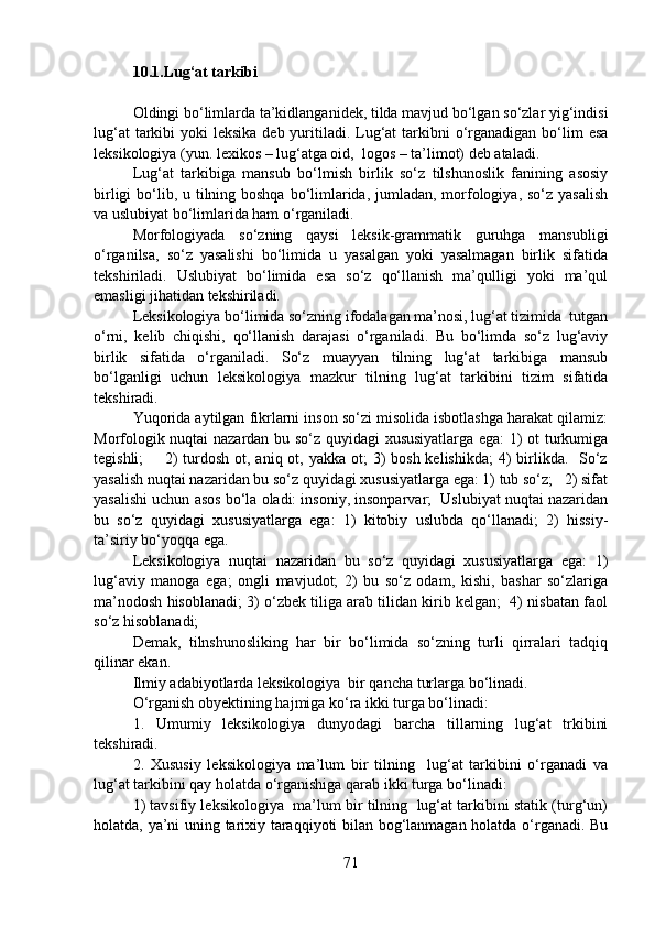 10.1.Lug‘at tarkibi
Oldingi bo‘limlarda ta’kidlanganidek, tilda mavjud bo‘lgan so‘zlar yig‘indisi
lug‘at  tarkibi  yoki  leksika deb  yuritiladi. Lug‘at  tarkibni  o‘rganadigan bo‘lim  esa
leksikologiya (yun. lexikos – lug‘atga oid,  logos – ta’limot) deb ataladi.  
Lug‘at   tarkibiga   mansub   bo‘lmish   birlik   so‘z   tilshunoslik   fanining   asosiy
birligi  bo‘lib, u tilning boshqa bo‘limlarida, jumladan, morfologiya, so‘z yasalish
va uslubiyat bo‘limlarida ham o‘rganiladi. 
Morfologiyada   so‘zning   qaysi   leksik-grammatik   guruhga   mansubligi
o‘rganilsa,   so‘z   yasalishi   bo‘limida   u   yasalgan   yoki   yasalmagan   birlik   sifatida
tekshiriladi.   Uslubiyat   bo‘limida   esa   so‘z   qo‘llanish   ma’qulligi   yoki   ma’qul
emasligi jihatidan tekshiriladi. 
Leksikologiya bo‘limida so‘zning ifodalagan ma’nosi, lug‘at tizimida  tutgan
o‘rni,   kelib   chiqishi,   qo‘llanish   darajasi   o‘rganiladi.   Bu   bo‘limda   so‘z   lug‘aviy
birlik   sifatida   o‘rganiladi.   So‘z   muayyan   tilning   lug‘at   tarkibiga   mansub
bo‘lganligi   uchun   leksikologiya   mazkur   tilning   lug‘at   tarkibini   tizim   sifatida
tekshiradi. 
Yuqorida aytilgan fikrlarni inson so‘zi misolida isbotlashga harakat qilamiz:
Morfologik nuqtai nazardan bu so‘z quyidagi xususiyatlarga ega: 1) ot turkumiga
tegishli;        2)  turdosh  ot, aniq ot, yakka ot;  3)  bosh  kelishikda;  4)  birlikda.   So‘z
yasalish nuqtai nazaridan bu so‘z quyidagi xususiyatlarga ega: 1) tub so‘z;   2) sifat
yasalishi uchun asos bo‘la oladi: insoniy, insonparvar;  Uslubiyat nuqtai nazaridan
bu   so‘z   quyidagi   xususiyatlarga   ega:   1)   kitobiy   uslubda   qo‘llanadi;   2)   hissiy-
ta’siriy bo‘yoqqa ega. 
Leksikologiya   nuqtai   nazaridan   bu   so‘z   quyidagi   xususiyatlarga   ega:   1)
lug‘aviy   manoga   ega;   ongli   mavjudot;   2)   bu   so‘z   odam,   kishi,   bashar   so‘zlariga
ma’nodosh hisoblanadi; 3) o‘zbek tiliga arab tilidan kirib kelgan;  4) nisbatan faol
so‘z hisoblanadi; 
Demak,   tilnshunosliking   har   bir   bo‘limida   so‘zning   turli   qirralari   tadqiq
qilinar ekan. 
Ilmiy adabiyotlarda leksikologiya  bir qancha turlarga bo‘linadi. 
O‘rganish obyektining hajmiga ko‘ra ikki turga bo‘linadi: 
1.   Umumiy   leksikologiya   dunyodagi   barcha   tillarning   lug‘at   trkibini
tekshiradi.
2.   Xususiy   leksikologiya   ma’lum   bir   tilning     lug‘at   tarkibini   o‘rganadi   va
lug‘at tarkibini qay holatda o‘rganishiga qarab ikki turga bo‘linadi: 
1) tavsifiy leksikologiya  ma’lum bir tilning  lug‘at tarkibini statik (turg‘un)
holatda, ya’ni uning tarixiy taraqqiyoti bilan bog‘lanmagan holatda o‘rganadi. Bu
71 