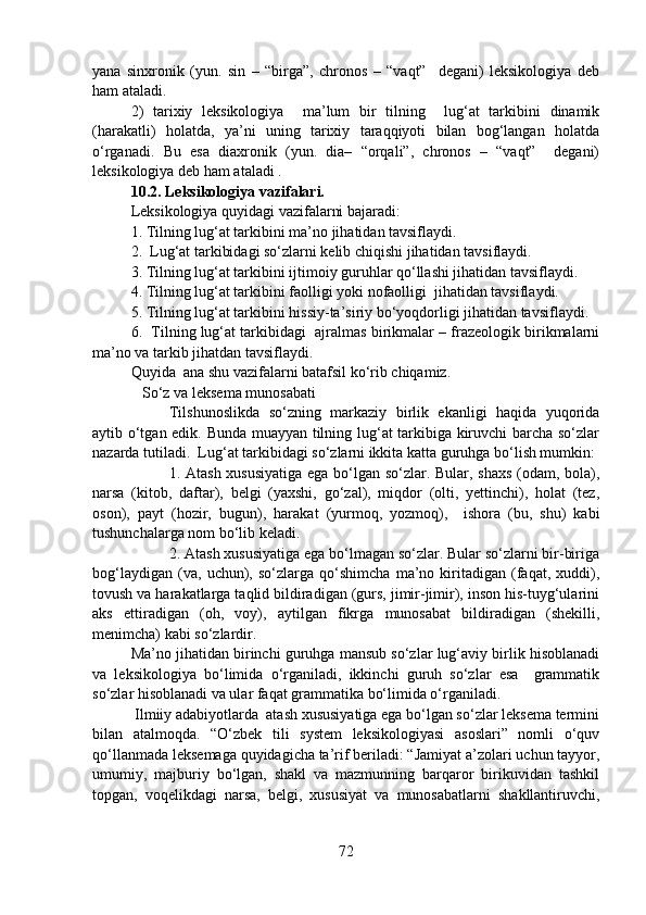 yana   sinxronik   (yun.   sin   –   “birga”,   chronos   –   “vaqt”     degani)   leksikologiya   deb
ham ataladi. 
2)   tarixiy   leksikologiya     ma’lum   bir   tilning     lug‘at   tarkibini   dinamik
(harakatli)   holatda,   ya’ni   uning   tarixiy   taraqqiyoti   bilan   bog‘langan   holatda
o‘rganadi.   Bu   esa   diaxronik   (yun.   dia–   “orqali”,   chronos   –   “vaqt”     degani)
leksikologiya deb ham ataladi .
10.2. Leksikologiya vazifalari.
Leksikologiya quyidagi vazifalarni bajaradi: 
1. Tilning lug‘at tarkibini ma’no jihatidan tavsiflaydi.  
2.  Lug‘at tarkibidagi so‘zlarni kelib chiqishi jihatidan tavsiflaydi. 
3. Tilning lug‘at tarkibini ijtimoiy guruhlar qo‘llashi jihatidan tavsiflaydi.
4. Tilning lug‘at tarkibini faolligi yoki nofaolligi  jihatidan tavsiflaydi.
5. Tilning lug‘at tarkibini hissiy-ta’siriy bo‘yoqdorligi jihatidan tavsiflaydi. 
6.  Tilning lug‘at tarkibidagi  ajralmas birikmalar – frazeologik birikmalarni
ma’no va tarkib jihatdan tavsiflaydi. 
Quyida  ana shu vazifalarni batafsil ko‘rib chiqamiz. 
   So‘z va leksema munosabati
Tilshunoslikda   so‘zning   markaziy   birlik   ekanligi   haqida   yuqorida
aytib o‘tgan edik. Bunda muayyan tilning lug‘at tarkibiga kiruvchi barcha so‘zlar
nazarda tutiladi.  Lug‘at tarkibidagi so‘zlarni ikkita katta guruhga bo‘lish mumkin:
1. Atash xususiyatiga  ega bo‘lgan so‘zlar. Bular, shaxs (odam, bola),
narsa   (kitob,   daftar),   belgi   (yaxshi,   go‘zal),   miqdor   (olti,   yettinchi),   holat   (tez,
oson),   payt   (hozir,   bugun),   harakat   (yurmoq,   yozmoq),     ishora   (bu,   shu)   kabi
tushunchalarga nom bo‘lib keladi. 
2. Atash xususiyatiga ega bo‘lmagan so‘zlar. Bular so‘zlarni bir-biriga
bog‘laydigan   (va,   uchun),   so‘zlarga   qo‘shimcha   ma’no   kiritadigan   (faqat,   xuddi),
tovush va harakatlarga taqlid bildiradigan (gurs, jimir-jimir), inson his-tuyg‘ularini
aks   ettiradigan   (oh,   voy),   aytilgan   fikrga   munosabat   bildiradigan   (shekilli,
menimcha) kabi so‘zlardir.  
Ma’no jihatidan birinchi guruhga mansub so‘zlar lug‘aviy birlik hisoblanadi
va   leksikologiya   bo‘limida   o‘rganiladi,   ikkinchi   guruh   so‘zlar   esa     grammatik
so‘zlar hisoblanadi va ular faqat grammatika bo‘limida o‘rganiladi. 
 Ilmiiy adabiyotlarda  atash xususiyatiga ega bo‘lgan so‘zlar leksema termini
bilan   atalmoqda.   “O‘zbek   tili   system   leksikologiyasi   asoslari”   nomli   o‘quv
qo‘llanmada leksemaga quyidagicha ta’rif beriladi: “Jamiyat a’zolari uchun tayyor,
umumiy,   majburiy   bo‘lgan,   shakl   va   mazmunning   barqaror   birikuvidan   tashkil
topgan,   voqelikdagi   narsa,   belgi,   xususiyat   va   munosabatlarni   shakllantiruvchi,
72 