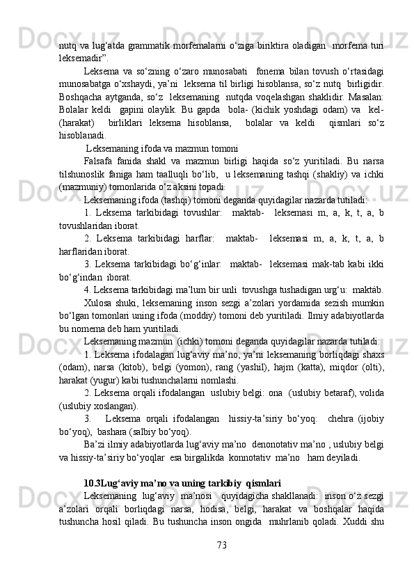 nutq va lug‘atda grammatik morfemalarni  o‘ziga biriktira oladigan   morfema turi
leksemadir”.  
Leksema   va   so‘zning   o‘zaro   munosabati     fonema   bilan   tovush   o‘rtasidagi
munosabatga o‘xshaydi, ya’ni   leksema til birligi hisoblansa, so‘z nutq   birligidir.
Boshqacha   aytganda,   so‘z     leksemaning     nutqda   voqelashgan   shaklidir.   Masalan:
Bolalar   keldi     gapini   olaylik.   Bu   gapda     bola-   (kichik   yoshdagi   odam)   va     kel-
(harakat)     birliklari   leksema   hisoblansa,     bolalar   va   keldi     qismlari   so‘z
hisoblanadi. 
 Leksemaning ifoda va mazmun tomoni
Falsafa   fanida   shakl   va   mazmun   birligi   haqida   so‘z   yuritiladi.   Bu   narsa
tilshunoslik   faniga   ham   taalluqli   bo‘lib,     u   leksemaning   tashqi   (shakliy)   va   ichki
(mazmuniy) tomonlarida o‘z aksini topadi. 
Leksemaning ifoda (tashqi) tomoni deganda quyidagilar nazarda tutiladi: 
1.   Leksema   tarkibidagi   tovushlar:     maktab-     leksemasi   m,   a,   k,   t,   a,   b
tovushlaridan iborat. 
2.   Leksema   tarkibidagi   harflar:     maktab-     leksemasi   m,   a,   k,   t,   a,   b
harflaridan iborat. 
3.   Leksema   tarkibidagi   bo‘g‘inlar:     maktab-     leksemasi   mak-tab   kabi   ikki
bo‘g‘indan  iborat. 
4. Leksema tarkibidagi ma’lum bir unli  tovushga tushadigan urg‘u:  maktáb.
Xulosa   shuki,   leksemaning   inson   sezgi   a’zolari   yordamida   sezish   mumkin
bo‘lgan tomonlari uning ifoda (moddiy) tomoni deb yuritiladi. Ilmiy adabiyotlarda
bu nomema deb ham yuritiladi. 
Leksemaning mazmun  (ichki) tomoni deganda quyidagilar nazarda tutiladi: 
1. Leksema ifodalagan lug‘aviy ma’no, ya’ni leksemaning borliqdagi shaxs
(odam),   narsa   (kitob),   belgi   (yomon),   rang   (yashil),   hajm   (katta),   miqdor   (olti),
harakat (yugur) kabi tushunchalarni nomlashi. 
2. Leksema orqali ifodalangan   uslubiy belgi: ona   (uslubiy betaraf), volida
(uslubiy xoslangan).
3.       Leksema   orqali   ifodalangan     hissiy-ta’siriy   bo‘yoq:     chehra   (ijobiy
bo‘yoq),  bashara (salbiy bo‘yoq).
Ba’zi ilmiy adabiyotlarda lug‘aviy ma’no  denonotativ ma’no , uslubiy belgi
va hissiy-ta’siriy bo‘yoqlar  esa birgalikda  konnotativ  ma’no   ham deyiladi.
10.3Lug‘aviy ma’no va uning tarkibiy  qismlari
Leksemaning   lug‘aviy   ma’nosi     quyidagicha shakllanadi:   inson o‘z sezgi
a’zolari   orqali   borliqdagi   narsa,   hodisa,   belgi,   harakat   va   boshqalar   haqida
tushuncha   hosil   qiladi.   Bu   tushuncha   inson   ongida     muhrlanib   qoladi.   Xuddi   shu
73 