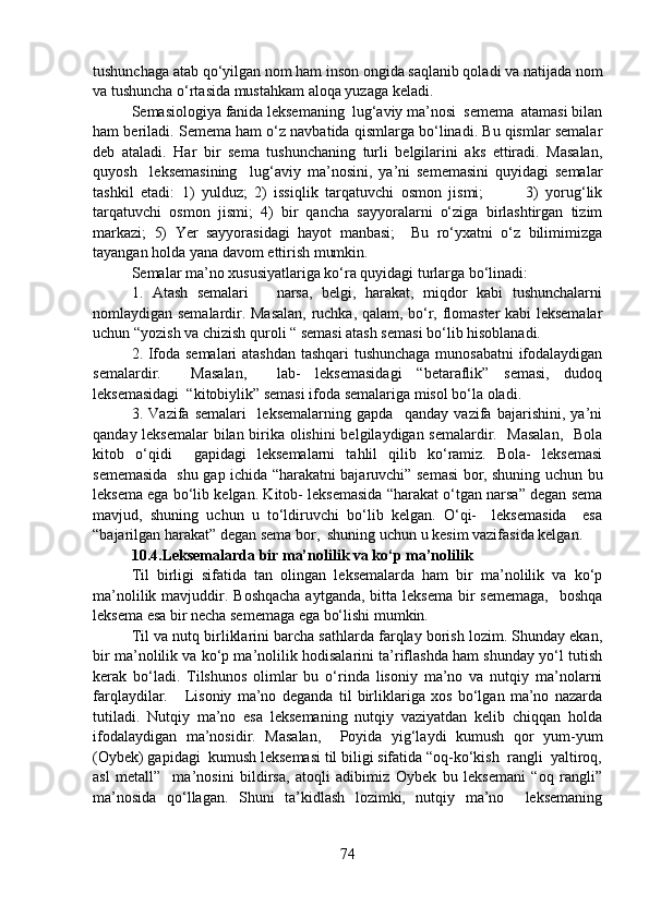 tushunchaga atab qo‘yilgan nom ham inson ongida saqlanib qoladi va natijada nom
va tushuncha o‘rtasida mustahkam aloqa yuzaga keladi. 
Semasiologiya fanida leksemaning  lug‘aviy ma’nosi  semema  atamasi bilan
ham beriladi. Semema ham o‘z navbatida qismlarga bo‘linadi. Bu qismlar semalar
deb   ataladi.   Har   bir   sema   tushunchaning   turli   belgilarini   aks   ettiradi.   Masalan,
quyosh     leksemasining     lug‘aviy   ma’nosini,   ya’ni   sememasini   quyidagi   semalar
tashkil   etadi:   1)   yulduz;   2)   issiqlik   tarqatuvchi   osmon   jismi;             3)   yorug‘lik
tarqatuvchi   osmon   jismi;   4)   bir   qancha   sayyoralarni   o‘ziga   birlashtirgan   tizim
markazi;   5)   Yer   sayyorasidagi   hayot   manbasi;     Bu   ro‘yxatni   o‘z   bilimimizga
tayangan holda yana davom ettirish mumkin. 
Semalar ma’no xususiyatlariga ko‘ra quyidagi turlarga bo‘linadi: 
1.   Atash   semalari       narsa,   belgi,   harakat,   miqdor   kabi   tushunchalarni
nomlaydigan semalardir. Masalan, ruchka, qalam, bo‘r, flomaster kabi leksemalar
uchun “yozish va chizish quroli “ semasi atash semasi bo‘lib hisoblanadi.
2. Ifoda semalari atashdan tashqari  tushunchaga munosabatni  ifodalaydigan
semalardir.     Masalan,     lab-   leksemasidagi   “betaraflik”   semasi,   dudoq
leksemasidagi  “kitobiylik” semasi ifoda semalariga misol bo‘la oladi. 
3.   Vazifa   semalari     leksemalarning   gapda     qanday   vazifa   bajarishini,   ya’ni
qanday leksemalar bilan birika olishini belgilaydigan semalardir.   Masalan,    Bola
kitob   o‘qidi     gapidagi   leksemalarni   tahlil   qilib   ko‘ramiz.   Bola-   leksemasi
sememasida   shu gap ichida “harakatni bajaruvchi” semasi bor, shuning uchun bu
leksema ega bo‘lib kelgan. Kitob- leksemasida “harakat o‘tgan narsa” degan sema
mavjud,   shuning   uchun   u   to‘ldiruvchi   bo‘lib   kelgan.   O‘qi-     leksemasida     esa
“bajarilgan harakat” degan sema bor,  shuning uchun u kesim vazifasida kelgan. 
10.4.Leksemalarda bir ma’nolilik va ko‘p ma’nolilik
Til   birligi   sifatida   tan   olingan   leksemalarda   ham   bir   ma’nolilik   va   ko‘p
ma’nolilik mavjuddir. Boshqacha  aytganda, bitta leksema  bir  sememaga,    boshqa
leksema esa bir necha sememaga ega bo‘lishi mumkin. 
Til va nutq birliklarini barcha sathlarda farqlay borish lozim. Shunday ekan,
bir ma’nolilik va ko‘p ma’nolilik hodisalarini ta’riflashda ham shunday yo‘l tutish
kerak   bo‘ladi.   Tilshunos   olimlar   bu   o‘rinda   lisoniy   ma’no   va   nutqiy   ma’nolarni
farqlaydilar.       Lisoniy   ma’no   deganda   til   birliklariga   xos   bo‘lgan   ma’no   nazarda
tutiladi.   Nutqiy   ma’no   esa   leksemaning   nutqiy   vaziyatdan   kelib   chiqqan   holda
ifodalaydigan   ma’nosidir.   Masalan,     Poyida   yig‘laydi   kumush   qor   yum-yum
(Oybek) gapidagi  kumush leksemasi til biligi sifatida “oq-ko‘kish  rangli  yaltiroq,
asl   metall”     ma’nosini   bildirsa,   atoqli   adibimiz   Oybek   bu   leksemani   “oq   rangli”
ma’nosida   qo‘llagan.   Shuni   ta’kidlash   lozimki,   nutqiy   ma’no     leksemaning
74 