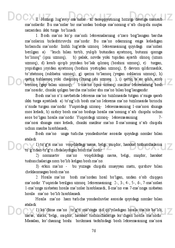 II.   Hozirgi   lug‘aviy   ma’nolar     til   taraqqiyotining   hozirgi   davriga   mansub
ma’nolardir.   Bu   ma’nolar   bir   ma’nodan   boshqa   ma’noning   o‘sib   chiqishi   nuqtai
nazaridan  ikki turga  bo‘linadi:
1.   Bosh   ma’no   ko‘p   ma’noli   leksemalarning   o‘zaro   bog‘langan   barcha
ma’nolarini   birlashtiruvchi   ma’nodir.   Bu   ma’no   odamning   esiga   keladigan
birlamchi   ma’nodir.   Izohli   lug‘atda   uzmoq     leksemasining   quyidagi     ma’nolari
berilgan:   a)     “kuch   bilan   tortib,   yulqib   butundan   ajratmoq,   butunni   qismga
bo‘lmoq”   (ipni   uzmoq);       b)   palak,   novda   yoki   tupidan   ajratib   olmoq   (uzum
uzmoq);   d)   kesib   qirqib   joyidan   bo‘lak   qilmoq   (boshini   uzmoq);   e)     turgan,
yopishgan   joyidan   ajratmoq   (boshini   yostiqdan   uzmoq);   f)   davom   qildirmaslik,
to‘xtatmoq   (suhbatni   uzmoq);   g)   qarzni   to‘lamoq   (yegan   oshlarini   uzmoq);   h)
qattiq   tishlamoq   yoki   chaqmoq   (Itning   ishi   uzmoq…);   i)   qattiq   ta’sir   qilib,   azob
bermoq   (gap   bilan   uzmoq);       1-ma’no   (ipni   uzmoq)   mazkur   leksemaning   bosh
ma’nosidir, chunki qolgan barcha ma’nolar shu ma’no bilan bog‘langandir. 
Bosh ma’no o‘z navbatida leksema ma’no tuzilmasida tutgan o‘rniga qarab
ikki  turga ajratiladi:  a)  to‘ng‘ich bosh ma’no leksema  ma’no tuzilmasida  birinchi
o‘rinda   turgan   ma’nodir.   Yuqoridagi   uzmoq-     leksemasaining   1-ma’nosi   shunga
mos   keladi;   b)   nisbiy   bosh   ma’no   boshqa   hosila   ma’noning   o‘sib   chiqishi   uchun
asos  bo‘lgan  hosila ma’nodir. Yuqoridagi  uzmoq-    leksemasaining                              7-
ma’nosi   shunga   mos   keladi,   chunki   mazkur   ma’no   8-ma’noning   o‘sib   chiqishi
uchun manba hisoblanadi;
Bosh   ma’no     unga   turlicha   yondashuvlar   asosida   quyidagi   nomlar   bilan
ataladi:   
1)   to‘g‘ri   ma’no     voqelikdagi   narsa,   belgi,   miqdor,   harakat   tushunchalarini
to‘g‘ridan-to‘g‘ri ifodalaydigan bosh ma’nodir. 
2)   nominativ     ma’no     voqelikdagi   narsa,   belgi,   miqdor,   harakat
tushunchalariga nom bo‘lib kelgan bosh ma’no. 
3)   erkin   ma’no   -     bu   yuzaga   chiqishi   muayyan   matn,   qurshov   bilan
cheklanmagan bosh ma’no. 
2.   Hosila   ma’no     bosh   ma’nodan   hosil   bo‘lgan,   undan   o‘sib   chiqqan
ma’nodir. Yuqorida berilgan uzmoq   leksemasining   2-, 3-, 4-, 5-, 6-, 7-ma’nolari
1-ma’noga nisbatan hosila ma’nolar hisoblanadi, 8-ma’no esa 7-ma’noga nisbatan
hosila   ma’no  bo‘lib hisoblanadi.   
Hosila     ma’no     ham   turlicha   yondashuvlar   asosida   quyidagi   nomlar   bilan
ataladi:   
1)   ko‘chma   ma’no     to‘g‘ri   ma’noga   zid   qo‘yiladigan   hosila   ma’no   bo‘lib,
narsa,   shaxs,   belgi,   miqdor,   harakat   tushunchalariga   ko‘chgan   hosila   ma’nodir.
Masalan,   ko‘chaning   boshi     birikmasi   tarkibidagi   bosh   leksemasining   ma’nosi
76 