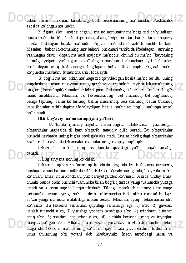 odam   boshi     birikmasi   tarkibidagi   bosh   leksemasining   ma’nosidan   o‘xshashlik
asosida ko‘chgan ma’nodir. 
2)   figural   (lot.     majoz   degani)   ma’no   nominativ   ma’noga   zid   qo‘yiladigan
hosila ma’no bo‘lib,   borliqdagi narsa, shaxs, belgi, miqdor, harakatlarni   majoziy
tarzda   ifodalagan   hosila   ma’nodir.   Figural   ma’noda   obrazlilik   kuchli   bo‘ladi.
Masalan,  bahor leksemaning umr bahori  birikmasi tarkibida ifodalagan “umrning
yashnagan   davri”   degan  ma’nosi  majoziy  ma’nodir,  chunki  bu  ma’no  “hayotning
kamolga   yetgan,   yashnagan   davri”   degan   mavhum   tushunchani   “yil   fasllaridan
biri”   degan   aniq   tushunchaga   bog‘lagan   holda   ifodalayapti.   Figural   ma’no
ko‘pincha mavhum  tushunchalarni ifodalaydi. 
 3) bog‘li ma’no  erkin ma’noga zid qo‘yiladigan hosila ma’no bo‘lib,  uning
voqelashuvi   uchun   muayyan   matn,   qurshov   zarur   boladi.   Ayrim   leksemalarning
turg‘un (frazeologik) iboralar tarkibidagina ifodalaydigan hosila ma’nolari   bog‘li
mano   hisoblanadi.   Masalan,   bel   leksemasining     bel   olishmoq,   bel   bog‘lamoq,
beliga   tepmoq,   belini   ko‘tarmoq,   belini   sindirmoq,   beli   uzilmoq,   belini   bukmoq
kabi   iboralar   tarkibidagina   ifodalaydigan   hosila   ma’nolari   bog‘li   ma’noga   misol
bo‘la oladi.  
10.6. Lug‘aviy ma’no taraqqiyoti yo‘llari
Ma’lumki,   ijtimoiy   hayotda,   inson   ongida,   tafakkurida       yuz   bergan
o‘zgarishlar   natijasida   til   ham   o‘zgarib,   taraqqiy   qilib   boradi.   Bu   o‘zgarishlar
birinchi navbatda uning lug‘at boyligida aks etadi. Lug‘at boyligidagi o‘zgarishlar
esa birinchi navbatda leksemalar ma’nolarining  rivojiga bog‘liqdir.  
Leksemalar   ma’nolarining   rivojlanishi   quyidagi   yo‘llar   orqali   amalga
oshadi.  
1. Lug‘aviy ma’noning ko‘chishi
Leksema   lug‘viy   ma’nosining   ko‘chishi   deganda   bir   tushuncha   nomining
boshqa tushuncha nomi sifatida ishlatilishidir. Yuzaki qaraganda, bu yerda ma’no
ko‘chishi   emas,   nom   ko‘chishi   yuz  berayotgandek   ko‘rinadi.   Aslida   unday  emas,
chunki bunda oldin birinchi tushuncha bilan bog‘liq tarzda yangi tushuncha yuzaga
keladi   va   u   inson   ongida   barqarorlashadi.   Tildagi   tejamkorlik   tamoyili   esa   yangi
tushuncha   uchun     yangi   so‘z     qidirib     o‘tirmasdan   tilda   oldin   mavjud   bo‘lgan
so‘zni yangi  ma’noda ishlatishga imkon beradi. Masalan, oyoq-   leksemasini  olib
ko‘ramiz.   Bu   leksema   sememasi   quyidagi   semalarga   ega:   1)   a’zo;   2)   gavdani
ushlab   turuvchi   a’zo;   3)   yurishga   yordam   beradigan   a’zo;   4)   miqdoran   bittadan
ortiq   a’zo;   5)   shaklan     uzunchoq   a’zo;     6)     uchida   barmoq   tirnoq   va   tuyoqlari
mavjud   bo‘lgan   a’zo.   Albatta,   bu   ro‘yxatni   yana   davom   ettirish   mumkin,   lekin
bizga   shu   leksema   ma’nosining   ko‘chishi   qay   tarzda   yuz   berishini   tushuntirish
uchu   shularning   o‘zi   yetarli   deb   hisoblaymiz.   Inson   atrofidagi   narsa   va
77 