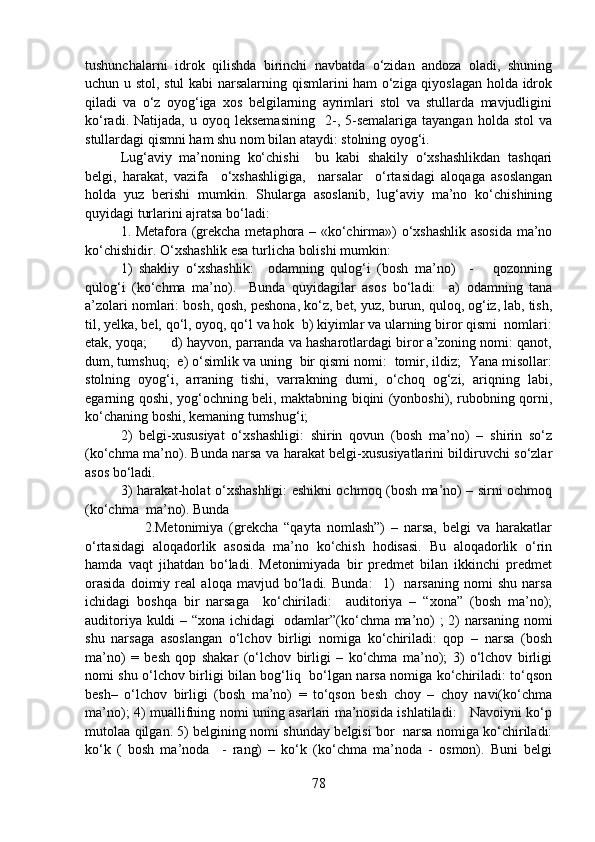 tushunchalarni   idrok   qilishda   birinchi   navbatda   o‘zidan   andoza   oladi,   shuning
uchun u stol, stul  kabi narsalarning qismlarini ham o‘ziga qiyoslagan holda idrok
qiladi   va   o‘z   oyog‘iga   xos   belgilarning   ayrimlari   stol   va   stullarda   mavjudligini
ko‘radi.  Natijada,  u  oyoq  leksemasining     2-,  5-semalariga  tayangan   holda  stol  va
stullardagi qismni ham shu nom bilan ataydi: stolning oyog‘i.  
Lug‘aviy   ma’noning   ko‘chishi     bu   kabi   shakily   o‘xshashlikdan   tashqari
belgi,   harakat,   vazifa     o‘xshashligiga,     narsalar     o‘rtasidagi   aloqaga   asoslangan
holda   yuz   berishi   mumkin.   Shularga   asoslanib,   lug‘aviy   ma’no   ko‘chishining
quyidagi turlarini ajratsa bo‘ladi: 
1. Metafora (grekcha metaphora – «ko‘chirma») o‘xshashlik asosida ma’no
ko‘chishidir. O‘xshashlik esa turlicha bolishi mumkin:              
1)   shakliy   o‘xshashlik:     odamning   qulog‘i   (bosh   ma’no)     -       qozonning
qulog‘i   (ko‘chma   ma’no).     Bunda   quyidagilar   asos   bo‘ladi:     a)   odamning   tana
a’zolari nomlari: bosh, qosh, peshona, ko‘z, bet, yuz, burun, quloq, og‘iz, lab, tish,
til, yelka, bel, qo‘l, oyoq, qo‘l va hok  b) kiyimlar va ularning biror qismi  nomlari:
etak, yoqa;      d) hayvon, parranda va hasharotlardagi biror a’zoning nomi: qanot,
dum, tumshuq;  e) o‘simlik va uning  bir qismi nomi:  tomir, ildiz;  Yana misollar:
stolning   oyog‘i,   arraning   tishi,   varrakning   dumi,   o‘choq   og‘zi,   ariqning   labi,
egarning qoshi, yog‘ochning beli, maktabning biqini (yonboshi), rubobning qorni,
ko‘chaning boshi, kemaning tumshug‘i;  
2)   belgi-xususiyat   o‘xshashligi:   shirin   qovun   (bosh   ma’no)   –   shirin   so‘z
(ko‘chma ma’no). Bunda narsa va harakat belgi-xususiyatlarini bildiruvchi so‘zlar
asos bo‘ladi. 
3) harakat-holat o‘xshashligi: eshikni ochmoq (bosh ma’no) – sirni ochmoq
(ko‘chma  ma’no). Bunda    
                    2.Metonimiya   (grekcha   “qayta   nomlash”)   –   narsa,   belgi   va   harakatlar
o‘rtasidagi   aloqadorlik   asosida   ma’no   ko‘chish   hodisasi.   Bu   aloqadorlik   o‘rin
hamda   vaqt   jihatdan   bo‘ladi.   Metonimiyada   bir   predmet   bilan   ikkinchi   predmet
orasida   doimiy   real   aloqa   mavjud   bo‘ladi.   Bunda:     1)     narsaning   nomi   shu   narsa
ichidagi   boshqa   bir   narsaga     ko‘chiriladi:     auditoriya   –   “xona”   (bosh   ma’no);
auditoriya kuldi – “xona ichidagi   odamlar”(ko‘chma ma’no) ; 2) narsaning nomi
shu   narsaga   asoslangan   o‘lchov   birligi   nomiga   ko‘chiriladi:   qop   –   narsa   (bosh
ma’no)   =   besh   qop   shakar   (o‘lchov   birligi   –   ko‘chma   ma’no);   3)   o‘lchov   birligi
nomi shu o‘lchov birligi bilan bog‘liq   bo‘lgan narsa nomiga ko‘chiriladi: to‘qson
besh–   o‘lchov   birligi   (bosh   ma’no)   =   to‘qson   besh   choy   –   choy   navi(ko‘chma
ma’no); 4) muallifning nomi uning asarlari ma’nosida ishlatiladi:     Navoiyni ko‘p
mutolaa qilgan. 5) belgining nomi shunday belgisi bor   narsa nomiga ko‘chiriladi:
ko‘k   (   bosh   ma’noda     -   rang)   –   ko‘k   (ko‘chma   ma’noda   -   osmon).   Buni   belgi
78 