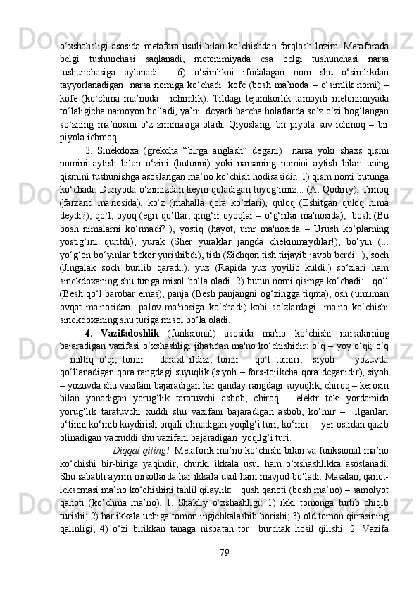 o‘xshahsligi   asosida   metafora  usuli  bilan  ko‘chishdan   farqlash  lozim.  Metaforada
belgi   tushunchasi   saqlanadi,   metonimiyada   esa   belgi   tushunchasi   narsa
tushunchasiga   aylanadi.     6)   o‘simlikni   ifodalagan   nom   shu   o‘simlikdan
tayyorlanadigan    narsa nomiga ko‘chadi:  kofe (bosh  ma’noda  – o‘simlik nomi)  –
kofe   (ko‘chma   ma’noda   -   ichimlik).   Tildagi   tejamkorlik   tamoyili   metonimiyada
to‘laligicha namoyon bo‘ladi, ya’ni  deyarli barcha holatlarda so‘z o‘zi bog‘langan
so‘zning   ma’nosini   o‘z   zimmasiga   oladi.   Qiyoslang:   bir   piyola   suv   ichmoq   –   bir
piyola ichmoq. 
3.   Siné́kdoxa   (grekcha   “birga   anglash”   degani)     narsa   yoki   shaxs   qismi
nomini   aytish   bilan   o‘zini   (butunni)   yoki   narsaning   nomini   aytish   bilan   uning
qismini tushunishga asoslangan ma’no ko‘chish hodisasidir. 1) qism nomi butunga
ko‘chadi: Dunyoda o‘zimizdan keyin qoladigan tuyog‘imiz... (A. Qodiriy). Tirnoq
(farzand   ma'nosida),   ko‘z   (mahalla   qora   ko‘zlari),   quloq   (Eshitgan   quloq   nima
deydi?), qo‘l, oyoq (egri qo‘llar, qing‘ir oyoqlar – o‘g‘rilar ma'nosida),   bosh (Bu
bosh   nimalarni   ko‘rmadi?!),   yostiq   (hayot,   umr   ma'nosida   –   Urush   ko‘plarning
yostig‘ini   quritdi),   yurak   (Sher   yuraklar   jangda   chekinmaydilar!),   bo‘yin   (...
yo‘g‘on bo‘yinlar bekor yurishibdi), tish (Sichqon tish tirjayib javob berdi...), soch
(Jingalak   soch   burilib   qaradi.),   yuz   (Rapida   yuz   yoyilib   kuldi.)   so‘zlari   ham
sinekdoxaning shu turiga misol bo‘la oladi. 2) butun nomi qismga ko‘chadi:   qo‘l
(Besh qo‘l barobar emas), panja (Besh panjangni og‘zingga tiqma), osh (umuman
ovqat   ma'nosidan     palov   ma'nosiga   ko‘chadi)   kabi   so‘zlardagi     ma'no   ko‘chishi
sinekdoxaning shu turiga misol bo‘la oladi.
4.   Vazifadoshlik   (funksional)   asosida   ma'no   ko‘chishi   narsalarning
bajaradigan vazifasi o‘xshashligi jihatidan ma'no ko‘chishidir: o‘q – yoy o‘qi; o‘q
–   miltiq   o‘qi,   tomir   –   daraxt   ildizi;   tomir   –   qo‘l   tomiri,     siyoh   –     yozuvda
qo‘llanadigan qora rangdagi suyuqlik (siyoh – fors-tojikcha qora deganidir), siyoh
– yozuvda shu vazifani bajaradigan har qanday rangdagi suyuqlik, chiroq – kerosin
bilan   yonadigan   yorug‘lik   taratuvchi   asbob;   chiroq   –   elektr   toki   yordamida
yorug‘lik   taratuvchi   xuddi   shu   vazifani   bajaradigan   asbob,   ko‘mir   –     ilgarilari
o‘tinni ko‘mib kuydirish orqali olinadigan yoqilg‘i turi; ko‘mir –  yer ostidan qazib
olinadigan va xuddi shu vazifani bajaradigan  yoqilg‘i turi.  
 Diqqat qiling!    Metaforik ma’no ko‘chishi bilan va funksional ma’no
ko‘chishi   bir-biriga   yaqindir,   chunki   ikkala   usul   ham   o‘xshashlikka   asoslanadi.
Shu sababli ayrim misollarda har ikkala usul ham mavjud bo‘ladi. Masalan, qanot-
leksemasi ma’no ko‘chishini tahlil qilaylik:   qush qanoti (bosh ma’no) – samolyot
qanoti   (ko‘chma   ma’no).   1.   Shakliy   o‘xshashligi:   1)   ikki   tomonga   turtib   chiqib
turishi; 2) har ikkala uchiga tomon ingichkalashib borishi; 3) old tomon qirrasining
qalinligi;   4)   o‘zi   birikkan   tanaga   nisbatan   tor     burchak   hosil   qilishi.   2.   Vazifa
79 