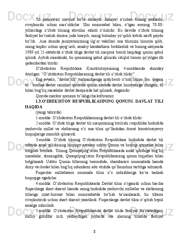 Til   jamiyatsiz   mavjud   bo‘la   olmaydi.   Jamiyat   a’zolari   tilning   yashashi,
rivojlanishi   uchun   mas’uldirlar.   Shu   munosabat   bilan,   o‘tgan   asrning   70-80-
yillaridagi   o‘zbek   tilining   ahvolini   eslash   o‘rinlidir.   Bu   davrda   o‘zbek   tilining
faoliyat ko‘rsatish doirasi juda torayib, uning butunlay yo‘qolib ketish xavfi paydo
bo‘ldi.     Ana   shunda   jamiyatimizning   ilg‘or   vakillari   ona   tilimizni   himoya   qilib,
uning taqdiri uchun qayg‘urib, amaliy harakatlarni boshlashdi va buning natijasida
1989-yil 21-oktabrda o‘zbek tiliga davlat tili maqomi berish haqidagi qonun qabul
qilindi. Aytish mumkinki, bu qonunning qabul qilinishi istiqlol tomon qo‘yilgan ilk
qadamlardan biridir. 
O‘zbekiston   Respublikasi   Konstitutsiyasining   4-moddasida   shunday
deyilgan: “O‘zbekiston Respublikasining davlat tili o‘zbek tilidir”  .  
Eng avvalo, ”davlat tili” tushunchasiga  izoh berib o‘tish lozim. Bu   degani
til     boshqa davlat ramzlari qatorida qonun asosida davlat himoyasiga olingani, til
bilan bog‘liq masalalar davlat darajasida hal qilinadi, deganidir.  
Quyida mazkur qonunni to‘laligicha keltiramiz. 
1.3.O‘ZBEKISTON   RESPUBLIKASINING   QONUNI.   DAVLAT   TILI
HAQIDA
(yangi tahrirda)
1-modda: O‘zbekiston Respublikasining davlat tili o‘zbek tilidir.
2-modda: O‘zbek tiliga davlat tili maqomining berilishi respublika hududida
yashovchi   millat   va   elatlarning   o‘z   ona   tilini   qo‘llashdan   iborat   konstitusiyaviy
huquqlariga monelik qilmaydi. 
3-modda:   O‘zbek   tilining   O‘zbekiston   Respublikasi   hududida   davlat   tili
sifatida amal  qilishining huquqiy asoslari  ushbu Qonun va boshqa qonunlar  bilan
belgilab   beriladi.   Tilning   Qoraqalpog‘iston   Respublikasida   amal   qilishiga   bog‘liq
masalalar,   shuningdek,   Qoraqalpog‘iston   Respublikasining   qonun   hujjatlari   bilan
belgilanadi. Ushbu   Qonun   tillarning   turmushda,   shaxslararo   muomalada   hamda
diniy va ibodat bilan bog‘liq udumlarni ado etishda qo‘llanishini tartibga solmaydi.
Fuqarolar   millatlararo   muomala   tilini   o‘z   xohishlariga   ko‘ra   tanlash
huquqiga egadirlar.
4-modda:   O‘zbekiston   Respublikasida   Davlat   tilini   o‘rganish   uchun   barcha
fuqarolarga shart-sharoit hamda uning hududida yashovchi millatlar va elatlarning
tillariga   izzat-hurmat   bilan   munosabatda   bo‘lish   ta’minlanadi,   bu   tillarni
rivojlantirish uchun shart-sharoit yaratiladi. Fuqarolarga davlat tilini o‘qitish bepul
amalga oshiriladi.
5-modda:   O‘zbekiston   Respublikasida   davlat   tilida   faoliyat   ko‘rsatadigan,
milliy   guruhlar   zich   yashaydigan   joylarda   esa   ularning   tillarida   faoliyat
8 