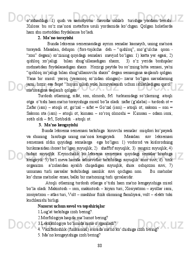 o‘xshashligi:   1)   qush   va   samolyotni     havoda   ushlab     turishga   yordam   berishi.
Xulosa:   bu   so‘z   ma’nosi   metafora   usuli   yordamida   ko‘chgan.   Qolgan   holatlarda
ham shu metoddan foydalansa bo‘ladi.  
2.  Ma’no torayishi
            Bunda   leksema   sememasidagi   ayrim   semalar   kamayib,   uning   ma'nosi
torayadi.   Masalan,   dehqon     (fors-tojikcha     deh   –   “qishloq”,   mo‘g‘ulcha     qoon   -
“xon” degani) so‘zining quyidagi semalari   mavjud bo‘lgan: 1) katta yer egasi; 2)
qishloq   xo‘jaligi     bilan   shug‘ullanadigan   shaxs;     3)   o‘z   yerida   boshqalar
mehnatidan foydalanadigan shaxs.   Hozirgi paytda bu so‘zning bitta semasi, ya'ni
“qishloq xo‘jaligi bilan shug‘ullanuvchi shaxs” degan semasigina saqlanib qolgan.
Yana   bir   misol:   yaroq   (yaramoq   so‘zidan   olingan)–   zarur   bo‘lgan   narsalarning
jami; hozir esa faqat “hujum qilish yoki himoyalanish uchun ishlatiladigan qurol”
ma'nosigina saqlanib qolgan.      
Turdosh   otlarning,   sifat,   son,   olmosh,   fe'l     turkumidagi   so‘zlarning     atoqli
otga  o‘tishi ham ma'no torayishiga misol bo‘la oladi: zafar (g‘alaba) – turdosh ot =
Zafar   (ism)   –   atoqli   ot;   go‘zal   –  sifat   =  Go‘zal   (ism)   –  atoqli   ot;   sakson   –  son   =
Sakson   ota   (ism)   –   atoqli   ot;   kimsan   –   so‘roq   olmoshi   =     Kimsan   –   odam   ismi;
sotib oldi – fe'l, Sotiboldi  - atoqli ot.
 3.  Ma’no kengayishi
     Bunda leksema sememasi tarkibiga   kiruvchi semalar   miqdori ko‘payadi
va   shuning     hisobiga   uning   ma’nosi   kengayadi.         Masalan:     suv     leksemasi
sememasi   oldin   quyidagi   semalarga     ega   bo‘lgan:   1)   vodorod   va   kislorodning
birikmasidan iborat bo‘lgan suyuqlik; 2)   shaffof suyuqlik; 3)  rangsiz suyuqlik; 4)
hidsiz   suyuqlik.   Keyinchalik   bu   leksema   sememasi   quyidagi   semalar   hisobiga
kengaydi: 5) ho‘l meva hamda sabzavotlar tarkibidagi suyuqlik: anor suvi; 6)  tirik
organizm     a’zolaridan   ajralib   chiqadigan   suyuqlik,   shira:   oshqozon   suvi;   7)
umuman   turli   narsalar   tarkibidagi   namlik:   suvi   qochgan   non.       Bu   ma'nolar
ko‘chma ma'nolar emas, balki bir ma'noning turli qirralaridir. 
          Atoqli   otlarning   turdosh   otlarga   o‘tishi   ham   ma'no   kengayishiga   misol
bo‘la oladi: Makintosh – ism, makintosh – kiyim turi; Xosiyatxon – ayollar ismi,
xosiyatxon – atlas turi, Volt – mashhur fizik olimning familiyasi, volt – elektr toki
kuchlanishi birligi.
Nazorat uchun savol va topshiriqlar 
1.Lug‘at tarkibiga izoh bering?. 
2.Morfologiya haqida ma’lumot bering? 
3.Leksikologiya bo‘limida nima o’rganiladi? 
4.   Vazifadoshlik (funksional) asosida ma'no ko‘chishiga izoh bering?
5.   Ma’no kengayishiga izoh bering?
80 