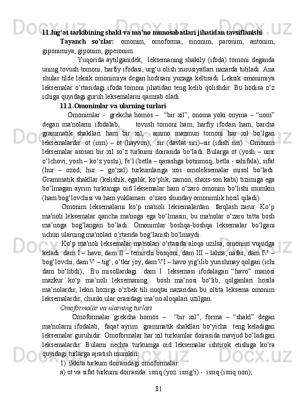 11.lug‘at tarkibining shakl va ma’no munosabatlari jihatidan tavsiflanishi 
Tayanch   so’zlar:   omonim,   omoforma,   sinonim,   paronim,   antonim,
giponimiya, giponim, giperonim.
Yuqorida   aytilganidek,     leksemaning   shakily   (ifoda)   tomoni   deganda
uning tovush tomoni, harfiy ifodasi, urg‘u olish xususiyatlari nazarda tutiladi. Ana
shular tilde leksik omonimiya degan hodisani yuzaga keltiradi. Leksik omonimiya
leksemalar   o‘rtasidagi   ifoda   tomoni   jihatidan   teng   kelib   qolishdir.   Bu   hodisa   o‘z
ichiga quyidagi guruh leksemalarni qamrab oladi.
11.1.Omonimlar va ularning turlari
      Omonimlar   -     grekcha   homos   –     “bir   xil”,   onoma   yoki   onyma   –   “nom”
degan   ma'nolarni   ifodalab,           tovush   tomoni   ham,   harfiy   ifodasi   ham,   barcha
grammatik   shakllari   ham   bir   xil,     ammo   mazmun   tomoni   har   xil   bo‘lgan
leksemalardir:   ot   (ism)   –   ot   (hayvon),     sir   (davlat   siri)–sir   (idish   siri).     Omonim
leksemalar   asosan   bir   xil   so‘z   turkumi   doirasida   bo‘ladi.   Bularga   ot   (yosh   –   umr
o‘lchovi; yosh – ko‘z yoshi), fe’l (betla – qarashga botinmoq; betla - sahifala), sifat
(hur   –   ozod;   hur   –   go‘zal)   turkumlariga   xos   omoleksemalar   misol   bo‘ladi.
Grammatik shakllar (kelishik, egalik, ko‘plik, zamon, shaxs-son kabi) tizimiga ega
bo‘lmagan   ayrim   turkumga   oid   leksemalar   ham   o‘zaro   omonim   bo‘lishi   mumkin
(ham bog‘lovchisi va ham yuklamasi  o‘zaro shunday omonimlik hosil qiladi).
            Omonim   leksemalarni   ko‘p   ma'noli   leksemalardan     farqlash   zarur.   Ko‘p
ma'noli   leksemalar   qancha   ma'noga   ega   bo‘lmasin,   bu  ma'nolar   o‘zaro   bitta  bosh
ma’noga   bog‘langan   bo‘ladi.   Omonimlar   boshqa-boshqa   leksemalar   bo‘lgani
uchun ularning ma'nolari o‘rtasida bog‘lanish bo‘lmaydi.  
               Ko‘p ma'noli  leksemalar  ma'nolari  o‘rtasida aloqa uzilsa, omonim vujudga
keladi: dam I – havo, dam II – temirchi bosqoni, dam III – lahza, nafas, dam IV –
bog‘lovchi, dam V – tig‘, o‘tkir joy, dam VI – havo yig‘ilib yurishmay qolgan (ichi
dam   bo‘libdi);     Bu   misollardagi     dam   I     leksemasi   ifodalagan   “havo”   manosi
mazkur   ko‘p   ma’noli   leksemaning     bosh   ma’nosi   bo‘lib,   qolganlari   hosila
ma’nolardir,   lekin   hozirgi   o‘zbek   tili   nuqtai   nazaridan   bu   oltita   leksema   omonim
leksemalardir, chunki ular orasidagi ma’no aloqalari uzilgan.  
Omoformalar va ularning turlari
      Omoformalar   grekcha   homos   –     “bir   xil”,   forma   –   “shakl”   degan
ma'nolarni   ifodalab,     faqat   ayrim     grammatik   shakllari   bo‘yicha     teng   keladigan
leksemalar guruhidir. Omoformalar har xil turkumlar doirasida mavjud bo‘ladigan
leksemalardir.   Bularni   nechta   turkumga   oid   leksemalar   ishtirok   etishiga   ko‘ra
quyidagi turlarga ajratish mumkin: 
1)  ikkita turkum doirasidagi omoformalar:  
a) ot va sifat turkumi doirasida: issiq (yoz  issig‘i) -  issiq (issiq non); 
81 