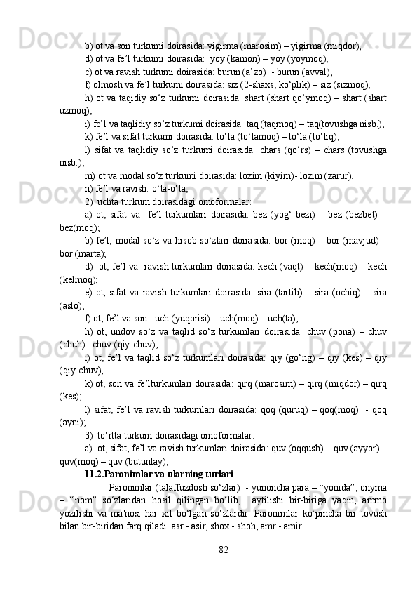 b) ot va son turkumi doirasida: yigirma (marosim) – yigirma (miqdor);
d) ot va fe’l turkumi doirasida:  yoy (kamon) – yoy (yoymoq);
e) ot va ravish turkumi doirasida: burun (a’zo)  - burun (avval);
f) olmosh va fe’l turkumi doirasida: siz (2-shaxs, ko‘plik) – siz (sizmoq);
h) ot va taqidiy so‘z turkumi doirasida: shart (shart qo‘ymoq) – shart (shart
uzmoq);
i) fe’l va taqlidiy so‘z turkumi doirasida: taq (taqmoq) – taq(tovushga nisb.);
k) fe’l va sifat turkumi doirasida: to‘la (to‘lamoq) – to‘la (to‘liq); 
l)   sifat   va   taqlidiy   so‘z   turkumi   doirasida:   chars   (qo‘rs)   –   chars   (tovushga
nisb.);
m) ot va modal so‘z turkumi doirasida: lozim (kiyim)- lozim (zarur).
n) fe’l va ravish: o‘ta-o‘ta;
2)  uchta turkum doirasidagi omoformalar:  
a)   ot,   sifat   va     fe’l   turkumlari   doirasida:   bez   (yog‘   bezi)   –   bez   (bezbet)   –
bez(moq);
b) fe’l, modal so‘z va hisob so‘zlari doirasida:  bor (moq) – bor (mavjud) –
bor (marta);
d)   ot, fe’l va   ravish turkumlari doirasida: kech (vaqt) – kech(moq) – kech
(kelmoq);
e)   ot,   sifat   va   ravish   turkumlari   doirasida:   sira   (tartib)   –   sira   (ochiq)   –   sira
(aslo); 
f) ot, fe’l va son:  uch (yuqorisi) – uch(moq) – uch(ta); 
h)   ot,   undov   so‘z   va   taqlid   so‘z   turkumlari   doirasida:   chuv   (pona)   –   chuv
(chuh) –chuv (qiy-chuv);
i)   ot, fe’l   va  taqlid so‘z  turkumlari  doirasida:   qiy (go‘ng)   – qiy  (kes)   – qiy
(qiy-chuv);
k) ot, son va fe’lturkumlari doirasida: qirq (marosim) – qirq (miqdor) – qirq
(kes);
l)  sifat, fe’l  va ravish  turkumlari  doirasida:  qoq (quruq)  – qoq(moq)    -  qoq
(ayni); 
3)  to‘rtta turkum doirasidagi omoformalar:  
a)  ot, sifat, fe’l va ravish turkumlari doirasida: quv (oqqush) – quv (ayyor) –
quv(moq) – quv (butunlay);         
11.2.Paronimlar va ularning turlari
  Paronimlar (talaffuzdosh so‘zlar)  - yunoncha para – “yonida”, onyma
–   “nom”   so‘zlaridan   hosil   qilingan   bo‘lib,     aytilishi   bir-biriga   yaqin,   ammo
yozilishi   va   ma'nosi   har   xil   bo‘lgan   so‘zlardir.   Paronimlar   ko‘pincha   bir   tovush
bilan bir-biridan farq qiladi: asr - asir, shox - shoh, amr - amir.  
82 