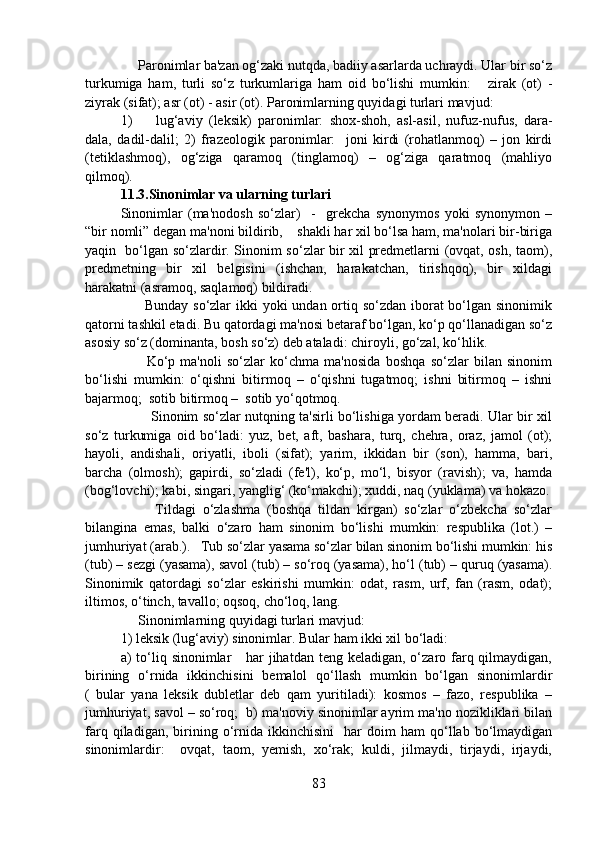 Paronimlar ba'zan og‘zaki nutqda, badiiy asarlarda uchraydi. Ular bir so‘z
turkumiga   ham,   turli   so‘z   turkumlariga   ham   oid   bo‘lishi   mumkin:       zirak   (ot)   -
ziyrak (sifat); asr (ot) - asir (ot). Paronimlarning quyidagi turlari mavjud:
1) lug‘aviy   (leksik)   paronimlar:   shox-shoh,   asl-asil,   nufuz-nufus,   dara-
dala,   dadil-dalil;   2)   frazeologik   paronimlar:     joni   kirdi   (rohatlanmoq)   –   jon   kirdi
(tetiklashmoq),   og‘ziga   qaramoq   (tinglamoq)   –   og‘ziga   qaratmoq   (mahliyo
qilmoq). 
11.3.Sinonimlar va ularning turlari
Sinonimlar   (ma'nodosh   so‘zlar)     -     grekcha   synonymos   yoki   synonymon   –
“bir nomli” degan ma'noni bildirib,    shakli har xil bo‘lsa ham, ma'nolari bir-biriga
yaqin   bo‘lgan so‘zlardir. Sinonim so‘zlar bir xil predmetlarni (ovqat, osh, taom),
predmetning   bir   xil   belgisini   (ishchan,   harakatchan,   tirishqoq),   bir   xildagi
harakatni (asramoq, saqlamoq) bildiradi.
         Bunday so‘zlar  ikki yoki  undan ortiq so‘zdan iborat bo‘lgan sinonimik
qatorni tashkil etadi. Bu qatordagi ma'nosi betaraf bo‘lgan, ko‘p qo‘llanadigan so‘z
asosiy so‘z (dominanta, bosh so‘z) deb ataladi: chiroyli, go‘zal, ko‘hlik.   
          Ko‘p   ma'noli   so‘zlar   ko‘chma   ma'nosida   boshqa   so‘zlar   bilan   sinonim
bo‘lishi   mumkin:   o‘qishni   bitirmoq   –   o‘qishni   tugatmoq;   ishni   bitirmoq   –   ishni
bajarmoq;  sotib bitirmoq –  sotib yo‘qotmoq.
             Sinonim so‘zlar nutqning ta'sirli bo‘lishiga yordam beradi. Ular bir xil
so‘z   turkumiga   oid   bo‘ladi:   yuz,   bet,   aft,   bashara,   turq,   chehra,   oraz,   jamol   (ot);
hayoli,   andishali,   oriyatli,   iboli   (sifat);   yarim,   ikkidan   bir   (son),   hamma,   bari,
barcha   (olmosh);   gapirdi,   so‘zladi   (fe'l),   ko‘p,   mo‘l,   bisyor   (ravish);   va,   hamda
(bog‘lovchi); kabi, singari, yanglig‘ (ko‘makchi); xuddi, naq (yuklama) va hokazo.
          Tildagi   o‘zlashma   (boshqa   tildan   kirgan)   so‘zlar   o‘zbekcha   so‘zlar
bilangina   emas,   balki   o‘zaro   ham   sinonim   bo‘lishi   mumkin:   respublika   (lot.)   –
jumhuriyat (arab.).   Tub so‘zlar yasama so‘zlar bilan sinonim bo‘lishi mumkin: his
(tub) – sezgi (yasama), savol (tub) – so‘roq (yasama), ho‘l (tub) – quruq (yasama).
Sinonimik   qatordagi   so‘zlar   eskirishi   mumkin:   odat,   rasm,   urf,   fan   (rasm,   odat);
iltimos, o‘tinch, tavallo; oqsoq, cho‘loq, lang.    
     Sinonimlarning quyidagi turlari mavjud: 
1) leksik (lug‘aviy) sinonimlar. Bular ham ikki xil bo‘ladi: 
a)  to‘liq sinonimlar      har  jihatdan  teng keladigan, o‘zaro farq qilmaydigan,
birining   o‘rnida   ikkinchisini   bemalol   qo‘llash   mumkin   bo‘lgan   sinonimlardir
(   bular   yana   leksik   dubletlar   deb   qam   yuritiladi):   kosmos   –   fazo,   respublika   –
jumhuriyat, savol – so‘roq;  b) ma'noviy sinonimlar ayrim ma'no nozikliklari bilan
farq   qiladigan,   birining  o‘rnida   ikkinchisini     har   doim   ham   qo‘llab  bo‘lmaydigan
sinonimlardir:     ovqat,   taom,   yemish,   xo‘rak;   kuldi,   jilmaydi,   tirjaydi,   irjaydi,
83