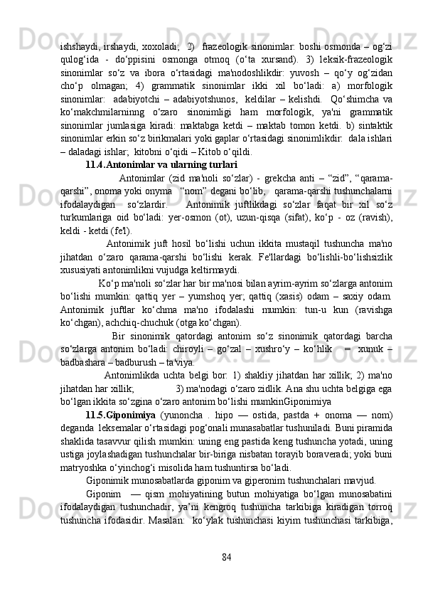 ishshaydi,  irshaydi,  xoxoladi;    2)    frazeologik sinonimlar:  boshi  osmonda  – og‘zi
qulog‘ida   -   do‘ppisini   osmonga   otmoq   (o‘ta   xursand).   3)   leksik-frazeologik
sinonimlar   so‘z   va   ibora   o‘rtasidagi   ma'nodoshlikdir:   yuvosh   –   qo‘y   og‘zidan
cho‘p   olmagan;   4)   grammatik   sinonimlar   ikki   xil   bo‘ladi:   a)   morfologik
sinonimlar:     adabiyotchi   –   adabiyotshunos,     keldilar   –   kelishdi.     Qo‘shimcha   va
ko‘makchmilarninng   o‘zaro   sinonimligi   ham   morfologik,   ya'ni   grammatik
sinonimlar   jumlasiga   kiradi:   maktabga   ketdi   –   maktab   tomon   ketdi.   b)   sintaktik
sinonimlar erkin so‘z birikmalari yoki gaplar o‘rtasidagi sinonimlikdir:  dala ishlari
– daladagi ishlar;  kitobni o‘qidi – Kitob o‘qildi.  
11.4.Antonimlar va ularning turlari
        Antonimlar   (zid   ma'noli   so‘zlar)   -   grekcha   anti   –   “zid”,   “qarama-
qarshi”, onoma yoki onyma   “nom” degani bo‘lib,   qarama-qarshi tushunchalarni
ifodalaydigan     so‘zlardir.       Antonimik   juftlikdagi   so‘zlar   faqat   bir   xil   so‘z
turkumlariga   oid   bo‘ladi:   yer-osmon   (ot),   uzun-qisqa   (sifat),   ko‘p   -   oz   (ravish),
keldi - ketdi (fe'l).
          Antonimik   juft   hosil   bo‘lishi   uchun   ikkita   mustaqil   tushuncha   ma'no
jihatdan   o‘zaro   qarama-qarshi   bo‘lishi   kerak.   Fe'llardagi   bo‘lishli-bo‘lishsizlik
xususiyati antonimlikni vujudga keltirmaydi.
     Ko‘p ma'noli so‘zlar har bir ma'nosi bilan ayrim-ayrim so‘zlarga antonim
bo‘lishi   mumkin:   qattiq   yer   –   yumshoq   yer;   qattiq   (xasis)   odam   –   saxiy   odam.
Antonimik   juftlar   ko‘chma   ma'no   ifodalashi   mumkin:   tun-u   kun   (ravishga
ko‘chgan), achchiq-chuchuk (otga ko‘chgan). 
          Bir   sinonimik   qatordagi   antonim   so‘z   sinonimik   qatordagi   barcha
so‘zlarga   antonim   bo‘ladi:   chiroyli   –   go‘zal   –   xushro‘y   –   ko‘hlik       =     xunuk   –
badbashara – badburush – ta'viya.
          Antonimlikda   uchta   belgi   bor:   1)   shakliy   jihatdan   har   xillik;   2)   ma'no
jihatdan har xillik;               3) ma'nodagi o‘zaro zidlik. Ana shu uchta belgiga ega
bo‘lgan ikkita so‘zgina o‘zaro antonim bo‘lishi mumkinGiponimiya 
11.5.Giponimiya   (yunoncha   .   hipo   —   ostida,   pastda   +   onoma   —   nom)
deganda  leksemalar o‘rtasidagi pog‘onali munasabatlar tushuniladi. Buni piramida
shaklida tasavvur qilish mumkin: uning eng pastida keng tushuncha yotadi, uning
ustiga joylashadigan tushunchalar bir-biriga nisbatan torayib boraveradi; yoki buni
matryoshka o‘yinchog‘i misolida ham tushuntirsa bo‘ladi. 
Giponimik munosabatlarda giponim va giperonim tushunchalari mavjud.   
Giponim     —   qism   mohiyatining   butun   mohiyatiga   bo‘lgan   munosabatini
ifodalaydigan   tushunchadir,   ya’ni   kengroq   tushuncha   tarkibiga   kiradigan   torroq
tushuncha   ifodasidir.   Masalan:     ko‘ylak   tushunchasi   kiyim   tushunchasi   tarkibiga,
84 