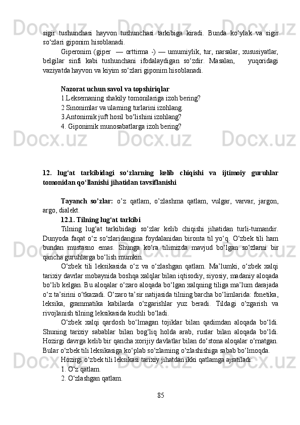 sigir   tushunchasi   hayvon   tushunchasi   tarkibiga   kiradi.   Bunda   ko‘ylak   va   sigir
so‘zlari giponim hisoblanadi.
Giperonim   (giper     —   orttirma   -)   —   umumiylik,   tur,   narsalar,   xususiyatlar,
belgilar   sinfi   kabi   tushunchani   ifodalaydigan   so‘zdir.   Masalan,       yuqoridagi
vaziyatda hayvon va kiyim so‘zlari giponim hisoblanadi.
Nazorat uchun savol va topshiriqlar 
1.Leksemaning shakily tomonilariga izoh bering?
2   Sinonimlar va ularning turlarini izohlang.
3.Antonimik juft hosil bo‘lishini izohlang?
4.   Giponimik munosabatlarga izoh bering?
12.   lug‘at   tarkibidagi   so‘zlarning   kelib   chiqishi   va   ijtimoiy   guruhlar
tomonidan qo‘llanishi jihatidan tavsiflanishi 
Tayanch   so’zlar:   o’z   qatlam,   o’zlashma   qatlam,   vulgar,   varvar,   jargon,
argo, dialekt.
12.1.   Tilning lug‘at tarkibi
Tilning   lug‘at   tarkibidagi   so‘zlar   kelib   chiqishi   jihatidan   turli-tumandir.
Dunyoda  faqat   o‘z  so‘zlaridangina  foydalanidan  bironta til  yo‘q.  O‘zbek  tili  ham
bundan   mustasno   emas.   Shunga   ko‘ra   tilimizda   mavjud   bo‘lgan   so‘zlarni   bir
qancha guruhlarga bo‘lish mumkin. 
O‘zbek   tili   leksikasida   o‘z   va   o‘zlashgan   qatlam.   Ma’lumki,   o‘zbek   xalqi
tarixiy davrlar mobaynida boshqa xalqlar bilan iqtisodiy, siyosiy, madaniy aloqada
bo‘lib kelgan. Bu aloqalar o‘zaro aloqada bo‘lgan xalqning tiliga ma’lum darajada
o‘z ta’sirini o‘tkazadi. O‘zaro ta’sir natijasida tilning barcha bo‘limlarida: fonetika,
leksika,   grammatika   kabilarda   o‘zgarishlar   yuz   beradi.   Tildagi   o‘zgarish   va
rivojlanish tilning leksikasida kuchli bo‘ladi.
O‘zbek   xalqi   qardosh   bo‘lmagan   tojiklar   bilan   qadimdan   aloqada   bo‘ldi.
Shuning   tarixiy   sabablar   bilan   bog‘liq   holda   arab,   ruslar   bilan   aloqada   bo‘ldi.
Hozirgi davrga kelib bir qancha xorijiy davlatlar bilan do‘stona aloqalar o‘rnatgan.
Bular o‘zbek tili leksikasiga ko‘plab so‘zlarning o‘zlashishiga sabab bo‘lmoqda.
Hozirgi o‘zbek tili leksikasi tarixiy jihatdan ikki qatlamga ajratiladi:
1. O‘z qatlam.
2. O‘zlashgan qatlam.
85 