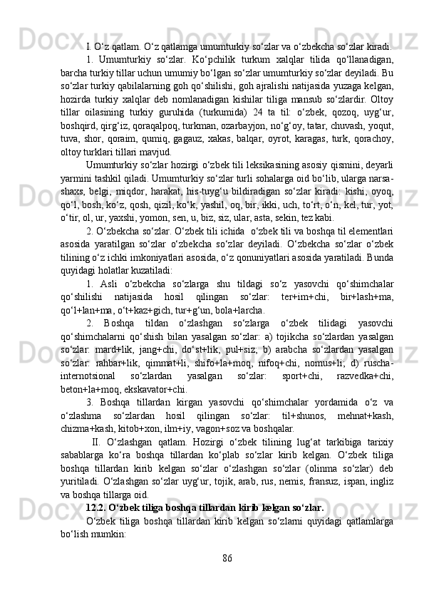 I. O‘z qatlam. O‘z qatlamga umumturkiy so‘zlar va o‘zbekcha so‘zlar kiradi.
1.   Umumturkiy   so‘zlar.   Ko‘pchilik   turkum   xalqlar   tilida   qo‘llanadigan,
barcha turkiy tillar uchun umumiy bo‘lgan so‘zlar umumturkiy so‘zlar deyiladi. Bu
so‘zlar turkiy qabilalarning goh qo‘shilishi, goh ajralishi natijasida yuzaga kelgan,
hozirda   turkiy   xalqlar   deb   nomlanadigan   kishilar   tiliga   mansub   so‘zlardir.   Oltoy
tillar   oilasining   turkiy   guruhida   (turkumida)   24   ta   til:   o‘zbek,   qozoq,   uyg‘ur,
boshqird, qirg‘iz, qoraqalpoq, turkman, ozarbayjon, no‘g‘oy, tatar, chuvash, yoqut,
tuva,   shor,   qoraim,   qumiq,   gagauz,   xakas,   balqar,   oyrot,   karagas,   turk,   qorachoy,
oltoy turklari tillari mavjud.
Umumturkiy so‘zlar hozirgi o‘zbek tili leksikasining asosiy qismini, deyarli
yarmini tashkil qiladi. Umumturkiy so‘zlar turli sohalarga oid bo‘lib, ularga narsa-
shaxs,   belgi,   miqdor,   harakat,   his-tuyg‘u   bildiradigan   so‘zlar   kiradi:   kishi,   oyoq,
qo‘l, bosh, ko‘z, qosh, qizil, ko‘k, yashil, oq, bir, ikki, uch, to‘rt, o‘n, kel, tur, yot,
o‘tir, ol, ur, yaxshi, yomon, sen, u, biz, siz, ular, asta, sekin, tez kabi.
2. O‘zbekcha so‘zlar. O‘zbek tili ichida  o‘zbek tili va boshqa til elementlari
asosida   yaratilgan   so‘zlar   o‘zbekcha   so‘zlar   deyiladi.   O‘zbekcha   so‘zlar   o‘zbek
tilining o‘z ichki imkoniyatlari asosida, o‘z qonuniyatlari asosida yaratiladi. Bunda
quyidagi holatlar kuzatiladi:
1.   Asli   o‘zbekcha   so‘zlarga   shu   tildagi   so‘z   yasovchi   qo‘shimchalar
qo‘shilishi   natijasida   hosil   qilingan   so‘zlar:   ter+im+chi,   bir+lash+ma,
qo‘l+lan+ma, o‘t+kaz+gich, tur+g‘un, bola+larcha.
2.   Boshqa   tildan   o‘zlashgan   so‘zlarga   o‘zbek   tilidagi   yasovchi
qo‘shimchalarni   qo‘shish   bilan   yasalgan   so‘zlar:   a)   tojikcha   so‘zlardan   yasalgan
so‘zlar:   mard+lik,   jang+chi,   do‘st+lik,   pul+siz;   b)   arabcha   so‘zlardan   yasalgan
so‘zlar:   rahbar+lik,   qimmat+li,   shifo+la+moq,   nifoq+chi,   nomus+li;   d)   ruscha-
internotsional   so‘zlardan   yasalgan   so‘zlar:   sport+chi,   razvedka+chi,
beton+la+moq, ekskavator+chi.
3.   Boshqa   tillardan   kirgan   yasovchi   qo‘shimchalar   yordamida   o‘z   va
o‘zlashma   so‘zlardan   hosil   qilingan   so‘zlar:   til+shunos,   mehnat+kash,
chizma+kash, kitob+xon, ilm+iy, vagon+soz va boshqalar.
  II.   O‘zlashgan   qatlam.   Hozirgi   o‘zbek   tilining   lug‘at   tarkibiga   tarixiy
sabablarga   ko‘ra   boshqa   tillardan   ko‘plab   so‘zlar   kirib   kelgan.   O‘zbek   tiliga
boshqa   tillardan   kirib   kelgan   so‘zlar   o‘zlashgan   so‘zlar   (olinma   so‘zlar)   deb
yuritiladi. O‘zlashgan so‘zlar uyg‘ur, tojik, arab, rus, nemis, fransuz, ispan, ingliz
va boshqa tillarga oid.
12.2.   O‘zbek tiliga boshqa tillardan kirib kelgan so‘zlar.
O‘zbek   tiliga   boshqa   tillardan   kirib   kelgan   so‘zlarni   quyidagi   qatlamlarga
bo‘lish mumkin:
86 