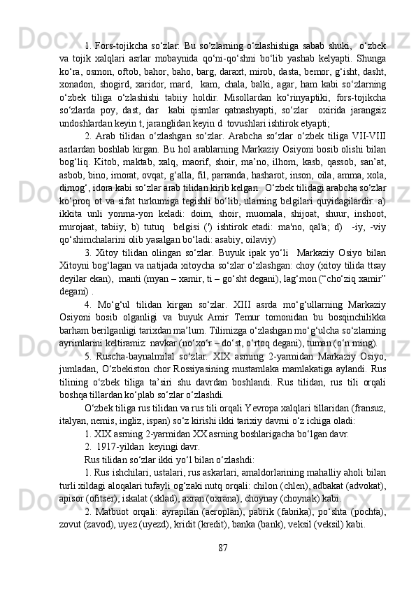 1.   Fors-tojikcha   so‘zlar:   Bu   so‘zlarning   o‘zlashishiga   sabab   shuki,     o‘zbek
va   tojik   xalqlari   asrlar   mobaynida   qo‘ni-qo‘shni   bo‘lib   yashab   kelyapti.   Shunga
ko‘ra, osmon, oftob, bahor, baho, barg, daraxt, mirob, dasta, bemor, g‘isht, dasht,
xonadon,   shogird,   xaridor,   mard,     kam,   chala,   balki,   agar,   ham   kabi   so‘zlarning
o‘zbek   tiliga   o‘zlashishi   tabiiy   holdir.   Misollardan   ko‘rinyaptiki,   fors-tojikcha
so‘zlarda   poy,   dast,   dar     kabi   qismlar   qatnashyapti,   so‘zlar     oxirida   jarangsiz
undoshlardan keyin t, jaranglidan keyin d  tovushlari ishtirok etyapti;
2.   Arab   tilidan   o‘zlashgan   so‘zlar.   Arabcha   so‘zlar   o‘zbek   tiliga   VII-VIII
asrlardan boshlab kirgan. Bu hol  arablarning Markaziy Osiyoni  bosib olishi  bilan
bog‘liq.   Kitob,   maktab,   xalq,   maorif,   shoir,   ma’no,   ilhom,   kasb,   qassob,   san’at,
asbob, bino, imorat, ovqat, g‘alla, fil, parranda, hasharot, inson, oila, amma, xola,
dimog‘, idora kabi so‘zlar arab tilidan kirib kelgan.  O‘zbek tilidagi arabcha so‘zlar
ko‘proq   ot   va   sifat   turkumiga   tegishli   bo‘lib,   ularning   belgilari   quyidagilardir:   a)
ikkita   unli   yonma-yon   keladi:   doim,   shoir,   muomala,   shijoat,   shuur,   inshoot,
murojaat,   tabiiy;   b)   tutuq     belgisi   (')   ishtirok   etadi:   ma'no,   qal'a;   d)     -iy,   -viy
qo‘shimchalarini olib yasalgan bo‘ladi: asabiy, oilaviy)
3.   Xitoy   tilidan   olingan   so‘zlar.   Buyuk   ipak   yo‘li     Markaziy   Osiyo   bilan
Xitoyni bog‘lagan va natijada xitoycha so‘zlar o‘zlashgan: choy (xitoy tilida ttsay
deyilar ekan),  manti (myan – xamir, ti – go‘sht degani), lag‘mon (“cho‘ziq xamir”
degani) . 
4.   Mo‘g‘ul   tilidan   kirgan   so‘zlar.   XIII   asrda   mo‘g‘ullarning   Markaziy
Osiyoni   bosib   olganligi   va   buyuk   Amir   Temur   tomonidan   bu   bosqinchilikka
barham berilganligi tarixdan ma’lum. Tilimizga o‘zlashgan mo‘g‘ulcha so‘zlarning
ayrimlarini keltiramiz: navkar (no‘xo‘r – do‘st, o‘rtoq degani), tuman (o‘n ming).   
5.   Ruscha-baynalmilal   so‘zlar.   XIX   asrning   2-yarmidan   Markaziy   Osiyo,
jumladan, O‘zbekiston chor Rossiyasining  mustamlaka mamlakatiga aylandi. Rus
tilining   o‘zbek   tiliga   ta’siri   shu   davrdan   boshlandi.   Rus   tilidan,   rus   tili   orqali
boshqa tillardan ko‘plab so‘zlar o‘zlashdi.
O‘zbek tiliga rus tilidan va rus tili orqali Yevropa xalqlari tillaridan (fransuz,
italyan, nemis, ingliz, ispan) so‘z kirishi ikki tarixiy davrni o‘z ichiga oladi:
1. XIX asrning 2-yarmidan XX asrning boshlarigacha bo‘lgan davr.
2.  1917-yildan  keyingi davr.
Rus tilidan so‘zlar ikki yo‘l bilan o‘zlashdi:
1. Rus ishchilari, ustalari, rus askarlari, amaldorlarining mahalliy aholi bilan
turli xildagi aloqalari tufayli og‘zaki nutq orqali: chilon (chlen), adbakat (advokat),
apisor (ofitser), iskalat (sklad), axran (oxrana), choynay (choynak) kabi.
2.   Matbuot   orqali:   ayrapilan   (aeroplan),   pabrik   (fabrika),   po‘shta   (pochta),
zovut (zavod), uyez (uyezd), kridit (kredit), banka (bank), veksil (veksil) kabi.
87 