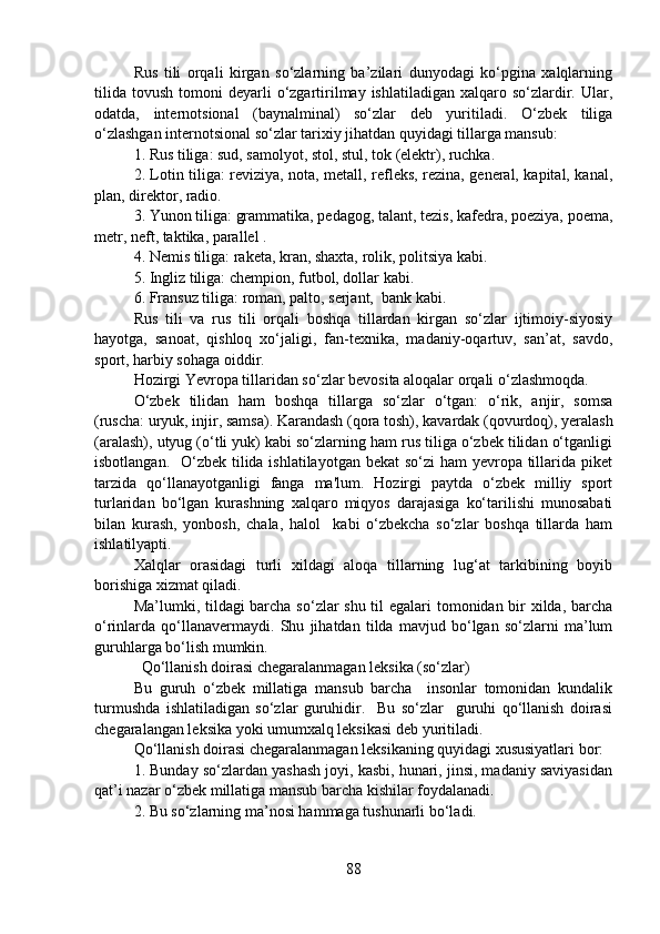 Rus   tili   orqali   kirgan   so‘zlarning   ba’zilari   dunyodagi   ko‘pgina   xalqlarning
tilida   tovush  tomoni   deyarli   o‘zgartirilmay  ishlatiladigan   xalqaro  so‘zlardir.  Ular,
odatda,   internotsional   (baynalminal)   so‘zlar   deb   yuritiladi.   O‘zbek   tiliga
o‘zlashgan internotsional so‘zlar tarixiy jihatdan quyidagi tillarga mansub:
1. Rus tiliga: sud, samolyot, stol, stul, tok (elektr), ruchka.
2. Lotin tiliga: reviziya, nota, metall, refleks, rezina, general, kapital, kanal,
plan, direktor, radio.
3. Yunon tiliga: grammatika, pedagog, talant, tezis, kafedra, poeziya, poema,
metr, neft, taktika, parallel .
4. Nemis tiliga: raketa, kran, shaxta, rolik, politsiya kabi.
5. Ingliz tiliga: chempion, futbol, dollar kabi.
6. Fransuz tiliga: roman, palto, serjant,  bank kabi.
Rus   tili   va   rus   tili   orqali   boshqa   tillardan   kirgan   so‘zlar   ijtimoiy-siyosiy
hayotga,   sanoat,   qishloq   xo‘jaligi,   fan-texnika,   madaniy-oqartuv,   san’at,   savdo,
sport, harbiy sohaga oiddir.
Hozirgi Yevropa tillaridan so‘zlar bevosita aloqalar orqali o‘zlashmoqda. 
O‘zbek   tilidan   ham   boshqa   tillarga   so‘zlar   o‘tgan:   o‘rik,   anjir,   somsa
(ruscha: uryuk, injir, samsa). Karandash (qora tosh), kavardak (qovurdoq), yeralash
(aralash), utyug (o‘tli yuk) kabi so‘zlarning ham rus tiliga o‘zbek tilidan o‘tganligi
isbotlangan.   O‘zbek tilida ishlatilayotgan bekat  so‘zi  ham yevropa tillarida piket
tarzida   qo‘llanayotganligi   fanga   ma'lum.   Hozirgi   paytda   o‘zbek   milliy   sport
turlaridan   bo‘lgan   kurashning   xalqaro   miqyos   darajasiga   ko‘tarilishi   munosabati
bilan   kurash,   yonbosh,   chala,   halol     kabi   o‘zbekcha   so‘zlar   boshqa   tillarda   ham
ishlatilyapti.  
Xalqlar   orasidagi   turli   xildagi   aloqa   tillarning   lug‘at   tarkibining   boyib
borishiga xizmat qiladi.
Ma’lumki, tildagi barcha so‘zlar shu til egalari tomonidan bir  xilda, barcha
o‘rinlarda   qo‘llanavermaydi.   Shu   jihatdan   tilda   mavjud   bo‘lgan   so‘zlarni   ma’lum
guruhlarga bo‘lish mumkin. 
  Qo‘llanish doirasi chegaralanmagan leksika (so‘zlar)
Bu   guruh   o‘zbek   millatiga   mansub   barcha     insonlar   tomonidan   kundalik
turmushda   ishlatiladigan   so‘zlar   guruhidir.     Bu   so‘zlar     guruhi   qo‘llanish   doirasi
chegaralangan leksika yoki umumxalq leksikasi deb yuritiladi.
Qo‘llanish doirasi chegaralanmagan leksikaning quyidagi xususiyatlari bor:
1. Bunday so‘zlardan yashash joyi, kasbi, hunari, jinsi, madaniy saviyasidan
qat’i nazar o‘zbek millatiga mansub barcha kishilar foydalanadi. 
2. Bu so‘zlarning ma’nosi hammaga tushunarli bo‘ladi. 
88 