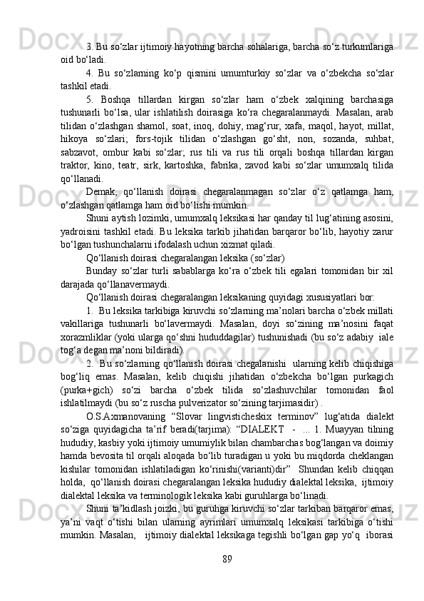 3. Bu so‘zlar ijtimoiy hayotning barcha sohalariga, barcha so‘z turkumlariga
oid bo‘ladi. 
4.   Bu   so‘zlarning   ko‘p   qismini   umumturkiy   so‘zlar   va   o‘zbekcha   so‘zlar
tashkil etadi.
5.   Boshqa   tillardan   kirgan   so‘zlar   ham   o‘zbek   xalqining   barchasiga
tushunarli   bo‘lsa,   ular   ishlatilish   doirasiga   ko‘ra   chegaralanmaydi.   Masalan,   arab
tilidan   o‘zlashgan   shamol,   soat,   inoq,   dohiy,   mag‘rur,   xafa,   maqol,   hayot,   millat,
hikoya   so‘zlari;   fors-tojik   tilidan   o‘zlashgan   go‘sht,   non,   sozanda,   suhbat,
sabzavot,   ombur   kabi   so‘zlar;   rus   tili   va   rus   tili   orqali   boshqa   tillardan   kirgan
traktor,   kino,   teatr,   sirk,   kartoshka,   fabrika,   zavod   kabi   so‘zlar   umumxalq   tilida
qo‘llanadi.
Demak,   qo‘llanish   doirasi   chegaralanmagan   so‘zlar   o‘z   qatlamga   ham,
o‘zlashgan qatlamga ham oid bo‘lishi mumkin.
Shuni aytish lozimki, umumxalq leksikasi har qanday til lug‘atining asosini,
yadroisini   tashkil   etadi.   Bu   leksika   tarkib  jihatidan   barqaror   bo‘lib,  hayotiy   zarur
bo‘lgan tushunchalarni ifodalash uchun xizmat qiladi. 
Qo‘llanish doirasi chegaralangan leksika (so‘zlar)
Bunday   so‘zlar   turli   sabablarga   ko‘ra   o‘zbek   tili   egalari   tomonidan   bir   xil
darajada qo‘llanavermaydi. 
Qo‘llanish doirasi chegaralangan leksikaning quyidagi xususiyatlari bor:
1.  Bu leksika tarkibiga kiruvchi so‘zlarning ma’nolari barcha o‘zbek millati
vakillariga   tushunarli   bo‘lavermaydi.   Masalan,   doyi   so‘zining   ma’nosini   faqat
xorazmliklar (yoki ularga qo‘shni hududdagilar) tushunishadi (bu so‘z adabiy  iale
tog‘a degan ma’noni bildiradi).
2.   Bu so‘zlarning qo‘llanish doirasi chegalanishi    ularning kelib chiqishiga
bog‘liq   emas.   Masalan,   kelib   chiqishi   jihatidan   o‘zbekcha   bo‘lgan   purkagich
(purka+gich)   so‘zi   barcha   o‘zbek   tilida   so‘zlashuvchilar   tomonidan   faol
ishlatilmaydi (bu so‘z ruscha pulverizator so‘zining tarjimasidir) . 
O.S.Axmanovaning   “Slovar   lingvisticheskix   terminov”   lug‘atida   dialekt
so‘ziga   quyidagicha   ta’rif   beradi(tarjima):   “DIALEKT     -     ...   1.   Muayyan   tilning
hududiy, kasbiy yoki ijtimoiy umumiylik bilan chambarchas bog‘langan va doimiy
hamda bevosita til orqali aloqada bo‘lib turadigan u yoki bu miqdorda cheklangan
kishilar   tomonidan   ishlatiladigan   ko‘rinishi(varianti)dir”     Shundan   kelib   chiqqan
holda,  qo‘llanish doirasi chegaralangan leksika hududiy dialektal leksika,  ijtimoiy
dialektal leksika va terminologik leksika kabi guruhlarga bo‘linadi.
Shuni ta’kidlash joizki, bu guruhga kiruvchi so‘zlar tarkiban barqaror emas,
ya’ni   vaqt   o‘tishi   bilan   ularning   ayrimlari   umumxalq   leksikasi   tarkibiga   o‘tishi
mumkin. Masalan,     ijtimoiy dialektal leksikaga tegishli bo‘lgan gap yo‘q   iborasi
89 