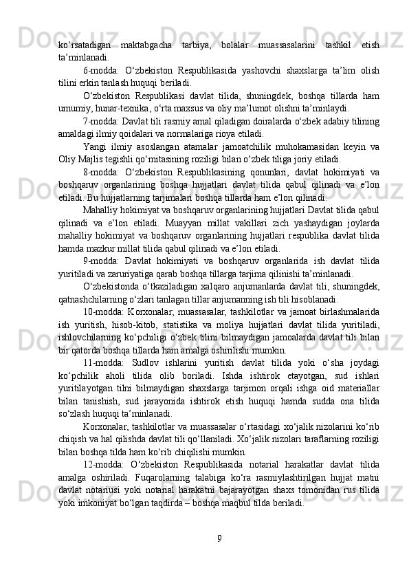 ko‘rsatadigan   maktabgacha   tarbiya,   bolalar   muassasalarini   tashkil   etish
ta’minlanadi.
6-modda:   O‘zbekiston   Respublikasida   yashovchi   shaxslarga   ta’lim   olish
tilini erkin tanlash huquqi beriladi.
O‘zbekiston   Respublikasi   davlat   tilida,   shuningdek,   boshqa   tillarda   ham
umumiy, hunar-texnika, o‘rta maxsus va oliy ma’lumot olishni ta’minlaydi.
7-modda: Davlat tili rasmiy amal qiladigan doiralarda o‘zbek adabiy tilining
amaldagi ilmiy qoidalari va normalariga rioya etiladi.
Yangi   ilmiy   asoslangan   atamalar   jamoatchilik   muhokamasidan   keyin   va
Oliy Majlis tegishli qo‘mitasining roziligi bilan o‘zbek tiliga joriy etiladi.
8-modda:   O‘zbekiston   Respublikasining   qonunlari,   davlat   hokimiyati   va
boshqaruv   organlarining   boshqa   hujjatlari   davlat   tilida   qabul   qilinadi   va   e’lon
etiladi. Bu hujjatlarning tarjimalari boshqa tillarda ham e’lon qilinadi.
Mahalliy hokimiyat va boshqaruv organlarining hujjatlari Davlat tilida qabul
qilinadi   va   e’lon   etiladi.   Muayyan   millat   vakillari   zich   yashaydigan   joylarda
mahalliy   hokimiyat   va   boshqaruv   organlarining   hujjatlari   respublika   davlat   tilida
hamda mazkur millat tilida qabul qilinadi va e’lon etiladi.
9-modda:   Davlat   hokimiyati   va   boshqaruv   organlarida   ish   davlat   tilida
yuritiladi va zaruriyatiga qarab boshqa tillarga tarjima qilinishi ta’minlanadi.
O‘zbekistonda   o‘tkaziladigan   xalqaro   anjumanlarda   davlat   tili,   shuningdek,
qatnashchilarning o‘zlari tanlagan tillar anjumanning ish tili hisoblanadi.
10-modda:   Korxonalar,   muassasalar,   tashkilotlar   va   jamoat   birlashmalarida
ish   yuritish,   hisob-kitob,   statistika   va   moliya   hujjatlari   davlat   tilida   yuritiladi,
ishlovchilarning  ko‘pchiligi   o‘zbek   tilini   bilmaydigan   jamoalarda   davlat   tili   bilan
bir qatorda boshqa tillarda ham amalga oshirilishi mumkin.
11-modda:   Sudlov   ishlarini   yuritish   davlat   tilida   yoki   o‘sha   joydagi
ko‘pchilik   aholi   tilida   olib   boriladi.   Ishda   ishtirok   etayotgan,   sud   ishlari
yuritilayotgan   tilni   bilmaydigan   shaxslarga   tarjimon   orqali   ishga   oid   materiallar
bilan   tanishish,   sud   jarayonida   ishtirok   etish   huquqi   hamda   sudda   ona   tilida
so‘zlash huquqi ta’minlanadi.
Korxonalar, tashkilotlar va muassasalar o‘rtasidagi xo‘jalik nizolarini ko‘rib
chiqish va hal qilishda davlat tili qo‘llaniladi. Xo‘jalik nizolari taraflarning roziligi
bilan boshqa tilda ham ko‘rib chiqilishi mumkin.
12-modda:   O‘zbekiston   Respublikasida   notarial   harakatlar   davlat   tilida
amalga   oshiriladi.   Fuqarolarning   talabiga   ko‘ra   rasmiylashtirilgan   hujjat   matni
davlat   notariusi   yoki   notarial   harakatni   bajarayotgan   shaxs   tomonidan   rus   tilida
yoki imkoniyat bo‘lgan taqdirda – boshqa maqbul tilda beriladi.
9 