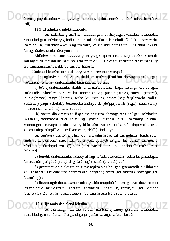 hozirgi   paytda   adabiy   til   guruhiga   o‘tmoqda   (shu     nomli     teleko‘rsatuv   ham   bor
edi). 
12.3. Hududiy dialektal leksika
Bir millatning ma’lum hududdagina yashaydigan  vakillari tomonidan
ishlatiladigan  so‘zlar  yig‘indisi     dialectal   leksika  deb  ataladi. Dialekt  –  yunoncha
so‘z bo‘lib, dialektos  – «tilning mahalliy ko‘rinishi» demakdir  . Dialektal  leksika
birligi dialektizmlar deb yuritiladi. 
Millatning ma’lum hududda yashaydigan qismi ishlatadigan birliklar ichida
adabiy tilga tegishlilari ham bo‘lishi mumkin. Dialektizmlar tilning faqat mahalliy
ko‘rinishigagina tegishli bo‘lgan birliklardir. 
        Dialektal leksika tarkibida quyidagi ko‘rinishlar mavjud: 
                1)   lug‘aviy   dialektizmlar   shakl   va   ma’no   jihatidan   shevaga   xos   bo‘lgan
so‘zlardir. Bunday dialektizmlar ham ikki xil bo‘ladi: 
a)   to‘liq   dialektizmlar   shakli   ham,   ma’nosi   ham   faqat   shevaga   xos   bo‘lgan
so‘zlardir.   Masalan:   xorazmcha:   momo   (buvi),   gashir   (sabzi),   moyak   (tuxum),
o‘jak  (buzoq),  taxya  (do‘ppi),  secha   (chumchuq),  hovva  (ha);   farg‘onacha:   valish
(ishkom)   paqir   (chelak);   buxorocha   kallapo‘sh   (do‘ppi),   inak   (sigir),   nana   (ona);
toshkentcha: ada (ota), doda (bobo).
  b)   yarim   dialektizmlar   faqat   ma’nosigina   shevaga   xos   bo‘lgan   so‘zlardir.
Masalan,   xorazmcha   taka   so‘zining   “yostiq”   manosi,   o‘ra     so‘zining   “ustun”
manosigina  shevaga  xosdir,  adabiy   tilda   taka    va  o‘ra  so‘zlari  boshqa   ma’nolarni
(“echkining erkagi” va “qazilgan chuqurlik” ) ifodalaydi. 
Bir   lug‘aviy  dialektizm  har  xil       shevalarda   har  xil  ma’nolarni  ifoadalaydi:
andi   so‘zi   Toshkent   shevasida   “lo‘li   yoki   qorayib   ketgan,   kir   odam”   ma’nosini
ifodalasa,   Qashqadaryo   (Qovchin)   shevasida   “anqov,   bechora”   ma’nolarini
bildiradi 
2) fonetik dialektizmlar adabiy tildagi so‘zdan tovushlari bilan farqlanadigan
birliklardir: jo‘q (ad. yo‘q), dag‘ (ad. tog‘), chish (ad. tish) va b.
3) grammatik dialektizmlar shevagagina xos bo‘lgan grammatik birliklardir
(bular asosan affikslardir): borvotti (ad. boryapti), yurta (ad. yurtga), bozorgir (ad.
bozorbop) va b. 
4) frazeologik dialektizmlar adabiy tilda muqobili bo‘lmagan va shevaga xos
frazeologik   birliklardir:   Xorazm   shevasida:   boshi   aylanmaydi   (ad.   e’tibor
bermaydi). Bu haqda “Frazeologiya” bo‘limida batafsil bayon qilinadi. 
 1 2.4. Ijtimoiy dialektal leksika 
Bu   leksikaga   mansub   so‘zlar   ma’lum   ijtimoiy   guruhlar   tomonidan
ishlatiladigan so‘zlardir. Bu guruhga jargonlar va argo so‘zlar kiradi. 
90 
